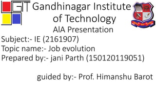 Gandhinagar Institute
of Technology
AlA Presentation
Subject:- IE (2161907)
Topic name:- Job evolution
Prepared by:- jani Parth (150120119051)
guided by:- Prof. Himanshu Barot
 
