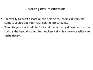 Heating dehumidification
• Practically air can’t absorb all the heat so the chemical from the
sump is cooled and then recirlculated for spraying.
• Than the process would be 1 - 4 and the enthalpy difference h2- h4 or
h3- h4 is the heat absorbed by the chemical which is removed before
recirculation.
 