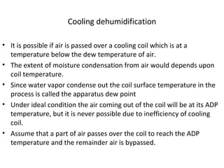 Cooling dehumidification
• It is possible if air is passed over a cooling coil which is at a
temperature below the dew temperature of air.
• The extent of moisture condensation from air would depends upon
coil temperature.
• Since water vapor condense out the coil surface temperature in the
process is called the apparatus dew point
• Under ideal condition the air coming out of the coil will be at its ADP
temperature, but it is never possible due to inefficiency of cooling
coil.
• Assume that a part of air passes over the coil to reach the ADP
temperature and the remainder air is bypassed.
 