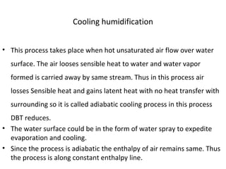 Cooling humidification
• This process takes place when hot unsaturated air flow over water
surface. The air looses sensible heat to water and water vapor
formed is carried away by same stream. Thus in this process air
losses Sensible heat and gains latent heat with no heat transfer with
surrounding so it is called adiabatic cooling process in this process
DBT reduces.
• The water surface could be in the form of water spray to expedite
evaporation and cooling.
• Since the process is adiabatic the enthalpy of air remains same. Thus
the process is along constant enthalpy line.
 