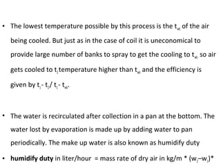 • The lowest temperature possible by this process is the twb of the air
being cooled. But just as in the case of coil it is uneconomical to
provide large number of banks to spray to get the cooling to twb so air
gets cooled to t2temperature higher than twb and the efficiency is
given by t1- t2/ t1- twb.
• The water is recirculated after collection in a pan at the bottom. The
water lost by evaporation is made up by adding water to pan
periodically. The make up water is also known as humidify duty
• humidify duty in liter/hour = mass rate of dry air in kg/m * (w2–w1)*
 