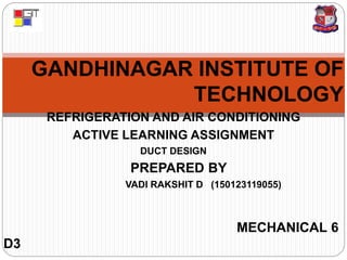 GANDHINAGAR INSTITUTE OF
TECHNOLOGY
REFRIGERATION AND AIR CONDITIONING
ACTIVE LEARNING ASSIGNMENT
DUCT DESIGN
PREPARED BY
VADI RAKSHIT D (150123119055)
MECHANICAL 6
D3
 