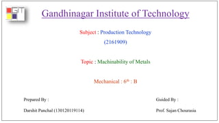 Gandhinagar Institute of Technology
Subject : Production Technology
(2161909)
Topic : Machinability of Metals
Mechanical : 6th : B
Prepared By :
Darshit Panchal (130120119114)
Guided By :
Prof. Sajan Chourasia
 