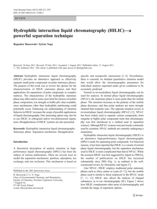 REVIEW
Hydrophilic interaction liquid chromatography (HILIC)—a
powerful separation technique
Bogusław Buszewski & Sylwia Noga
Received: 24 June 2011 /Revised: 29 July 2011 /Accepted: 1 August 2011 /Published online: 31 August 2011
# The Author(s) 2011. This article is published with open access at Springerlink.com
Abstract Hydrophilic interaction liquid chromatography
(HILIC) provides an alternative approach to effectively
separate small polar compounds on polar stationary phases.
The purpose of this work was to review the options for the
characterization of HILIC stationary phases and their
applications for separations of polar compounds in complex
matrices. The characteristics of the hydrophilic stationary
phase may affect and in some cases limit the choices of mobile
phase composition, ion strength or buffer pH value available,
since mechanisms other than hydrophilic partitioning could
potentially occur. Enhancing our understanding of retention
behavior in HILIC increases the scope of possible applications
of liquid chromatography. One interesting option may also be
to use HILIC in orthogonal and/or two-dimensional separa-
tions. Bioapplications of HILIC systems are also presented.
Keywords Hydrophilic interaction liquid chromatography.
Stationary phase . Separation mechanism . Bioapplication
Introduction
A theoretical description of analyte retention in high-
performance liquid chromatography (HPLC) has been the
subject of various publications. There are several ways to
model the separation mechanism: partition, adsorption, ion
exchange, and size exclusion. This mechanism is based on
specific and nonspecific interactions [1–4]. Nevertheless,
there is currently no detailed quantitative retention model
that would allow the chromatographic parameters for
individual analytes separated under given conditions to be
accurately predicted.
Normal or reversed-phase liquid chromatography can be
used for analysis. In normal phase liquid chromatography
(NP-LC), the stationary phase is more polar than the mobile
phase. The retention increases as the polarity of the mobile
phase decreases, and thus polar analytes are more strongly
retained than nonpolar ones. The opposite situation occurs in
reversed-phase liquid chromatography (RP-LC) [5]. NP-LC
has been widely used to separate various compounds, from
nonpolar to highly polar compounds (note that chromatogra-
phy was first introduced as a method used in separation
science). Although RP-LC systems were previously commonly
used by scientists, NP-LC methods are currently undergoing a
renaissance.
Hydrophilic interaction liquid chromatography (HILIC) is
an alternative high-performance liquid chromatography
(HPLC) mode for separating polar compounds. For historical
reasons, it has been reported that HILIC is a variant of normal
phase liquid chromatography, but the separation mechanism
used in HILIC is more complicated than that in NP-LC. While
the acronym HILIC was first suggested by Alpert in 1990 [6],
the number of publications on HILIC has increased
substantially since 2003 (Fig. 1), as outlined in the well-
constructed review by Hemström and Irgum [7].
Like NP-LC, HILIC employs traditional polar stationary
phases such as silica, amino or cyano [8–12], but the mobile
phase used is similar to those employed in the RP-LC mode
[7, 11, 12]. HILIC also allows the analysis of charged
substances, as in ion chromatography (IC). Figure 2 shows
how HILIC complements other areas of chromatography and
extends the range of separation options.
Published in the 10th Anniversary Issue.
B. Buszewski (*) :S. Noga
Chair of Environmental Chemistry and Bioanalytics,
Faculty of Chemistry, Nicolaus Copernicus University,
7 Gagarin St.,
87-100 Toruń, Poland
e-mail: bbusz@chem.uni.torun.pl
Anal Bioanal Chem (2012) 402:231–247
DOI 10.1007/s00216-011-5308-5
 