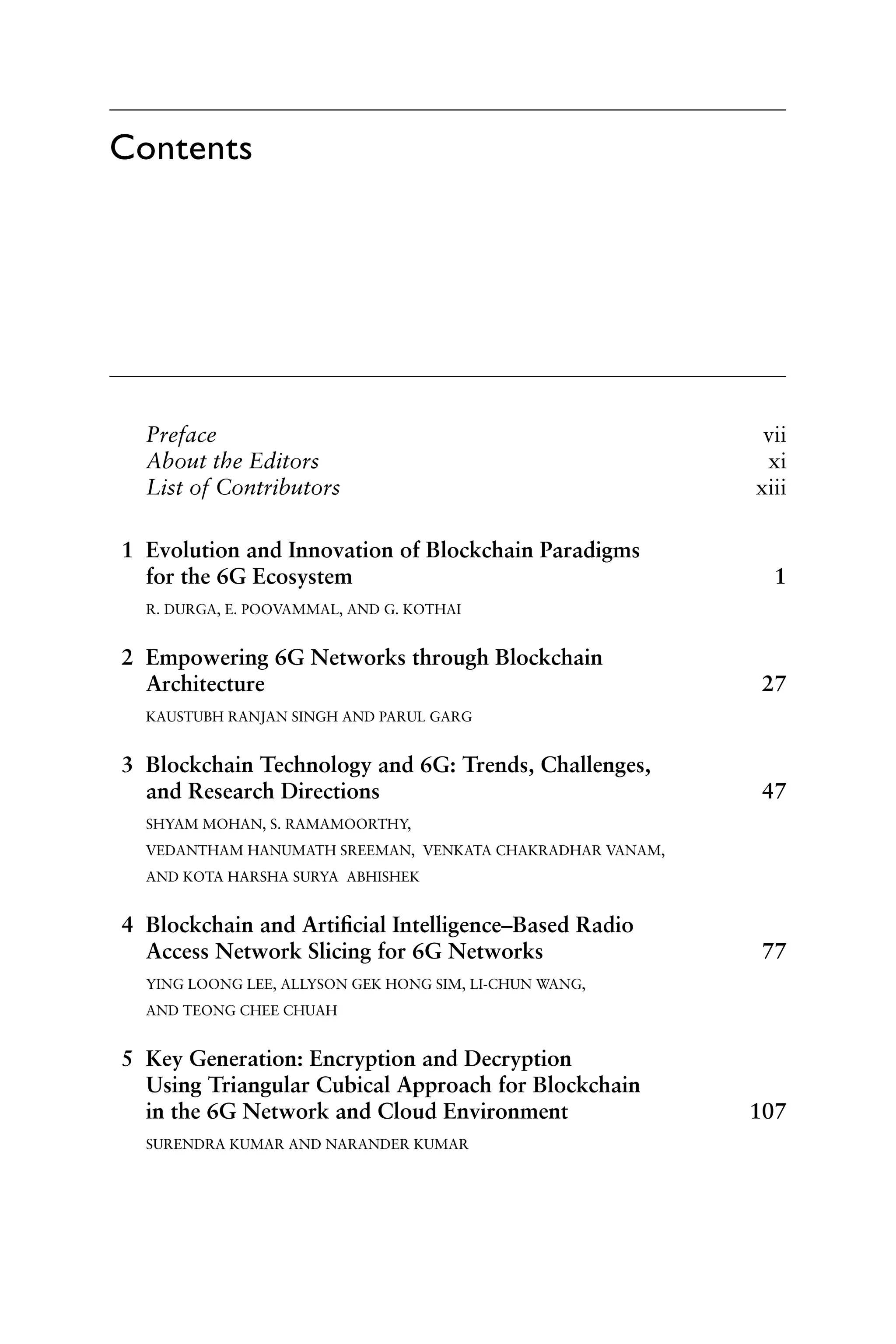 Prefacevii
About the Editorsxi
List of Contributorsxiii
1 Evolution and Innovation of Blockchain Paradigms
for the 6G Ecosystem 1
R. DURGA, E. POOVAMMAL, AND G. KOTHAI
2 Empowering 6G Networks through Blockchain
Architecture27
KAUSTUBH RANJAN SINGH AND PARUL GARG
3 Blockchain Technology and 6G: Trends, Challenges,
and Research Directions 47
SHYAM MOHAN, S. RAMAMOORTHY,
VEDANTHAM HANUMATH SREEMAN, VENKATA CHAKRADHAR VANAM,
AND KOTA HARSHA SURYA ABHISHEK
4 Blockchain and Artificial Intelligence–Based Radio
Access Network Slicing for 6G Networks 77
YING LOONG LEE, ALLYSON GEK HONG SIM, LI-CHUN WANG,
AND TEONG CHEE CHUAH
5 Key Generation: Encryption and Decryption
Using Triangular Cubical Approach for Blockchain
in the 6G Network and Cloud Environment 107
SURENDRA KUMAR AND NARANDER KUMAR
Contents
 