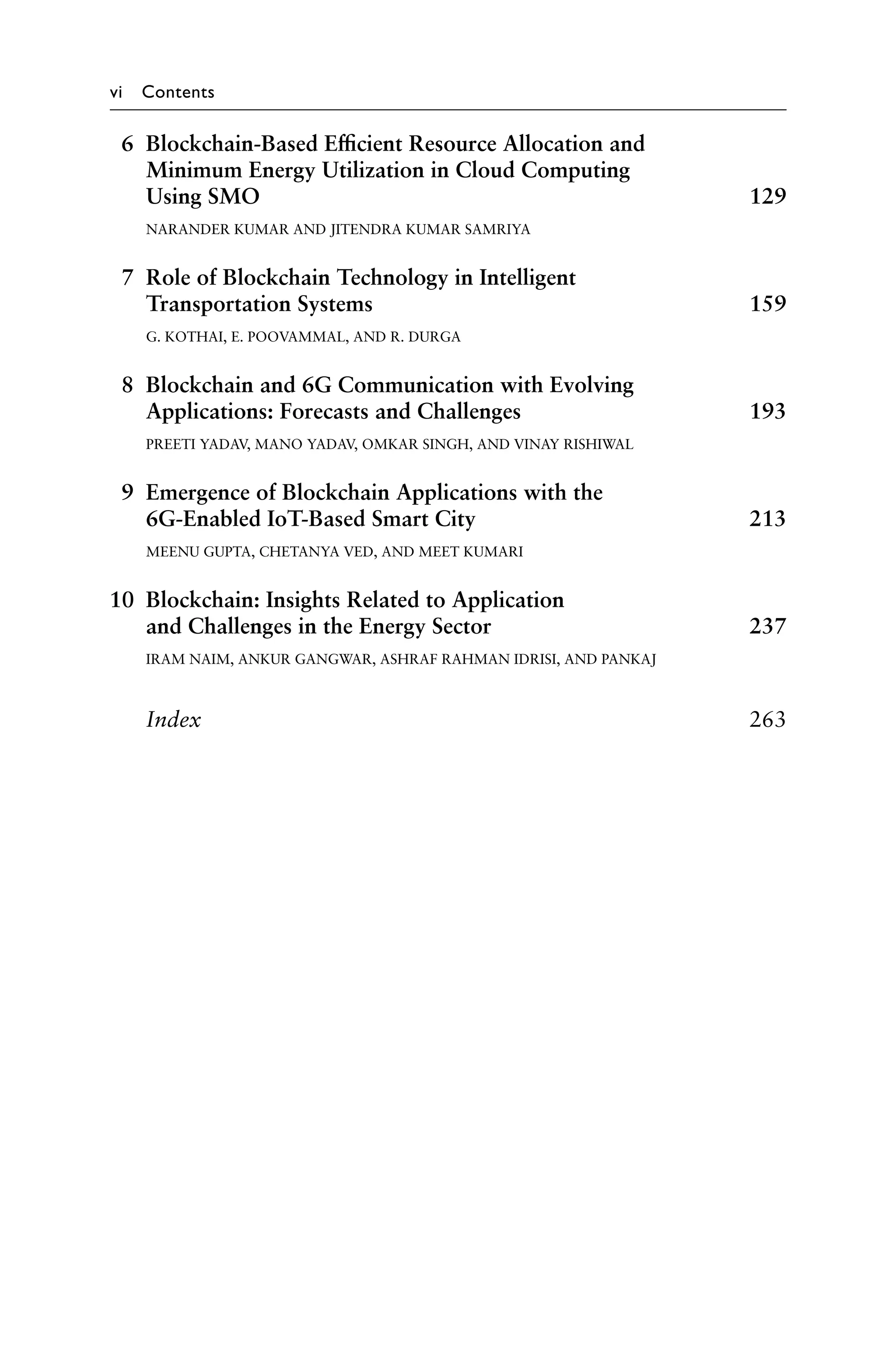 vi Contents
6 Blockchain-Based Efficient Resource Allocation and
Minimum Energy Utilization in Cloud Computing
Using SMO 129
NARANDER KUMAR AND JITENDRA KUMAR SAMRIYA
7 Role of Blockchain Technology in Intelligent
Transportation Systems 159
G. KOTHAI, E. POOVAMMAL, AND R. DURGA
8 Blockchain and 6G Communication with Evolving
Applications: Forecasts and Challenges 193
PREETI YADAV, MANO YADAV, OMKAR SINGH, AND VINAY RISHIWAL
9 Emergence of Blockchain Applications with the
6G-Enabled IoT-Based Smart City 213
MEENU GUPTA, CHETANYA VED, AND MEET KUMARI
10 Blockchain: Insights Related to Application
and Challenges in the Energy Sector 237
IRAM NAIM, ANKUR GANGWAR, ASHRAF RAHMAN IDRISI, AND PANKAJ
Index263
 