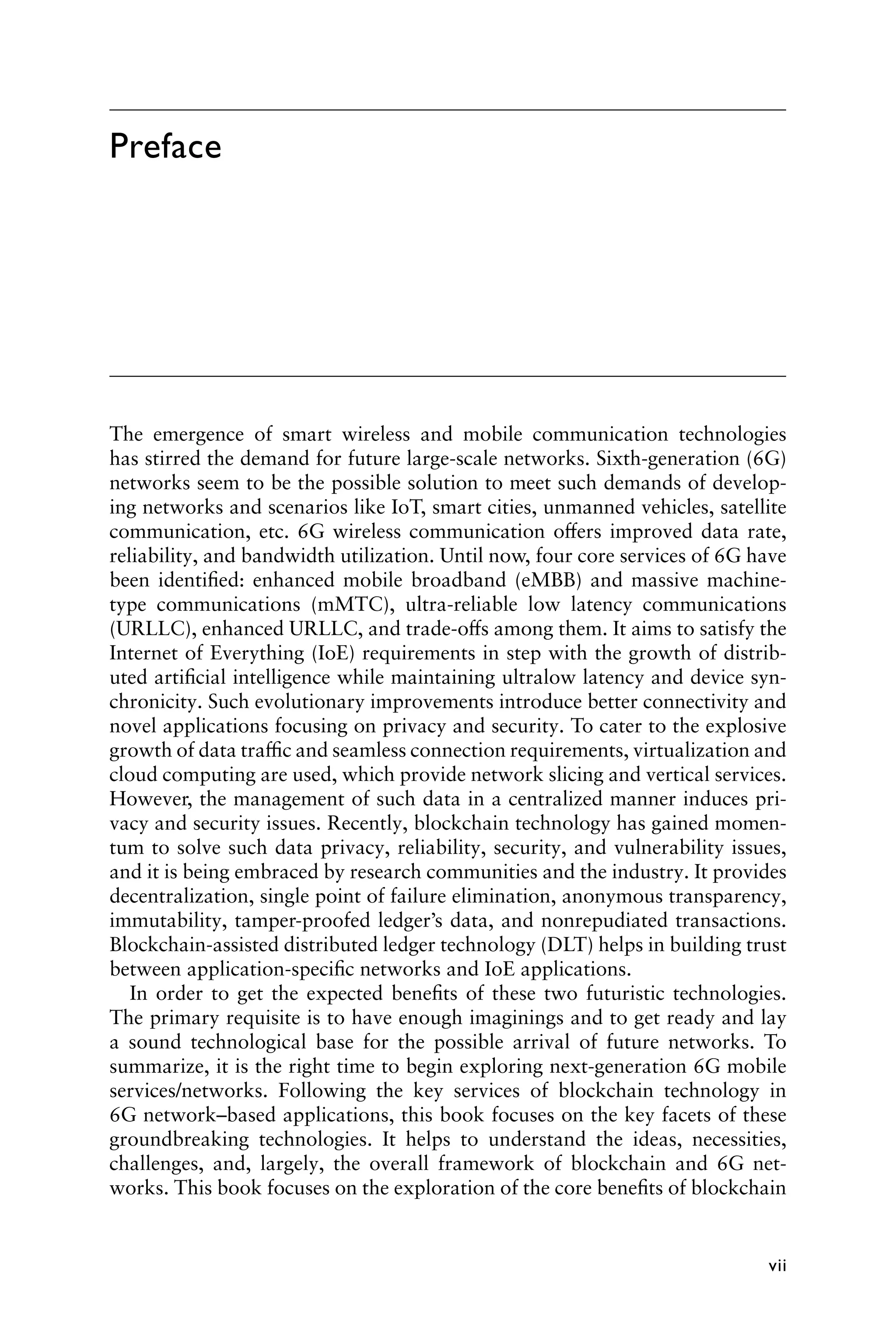 vii
The emergence of smart wireless and mobile communication technologies
has stirred the demand for future large-scale networks. Sixth-generation (6G)
networks seem to be the possible solution to meet such demands of develop-
ing networks and scenarios like IoT, smart cities, unmanned vehicles, satellite
communication, etc. 6G wireless communication offers improved data rate,
reliability, and bandwidth utilization. Until now, four core services of 6G have
been identified: enhanced mobile broadband (eMBB) and massive machine-
type communications (mMTC), ultra-reliable low latency communications
(URLLC), enhanced URLLC, and trade-offs among them. It aims to satisfy the
Internet of Everything (IoE) requirements in step with the growth of distrib-
uted artificial intelligence while maintaining ultralow latency and device syn-
chronicity. Such evolutionary improvements introduce better connectivity and
novel applications focusing on privacy and security. To cater to the explosive
growth of data traffic and seamless connection requirements, virtualization and
cloud computing are used, which provide network slicing and vertical services.
However, the management of such data in a centralized manner induces pri-
vacy and security issues. Recently, blockchain technology has gained momen-
tum to solve such data privacy, reliability, security, and vulnerability issues,
and it is being embraced by research communities and the industry. It provides
decentralization, single point of failure elimination, anonymous transparency,
immutability, tamper-proofed ledger’s data, and nonrepudiated transactions.
Blockchain-assisted distributed ledger technology (DLT) helps in building trust
between application-specific networks and IoE applications.
In order to get the expected benefits of these two futuristic technologies.
The primary requisite is to have enough imaginings and to get ready and lay
a sound technological base for the possible arrival of future networks. To
summarize, it is the right time to begin exploring next-generation 6G mobile
services/networks. Following the key services of blockchain technology in
6G network–based applications, this book focuses on the key facets of these
groundbreaking technologies. It helps to understand the ideas, necessities,
challenges, and, largely, the overall framework of blockchain and 6G net-
works. This book focuses on the exploration of the core benefits of blockchain
Preface
 