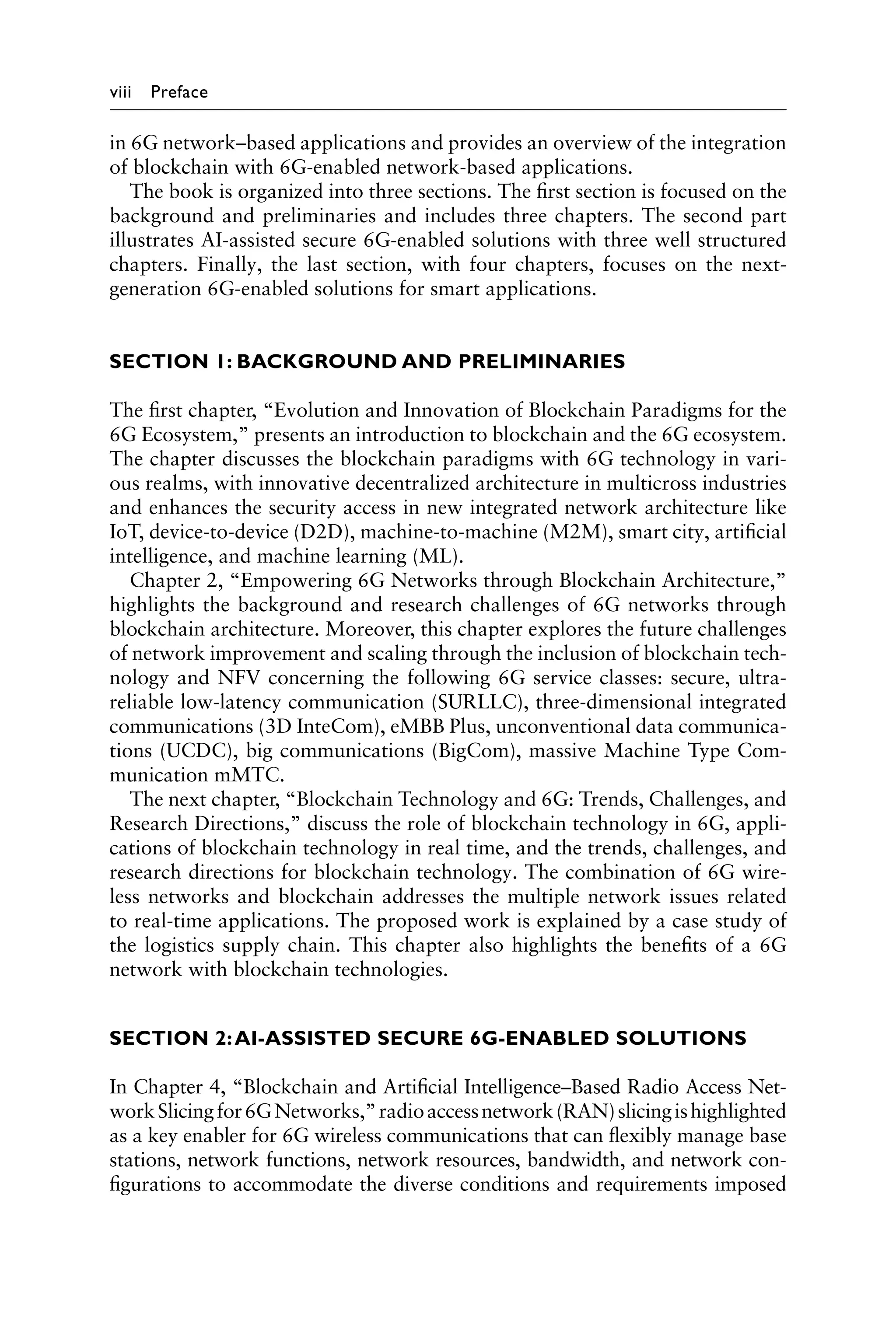 viii Preface
in 6G network–based applications and provides an overview of the integration
of blockchain with 6G-enabled network-based applications.
The book is organized into three sections. The first section is focused on the
background and preliminaries and includes three chapters. The second part
illustrates AI-assisted secure 6G-enabled solutions with three well structured
chapters. Finally, the last section, with four chapters, focuses on the next-
generation 6G-enabled solutions for smart applications.
SECTION 1: BACKGROUND AND PRELIMINARIES
The first chapter, “Evolution and Innovation of Blockchain Paradigms for the
6G Ecosystem,” presents an introduction to blockchain and the 6G ecosystem.
The chapter discusses the blockchain paradigms with 6G technology in vari-
ous realms, with innovative decentralized architecture in multicross industries
and enhances the security access in new integrated network architecture like
IoT, device-to-device (D2D), machine-to-machine (M2M), smart city, artificial
intelligence, and machine learning (ML).
Chapter 2, “Empowering 6G Networks through Blockchain Architecture,”
highlights the background and research challenges of 6G networks through
blockchain architecture. Moreover, this chapter explores the future challenges
of network improvement and scaling through the inclusion of blockchain tech-
nology and NFV concerning the following 6G service classes: secure, ultra-
reliable low-latency communication (SURLLC), three-dimensional integrated
communications (3D InteCom), eMBB Plus, unconventional data communica-
tions (UCDC), big communications (BigCom), massive Machine Type Com-
munication mMTC.
The next chapter, “Blockchain Technology and 6G: Trends, Challenges, and
Research Directions,” discuss the role of blockchain technology in 6G, appli-
cations of blockchain technology in real time, and the trends, challenges, and
research directions for blockchain technology. The combination of 6G wire-
less networks and blockchain addresses the multiple network issues related
to real-time applications. The proposed work is explained by a case study of
the logistics supply chain. This chapter also highlights the benefits of a 6G
network with blockchain technologies.
SECTION 2:AI-ASSISTED SECURE 6G-ENABLED SOLUTIONS
In Chapter 4, “Blockchain and Artificial Intelligence–Based Radio Access Net-
workSlicingfor6GNetworks,”radioaccessnetwork(RAN)slicingishighlighted
as a key enabler for 6G wireless communications that can flexibly manage base
stations, network functions, network resources, bandwidth, and network con-
figurations to accommodate the diverse conditions and requirements imposed
 