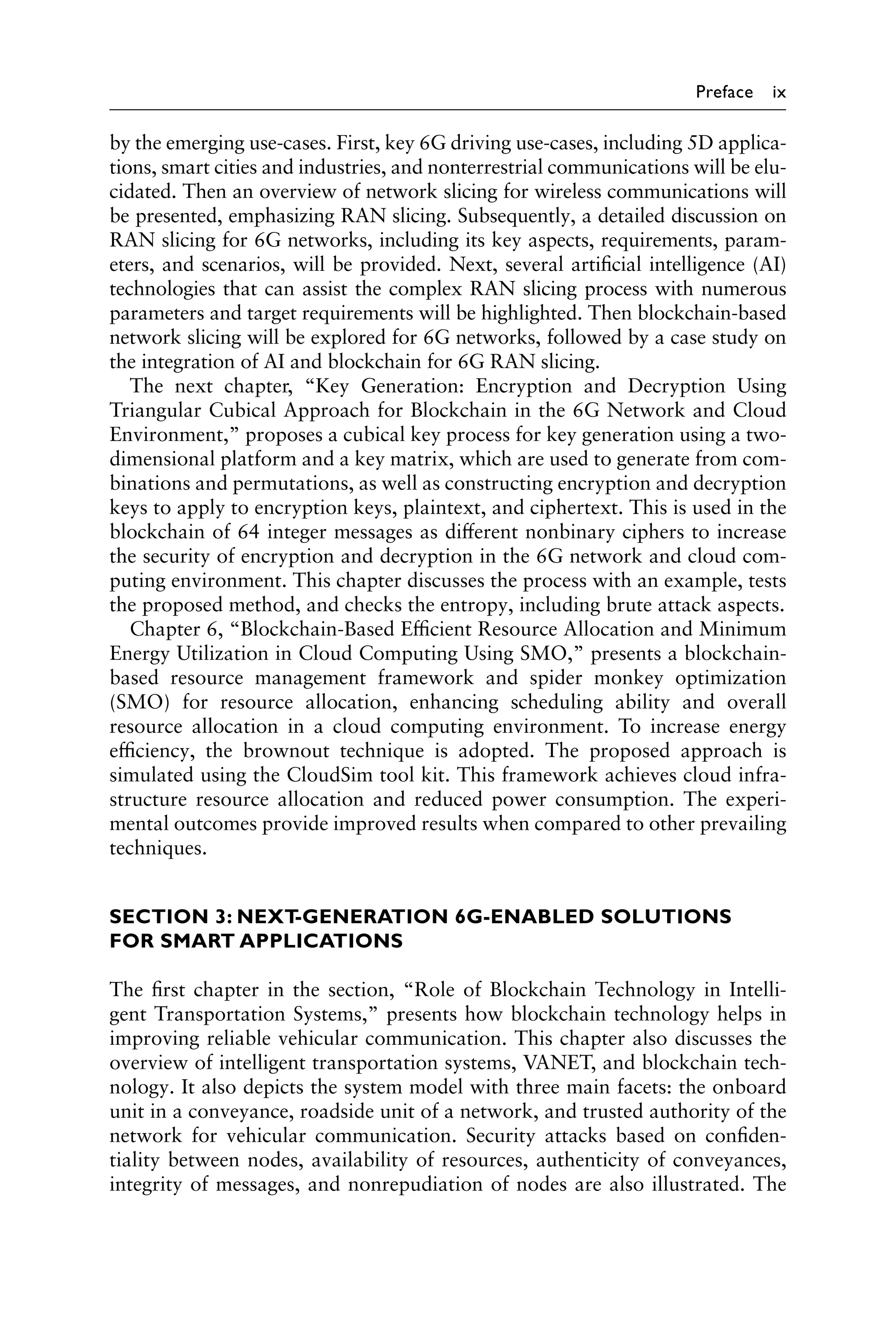 Preface ix
by the emerging use-cases. First, key 6G driving use-cases, including 5D applica-
tions, smart cities and industries, and nonterrestrial communications will be elu-
cidated. Then an overview of network slicing for wireless communications will
be presented, emphasizing RAN slicing. Subsequently, a detailed discussion on
RAN slicing for 6G networks, including its key aspects, requirements, param-
eters, and scenarios, will be provided. Next, several artificial intelligence (AI)
technologies that can assist the complex RAN slicing process with numerous
parameters and target requirements will be highlighted. Then blockchain-based
network slicing will be explored for 6G networks, followed by a case study on
the integration of AI and blockchain for 6G RAN slicing.
The next chapter, “Key Generation: Encryption and Decryption Using
Triangular Cubical Approach for Blockchain in the 6G Network and Cloud
Environment,” proposes a cubical key process for key generation using a two-
dimensional platform and a key matrix, which are used to generate from com-
binations and permutations, as well as constructing encryption and decryption
keys to apply to encryption keys, plaintext, and ciphertext. This is used in the
blockchain of 64 integer messages as different nonbinary ciphers to increase
the security of encryption and decryption in the 6G network and cloud com-
puting environment. This chapter discusses the process with an example, tests
the proposed method, and checks the entropy, including brute attack aspects.
Chapter 6, “Blockchain-Based Efficient Resource Allocation and Minimum
Energy Utilization in Cloud Computing Using SMO,” presents a blockchain-
based resource management framework and spider monkey optimization
(SMO) for resource allocation, enhancing scheduling ability and overall
resource allocation in a cloud computing environment. To increase energy
efficiency, the brownout technique is adopted. The proposed approach is
simulated using the CloudSim tool kit. This framework achieves cloud infra-
structure resource allocation and reduced power consumption. The experi-
mental outcomes provide improved results when compared to other prevailing
techniques.
SECTION 3: NEXT-GENERATION 6G-ENABLED SOLUTIONS
FOR SMART APPLICATIONS
The first chapter in the section, “Role of Blockchain Technology in Intelli-
gent Transportation Systems,” presents how blockchain technology helps in
improving reliable vehicular communication. This chapter also discusses the
overview of intelligent transportation systems, VANET, and blockchain tech-
nology. It also depicts the system model with three main facets: the onboard
unit in a conveyance, roadside unit of a network, and trusted authority of the
network for vehicular communication. Security attacks based on confiden-
tiality between nodes, availability of resources, authenticity of conveyances,
integrity of messages, and nonrepudiation of nodes are also illustrated. The
 
