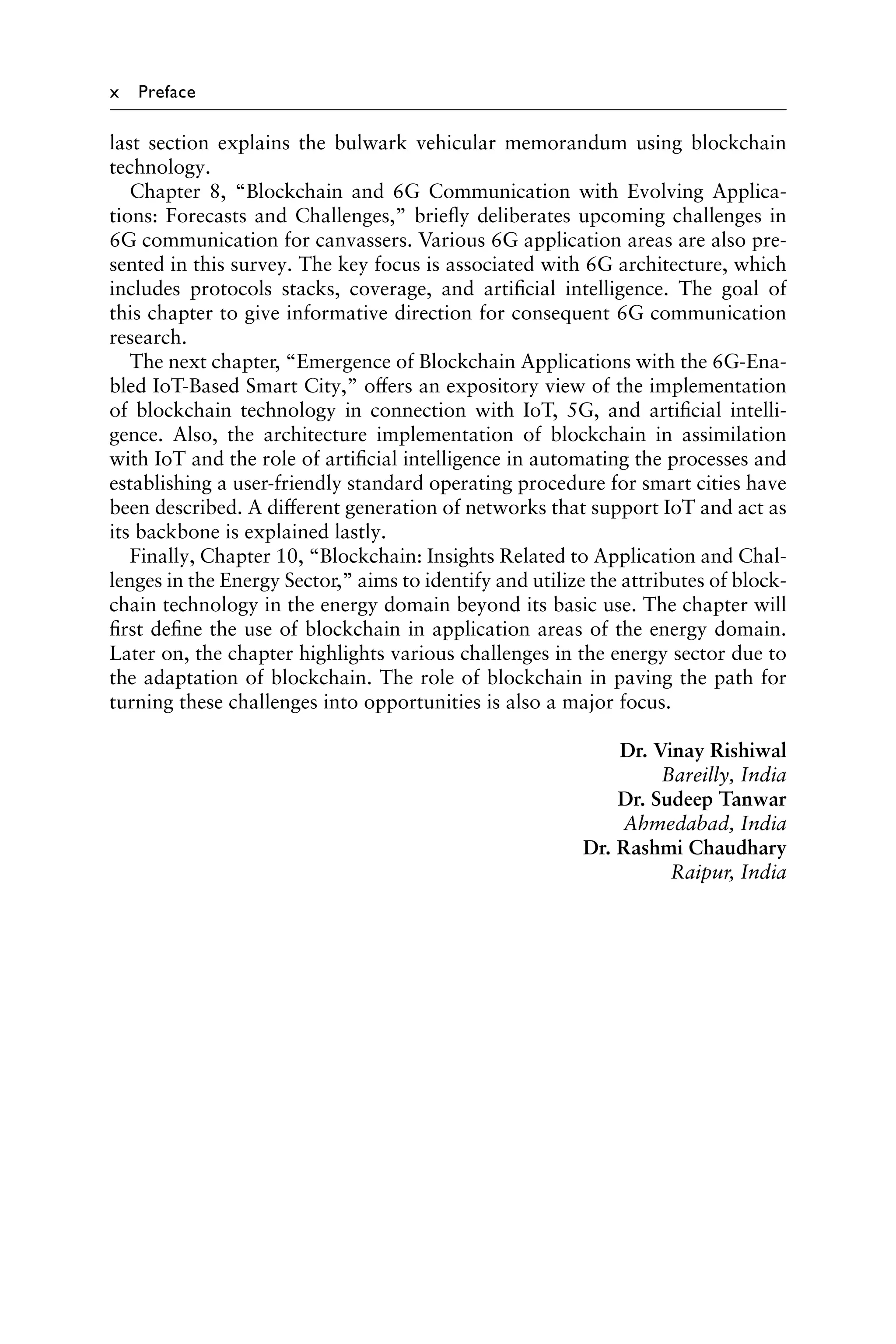 x Preface
last section explains the bulwark vehicular memorandum using blockchain
technology.
Chapter 8, “Blockchain and 6G Communication with Evolving Applica-
tions: Forecasts and Challenges,” briefly deliberates upcoming challenges in
6G communication for canvassers. Various 6G application areas are also pre-
sented in this survey. The key focus is associated with 6G architecture, which
includes protocols stacks, coverage, and artificial intelligence. The goal of
this chapter to give informative direction for consequent 6G communication
research.
The next chapter, “Emergence of Blockchain Applications with the 6G-Ena-
bled IoT-Based Smart City,” offers an expository view of the implementation
of blockchain technology in connection with IoT, 5G, and artificial intelli-
gence. Also, the architecture implementation of blockchain in assimilation
with IoT and the role of artificial intelligence in automating the processes and
establishing a user-friendly standard operating procedure for smart cities have
been described. A different generation of networks that support IoT and act as
its backbone is explained lastly.
Finally, Chapter 10, “Blockchain: Insights Related to Application and Chal-
lenges in the Energy Sector,” aims to identify and utilize the attributes of block-
chain technology in the energy domain beyond its basic use. The chapter will
first define the use of blockchain in application areas of the energy domain.
Later on, the chapter highlights various challenges in the energy sector due to
the adaptation of blockchain. The role of blockchain in paving the path for
turning these challenges into opportunities is also a major focus.
Dr. Vinay Rishiwal
Bareilly, India
Dr. Sudeep Tanwar
Ahmedabad, India
Dr. Rashmi Chaudhary
Raipur, India
 