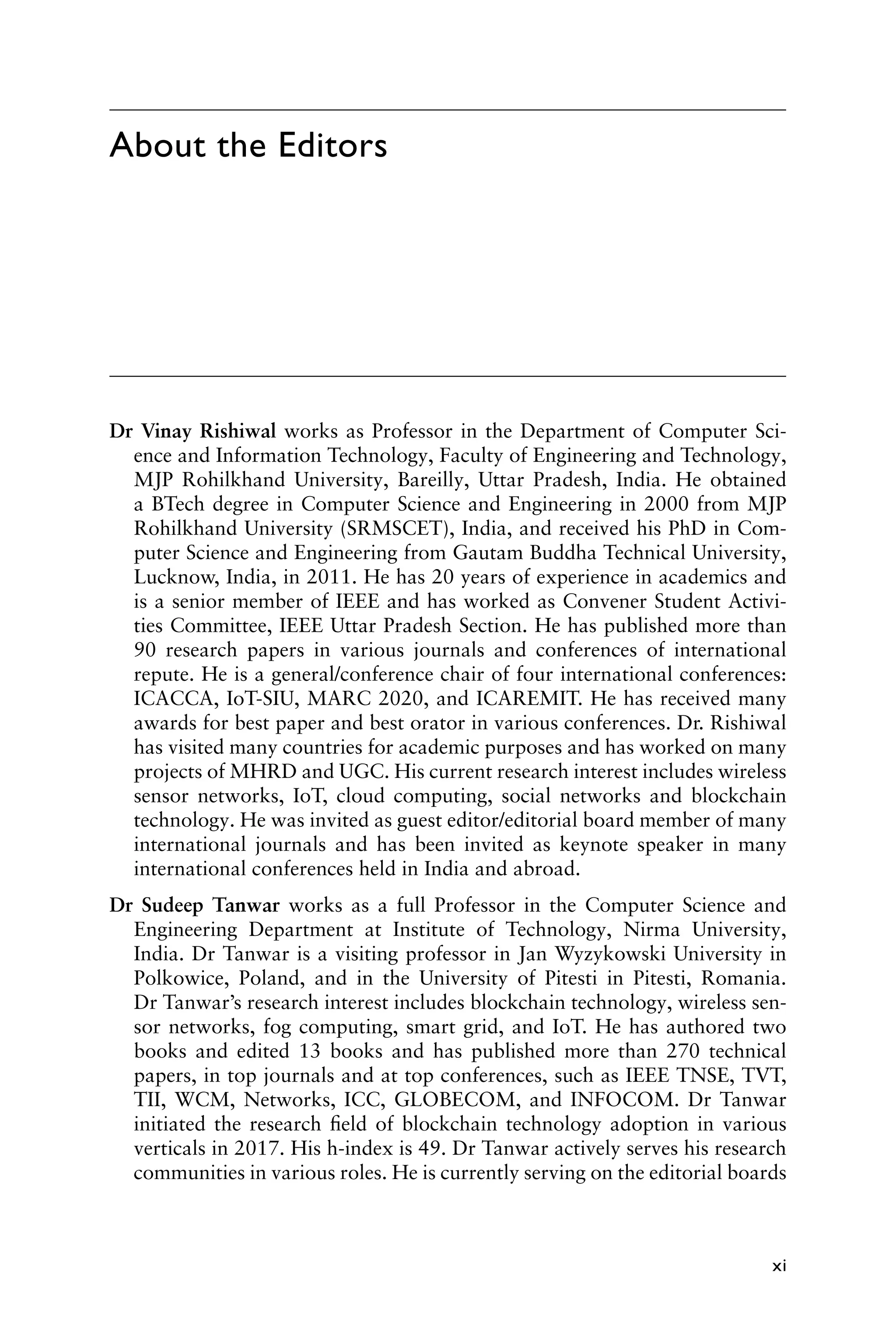 xi
Dr Vinay Rishiwal works as Professor in the Department of Computer Sci-
ence and Information Technology, Faculty of Engineering and Technology,
MJP Rohilkhand University, Bareilly, Uttar Pradesh, India. He obtained
a BTech degree in Computer Science and Engineering in 2000 from MJP
Rohilkhand University (SRMSCET), India, and received his PhD in Com-
puter Science and Engineering from Gautam Buddha Technical University,
Lucknow, India, in 2011. He has 20 years of experience in academics and
is a senior member of IEEE and has worked as Convener Student Activi-
ties Committee, IEEE Uttar Pradesh Section. He has published more than
90 research papers in various journals and conferences of international
repute. He is a general/conference chair of four international conferences:
ICACCA, IoT-SIU, MARC 2020, and ICAREMIT. He has received many
awards for best paper and best orator in various conferences. Dr. Rishiwal
has visited many countries for academic purposes and has worked on many
projects of MHRD and UGC. His current research interest includes wireless
sensor networks, IoT, cloud computing, social networks and blockchain
technology. He was invited as guest editor/editorial board member of many
international journals and has been invited as keynote speaker in many
international conferences held in India and abroad.
Dr Sudeep Tanwar works as a full Professor in the Computer Science and
Engineering Department at Institute of Technology, Nirma University,
India. Dr Tanwar is a visiting professor in Jan Wyzykowski University in
Polkowice, Poland, and in the University of Pitesti in Pitesti, Romania.
Dr Tanwar’s research interest includes blockchain technology, wireless sen-
sor networks, fog computing, smart grid, and IoT. He has authored two
books and edited 13 books and has published more than 270 technical
papers, in top journals and at top conferences, such as IEEE TNSE, TVT,
TII, WCM, Networks, ICC, GLOBECOM, and INFOCOM. Dr Tanwar
initiated the research field of blockchain technology adoption in various
verticals in 2017. His h-index is 49. Dr Tanwar actively serves his research
communities in various roles. He is currently serving on the editorial boards
About the Editors
 