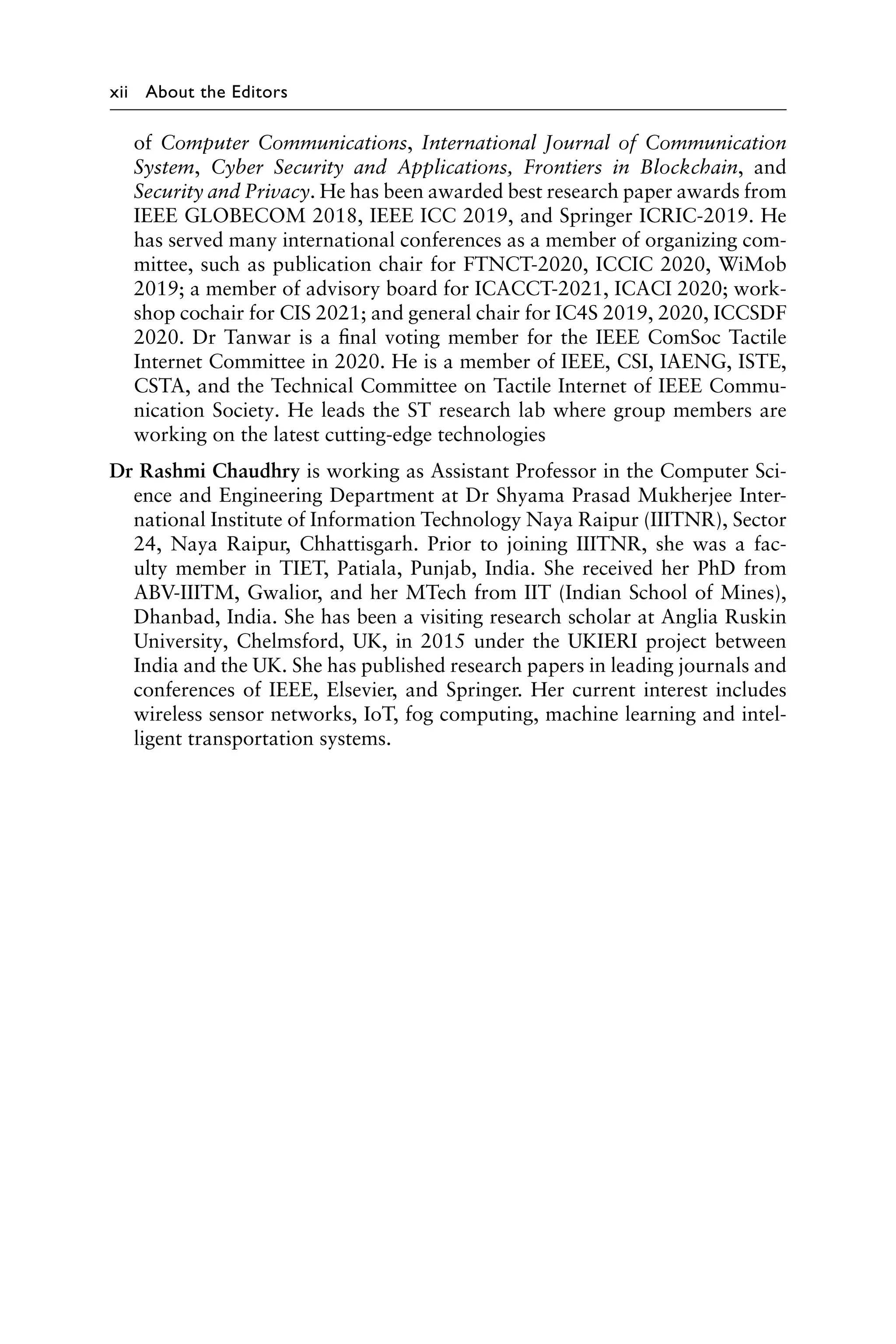 xii About the Editors
of Computer Communications, International Journal of Communication
System, Cyber Security and Applications, Frontiers in Blockchain, and
Security and Privacy. He has been awarded best research paper awards from
IEEE GLOBECOM 2018, IEEE ICC 2019, and Springer ICRIC-2019. He
has served many international conferences as a member of organizing com-
mittee, such as publication chair for FTNCT-2020, ICCIC 2020, WiMob
2019; a member of advisory board for ICACCT-2021, ICACI 2020; work-
shop cochair for CIS 2021; and general chair for IC4S 2019, 2020, ICCSDF
2020. Dr Tanwar is a final voting member for the IEEE ComSoc Tactile
Internet Committee in 2020. He is a member of IEEE, CSI, IAENG, ISTE,
CSTA, and the Technical Committee on Tactile Internet of IEEE Commu-
nication Society. He leads the ST research lab where group members are
working on the latest cutting-edge technologies
Dr Rashmi Chaudhry is working as Assistant Professor in the Computer Sci-
ence and Engineering Department at Dr Shyama Prasad Mukherjee Inter-
national Institute of Information Technology Naya Raipur (IIITNR), Sector
24, Naya Raipur, Chhattisgarh. Prior to joining IIITNR, she was a fac-
ulty member in TIET, Patiala, Punjab, India. She received her PhD from
ABV-IIITM, Gwalior, and her MTech from IIT (Indian School of Mines),
Dhanbad, India. She has been a visiting research scholar at Anglia Ruskin
University, Chelmsford, UK, in 2015 under the UKIERI project between
India and the UK. She has published research papers in leading journals and
conferences of IEEE, Elsevier, and Springer. Her current interest includes
wireless sensor networks, IoT, fog computing, machine learning and intel-
ligent transportation systems.
 