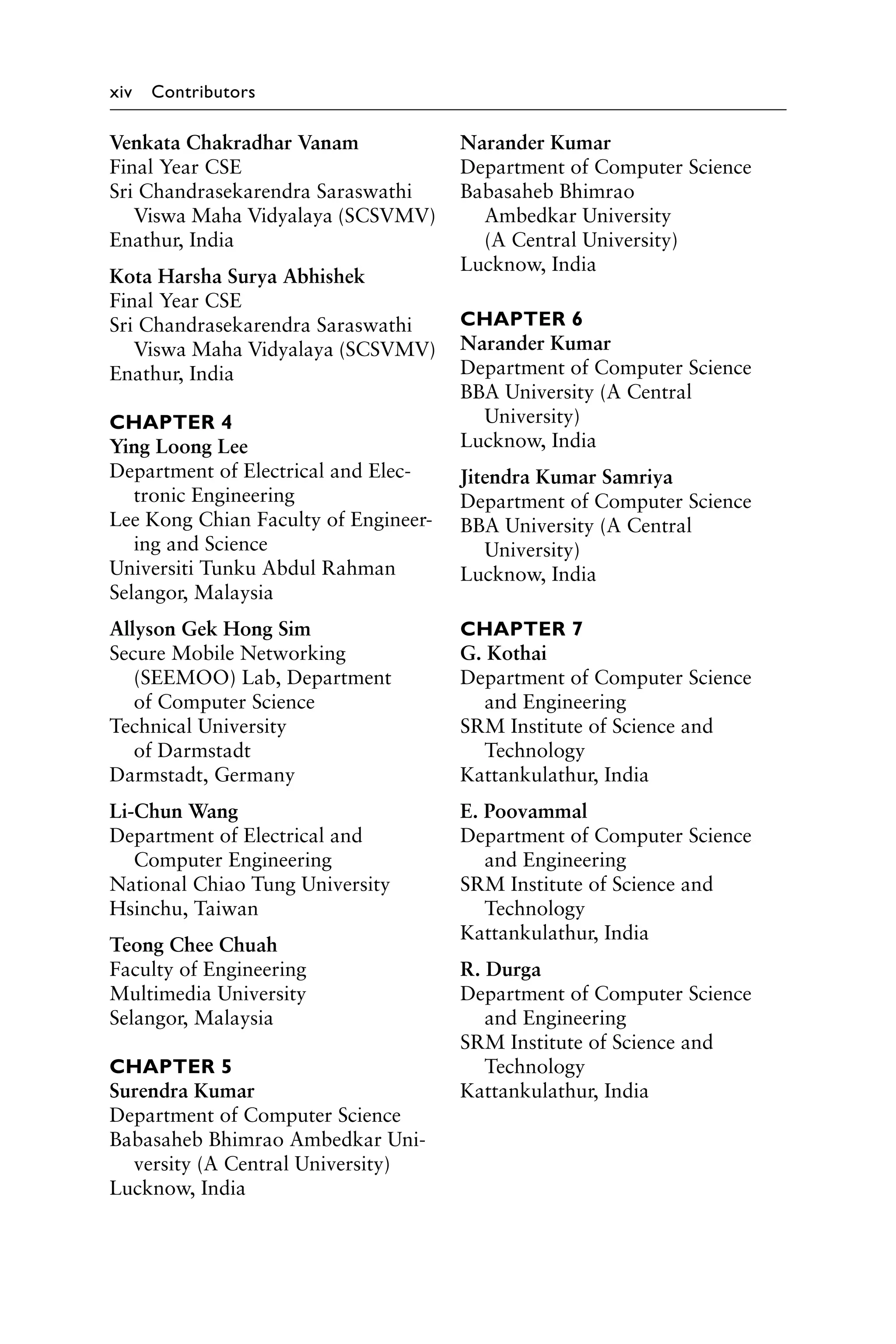 xiv Contributors
Venkata Chakradhar Vanam
Final Year CSE
Sri Chandrasekarendra ­
Saraswathi
Viswa Maha Vidyalaya (SCSVMV)
Enathur, India
Kota Harsha Surya Abhishek
Final Year CSE
Sri Chandrasekarendra ­
Saraswathi
Viswa Maha Vidyalaya (SCSVMV)
Enathur, India
CHAPTER 4
Ying Loong Lee
Department of Electrical and Elec-
tronic Engineering
Lee Kong Chian Faculty of Engineer-
ing and Science
Universiti Tunku Abdul Rahman
Selangor, Malaysia
Allyson Gek Hong Sim
Secure Mobile Networking
(SEEMOO) Lab, Department
of Computer Science
Technical University
of Darmstadt
Darmstadt, Germany
Li-Chun Wang
Department of Electrical and
Computer Engineering
National Chiao Tung University
Hsinchu, Taiwan
Teong Chee Chuah
Faculty of Engineering
Multimedia University
Selangor, Malaysia
CHAPTER 5
Surendra Kumar
Department of Computer Science
Babasaheb Bhimrao Ambedkar Uni-
versity (A Central University)
Lucknow, India
Narander Kumar
Department of Computer Science
Babasaheb Bhimrao
Ambedkar University
(A Central University)
Lucknow, India
CHAPTER 6
Narander Kumar
Department of Computer Science
BBA University (A Central
University)
Lucknow, India
Jitendra Kumar Samriya
Department of Computer Science
BBA University (A Central
University)
Lucknow, India
CHAPTER 7
G. Kothai
Department of Computer Science
and Engineering
SRM Institute of Science and
Technology
Kattankulathur, India
E. Poovammal
Department of Computer Science
and Engineering
SRM Institute of Science and
Technology
Kattankulathur, India
R. Durga
Department of Computer Science
and Engineering
SRM Institute of Science and
Technology
Kattankulathur, India
 