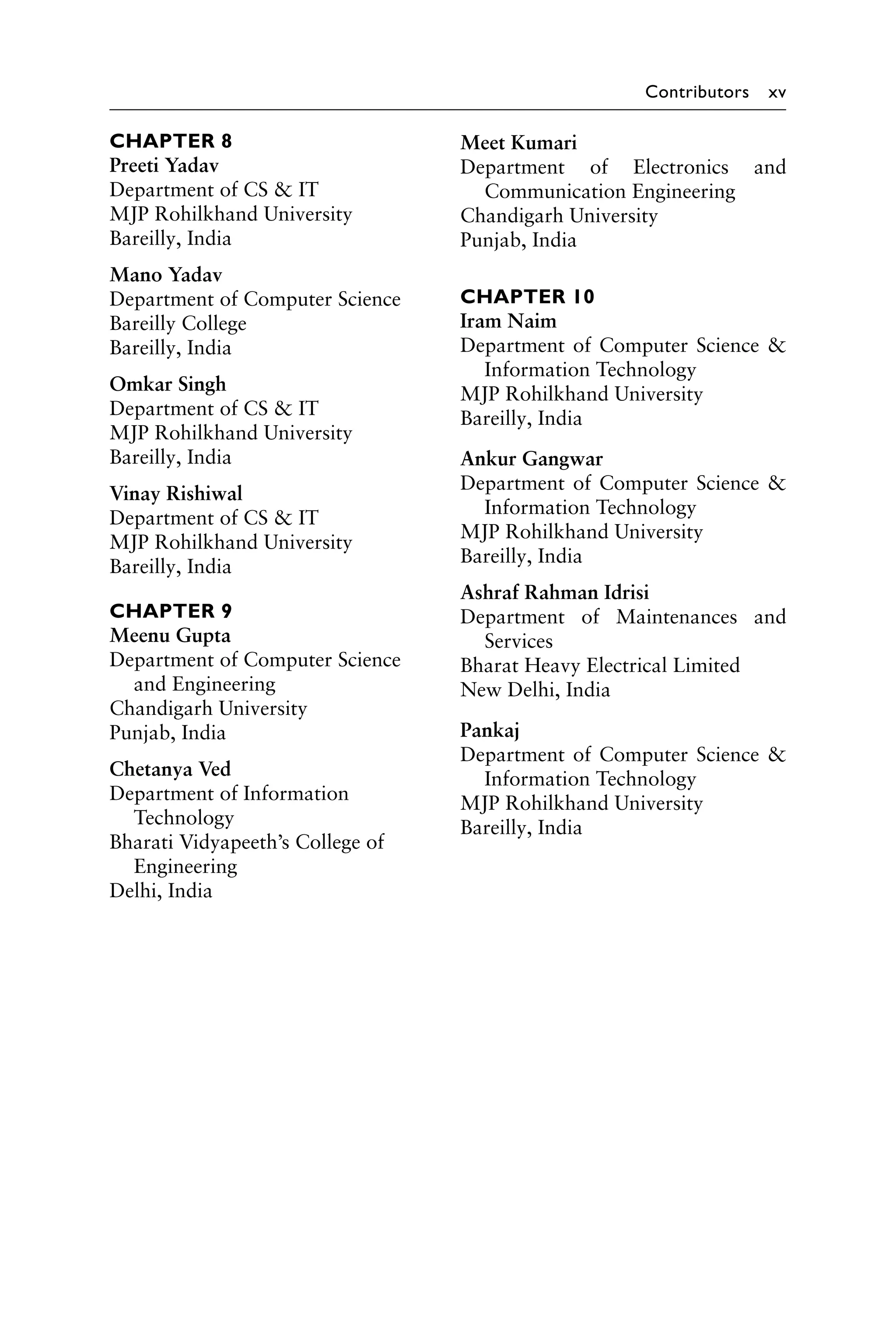 Contributors xv
CHAPTER 8
Preeti Yadav
Department of CS  IT
MJP Rohilkhand University
Bareilly, India
Mano Yadav
Department of Computer Science
Bareilly College
Bareilly, India
Omkar Singh
Department of CS  IT
MJP Rohilkhand University
Bareilly, India
Vinay Rishiwal
Department of CS  IT
MJP Rohilkhand University
Bareilly, India
CHAPTER 9
Meenu Gupta
Department of Computer Science
and Engineering
Chandigarh University
Punjab, India
Chetanya Ved
Department of Information
Technology
Bharati Vidyapeeth’s College of
Engineering
Delhi, India
Meet Kumari
Department of Electronics and
­Communication Engineering
Chandigarh University
Punjab, India
CHAPTER 10
Iram Naim
Department of Computer Science 
Information Technology
MJP Rohilkhand University
Bareilly, India
Ankur Gangwar
Department of Computer Science 
Information Technology
MJP Rohilkhand University
Bareilly, India
Ashraf Rahman Idrisi
Department of Maintenances and
Services
Bharat Heavy Electrical Limited
New Delhi, India
Pankaj
Department of Computer Science 
Information Technology
MJP Rohilkhand University
Bareilly, India
 