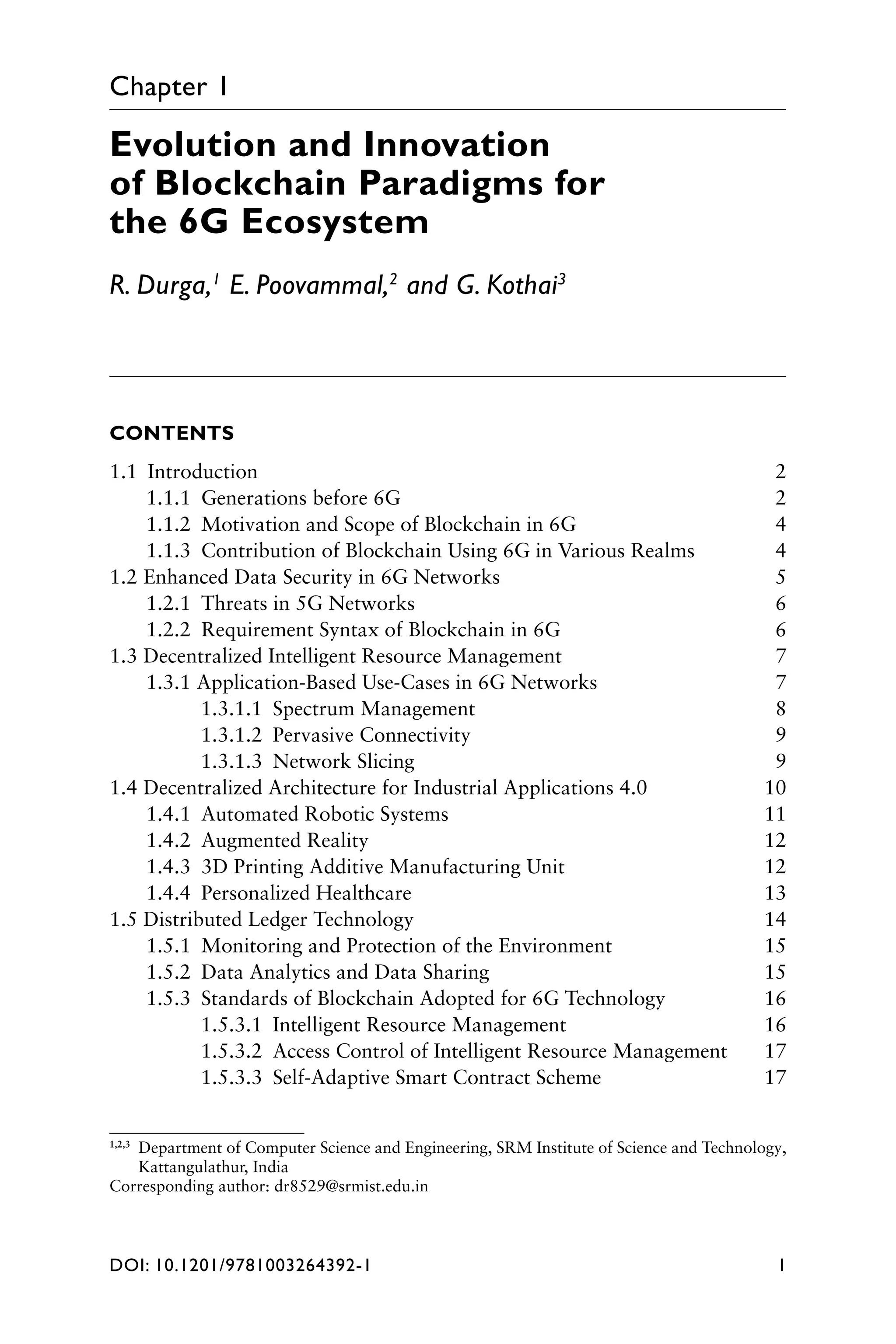 DOI: 10.1201/9781003264392-1 1
Chapter 1
Evolution and Innovation
of Blockchain Paradigms for
the 6G Ecosystem
R. Durga,1
E. Poovammal,2
and G. Kothai3
CONTENTS
1.1 Introduction 2
1.1.1 Generations before 6G 2
1.1.2 Motivation and Scope of Blockchain in 6G 4
1.1.3 Contribution of Blockchain Using 6G in Various Realms 4
1.2 Enhanced Data Security in 6G Networks 5
1.2.1 Threats in 5G Networks 6
1.2.2 Requirement Syntax of Blockchain in 6G 6
1.3 Decentralized Intelligent Resource Management 7
1.3.1 Application-Based Use-Cases in 6G Networks 7
1.3.1.1 Spectrum Management 8
1.3.1.2 Pervasive Connectivity 9
1.3.1.3 Network Slicing 9
1.4 Decentralized Architecture for Industrial Applications 4.0 10
1.4.1 Automated Robotic Systems 11
1.4.2 Augmented Reality 12
1.4.3 3D Printing Additive Manufacturing Unit 12
1.4.4 Personalized Healthcare 13
1.5 Distributed Ledger Technology 14
1.5.1 Monitoring and Protection of the Environment 15
1.5.2 Data Analytics and Data Sharing 15
1.5.3 Standards of Blockchain Adopted for 6G Technology 16
1.5.3.1 Intelligent Resource Management 16
1.5.3.2 Access Control of Intelligent Resource Management 17
1.5.3.3 Self-Adaptive Smart Contract Scheme 17
1,2,3

Department of Computer Science and Engineering, SRM Institute of Science and Technology,
Kattangulathur, India
Corresponding author: dr8529@srmist.edu.in
 