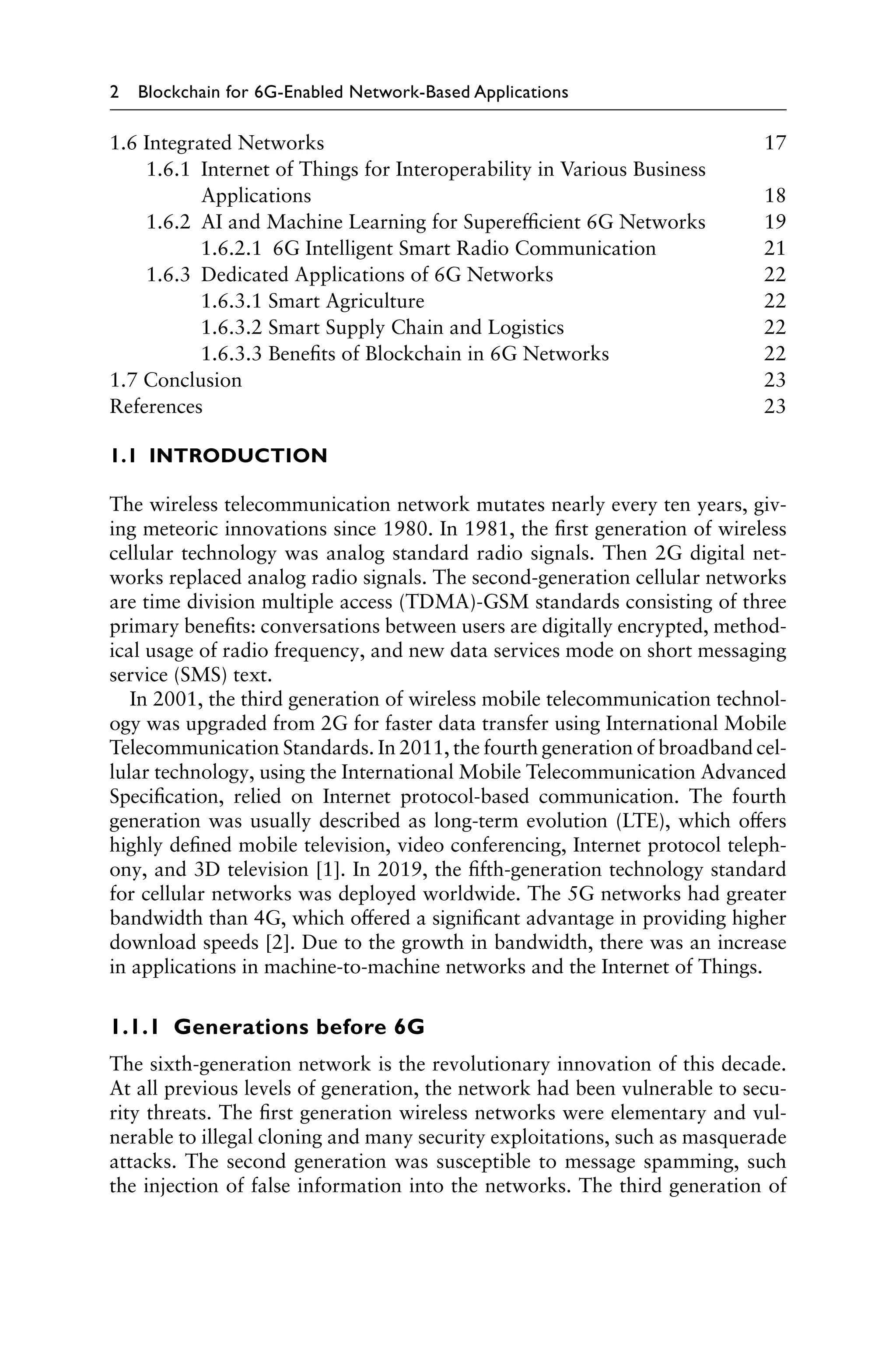 2 Blockchain for 6G-Enabled Network-Based Applications
1.1 INTRODUCTION
The wireless telecommunication network mutates nearly every ten years, giv-
ing meteoric innovations since 1980. In 1981, the first generation of wireless
cellular technology was analog standard radio signals. Then 2G digital net-
works replaced analog radio signals. The second-generation cellular networks
are time division multiple access (TDMA)-GSM standards consisting of three
primary benefits: conversations between users are digitally encrypted, method-
ical usage of radio frequency, and new data services mode on short messaging
service (SMS) text.
In 2001, the third generation of wireless mobile telecommunication technol-
ogy was upgraded from 2G for faster data transfer using International Mobile
Telecommunication Standards. In 2011, the fourth generation of broadband cel-
lular technology, using the International Mobile Telecommunication Advanced
Specification, relied on Internet protocol-based communication. The fourth
generation was usually described as long-term evolution (LTE), which offers
highly defined mobile television, video conferencing, Internet protocol teleph-
ony, and 3D television [1]. In 2019, the fifth-generation technology standard
for cellular networks was deployed worldwide. The 5G networks had greater
bandwidth than 4G, which offered a significant advantage in providing higher
download speeds [2]. Due to the growth in bandwidth, there was an increase
in applications in machine-to-machine networks and the Internet of Things.
1.1.1 Generations before 6G
The sixth-generation network is the revolutionary innovation of this decade.
At all previous levels of generation, the network had been vulnerable to secu-
rity threats. The first generation wireless networks were elementary and vul-
nerable to illegal cloning and many security exploitations, such as masquerade
attacks. The second generation was susceptible to message spamming, such
the injection of false information into the networks. The third generation of
1.6 Integrated Networks 17
1.6.1 
Internet of Things for Interoperability in Various Business
Applications18
1.6.2 AI and Machine Learning for Superefficient 6G Networks 19
1.6.2.1 6G Intelligent Smart Radio Communication 21
1.6.3 Dedicated Applications of 6G Networks 22
1.6.3.1 Smart Agriculture 22
1.6.3.2 Smart Supply Chain and Logistics 22
1.6.3.3 Benefits of Blockchain in 6G Networks 22
1.7 Conclusion 23
References23
 