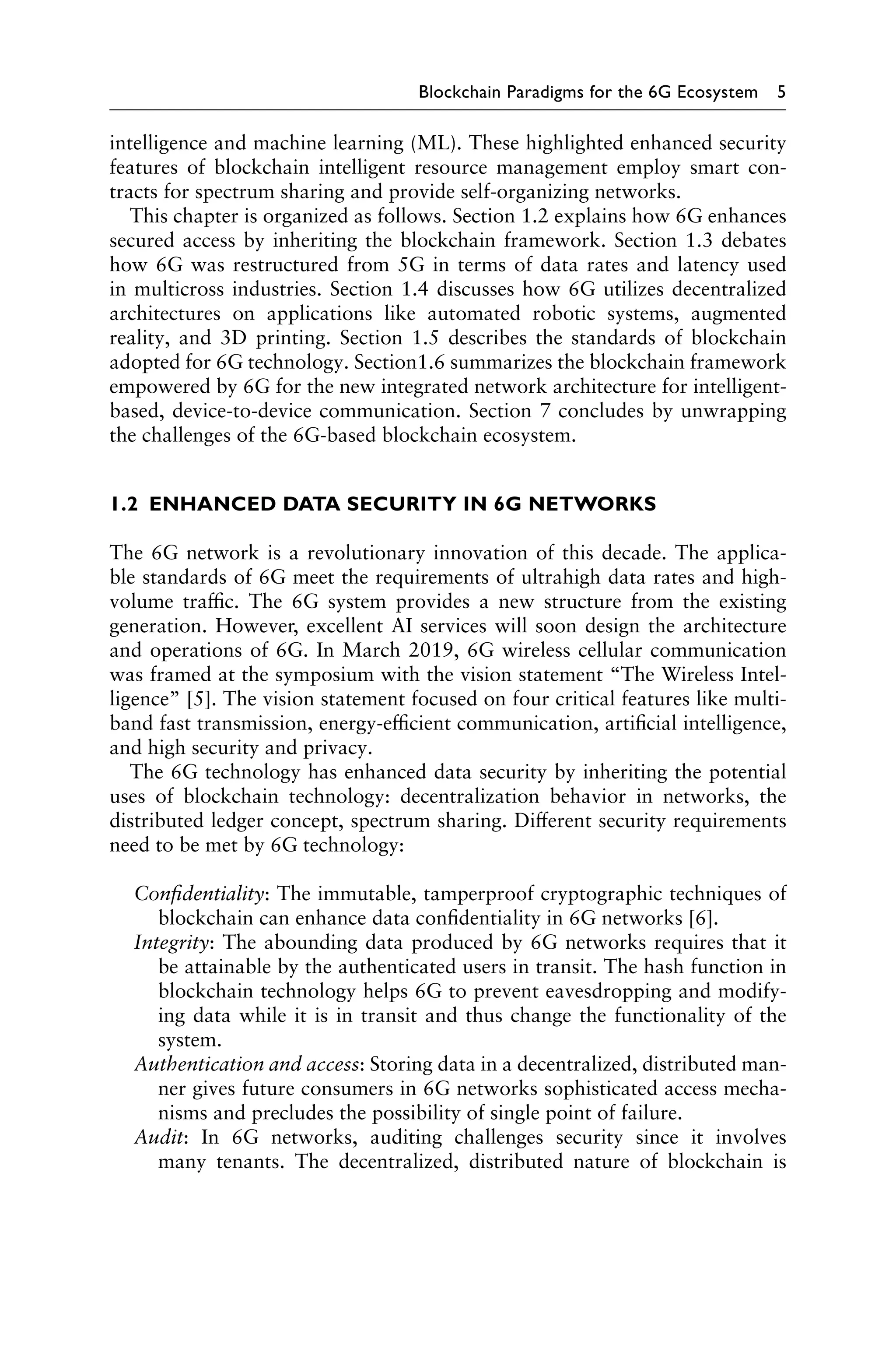 Blockchain Paradigms for the 6G Ecosystem 5
intelligence and machine learning (ML). These highlighted enhanced security
features of blockchain intelligent resource management employ smart con-
tracts for spectrum sharing and provide self-organizing networks.
This chapter is organized as follows. Section 1.2 explains how 6G enhances
secured access by inheriting the blockchain framework. Section 1.3 debates
how 6G was restructured from 5G in terms of data rates and latency used
in multicross industries. Section 1.4 discusses how 6G utilizes decentralized
architectures on applications like automated robotic systems, augmented
reality, and 3D printing. Section 1.5 describes the standards of blockchain
adopted for 6G technology. Section1.6 summarizes the blockchain framework
empowered by 6G for the new integrated network architecture for intelligent-
based, device-to-device communication. Section 7 concludes by unwrapping
the challenges of the 6G-based blockchain ecosystem.
1.2 ENHANCED DATA SECURITY IN 6G NETWORKS
The 6G network is a revolutionary innovation of this decade. The applica-
ble standards of 6G meet the requirements of ultrahigh data rates and high-
volume traffic. The 6G system provides a new structure from the existing
generation. However, excellent AI services will soon design the architecture
and operations of 6G. In March 2019, 6G wireless cellular communication
was framed at the symposium with the vision statement “The Wireless Intel-
ligence” [5]. The vision statement focused on four critical features like multi-
band fast transmission, energy-efficient communication, artificial intelligence,
and high security and privacy.
The 6G technology has enhanced data security by inheriting the potential
uses of blockchain technology: decentralization behavior in networks, the
distributed ledger concept, spectrum sharing. Different security requirements
need to be met by 6G technology:
Confidentiality: The immutable, tamperproof cryptographic techniques of
blockchain can enhance data confidentiality in 6G networks [6].
Integrity: The abounding data produced by 6G networks requires that it
be attainable by the authenticated users in transit. The hash function in
blockchain technology helps 6G to prevent eavesdropping and modify-
ing data while it is in transit and thus change the functionality of the
system.
Authentication and access: Storing data in a decentralized, distributed man-
ner gives future consumers in 6G networks sophisticated access mecha-
nisms and precludes the possibility of single point of failure.
Audit: In 6G networks, auditing challenges security since it involves
many tenants. The decentralized, distributed nature of blockchain is
 