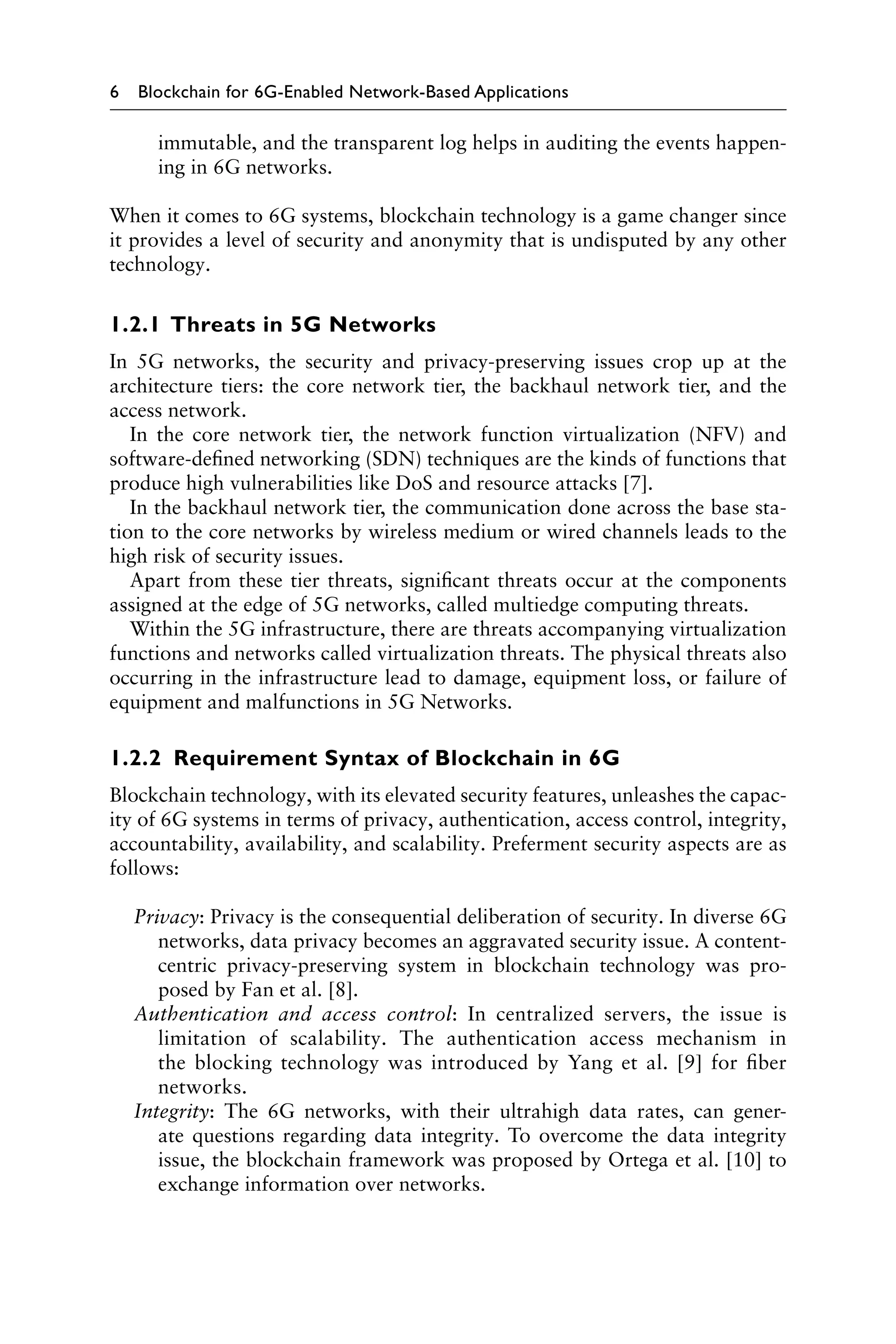 6 Blockchain for 6G-Enabled Network-Based Applications
immutable, and the transparent log helps in auditing the events happen-
ing in 6G networks.
When it comes to 6G systems, blockchain technology is a game changer since
it provides a level of security and anonymity that is undisputed by any other
technology.
1.2.1 Threats in 5G Networks
In 5G networks, the security and privacy-preserving issues crop up at the
architecture tiers: the core network tier, the backhaul network tier, and the
access network.
In the core network tier, the network function virtualization (NFV) and
software-defined networking (SDN) techniques are the kinds of functions that
produce high vulnerabilities like DoS and resource attacks [7].
In the backhaul network tier, the communication done across the base sta-
tion to the core networks by wireless medium or wired channels leads to the
high risk of security issues.
Apart from these tier threats, significant threats occur at the components
assigned at the edge of 5G networks, called multiedge computing threats.
Within the 5G infrastructure, there are threats accompanying virtualization
functions and networks called virtualization threats. The physical threats also
occurring in the infrastructure lead to damage, equipment loss, or failure of
equipment and malfunctions in 5G Networks.
1.2.2 Requirement Syntax of Blockchain in 6G
Blockchain technology, with its elevated security features, unleashes the capac-
ity of 6G systems in terms of privacy, authentication, access control, integrity,
accountability, availability, and scalability. Preferment security aspects are as
follows:
Privacy: Privacy is the consequential deliberation of security. In diverse 6G
networks, data privacy becomes an aggravated security issue. A content-
centric privacy-preserving system in blockchain technology was pro-
posed by Fan et al. [8].
Authentication and access control: In centralized servers, the issue is
limitation of scalability. The authentication access mechanism in
the blocking technology was introduced by Yang et al. [9] for fiber
networks.
Integrity: The 6G networks, with their ultrahigh data rates, can gener-
ate questions regarding data integrity. To overcome the data integrity
issue, the blockchain framework was proposed by Ortega et al. [10] to
exchange information over networks.
 
