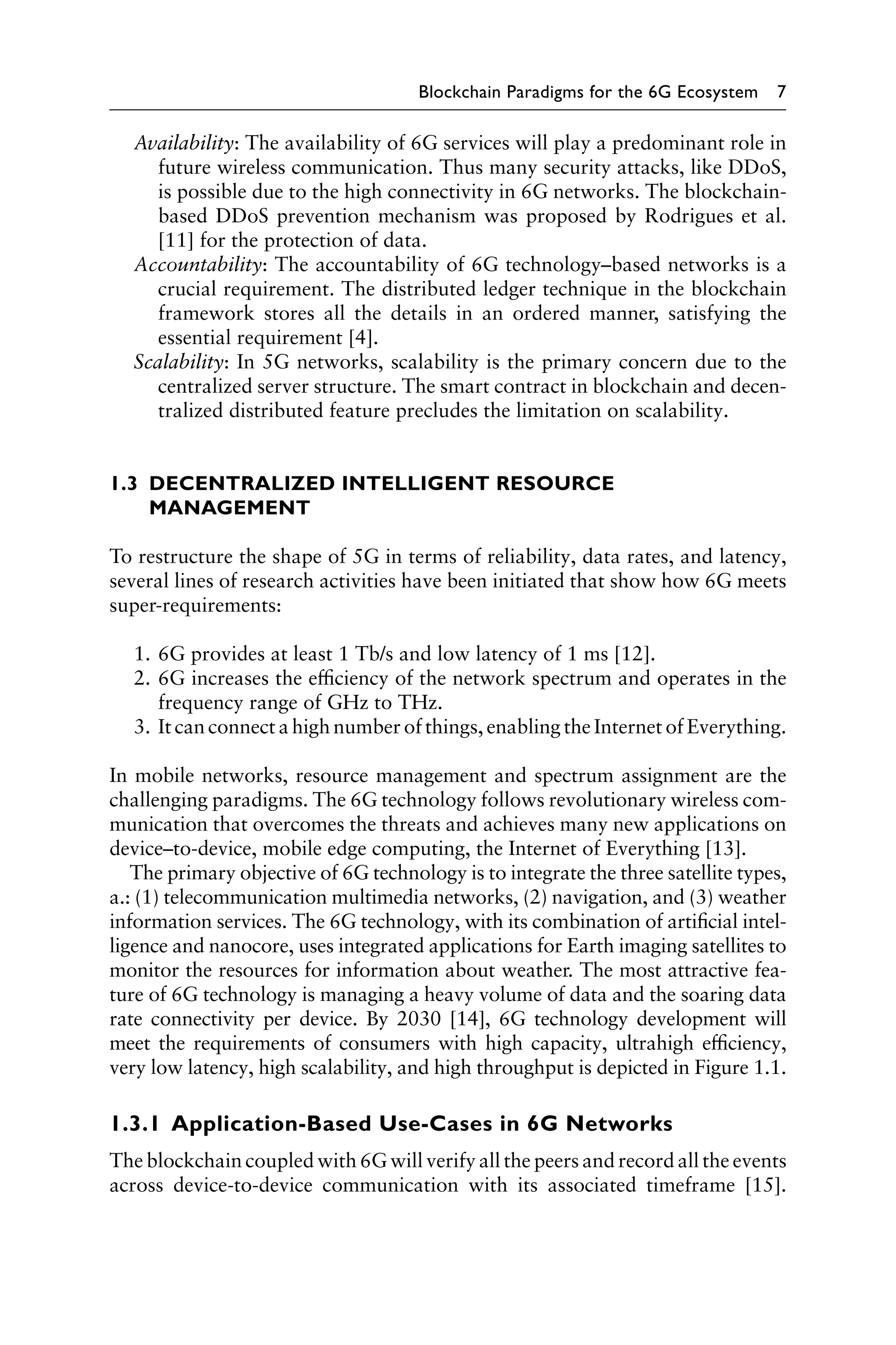 Blockchain Paradigms for the 6G Ecosystem 7
Availability: The availability of 6G services will play a predominant role in
future wireless communication. Thus many security attacks, like DDoS,
is possible due to the high connectivity in 6G networks. The blockchain-
based DDoS prevention mechanism was proposed by Rodrigues et al.
[11] for the protection of data.
Accountability: The accountability of 6G technology–based networks is a
crucial requirement. The distributed ledger technique in the blockchain
framework stores all the details in an ordered manner, satisfying the
essential requirement [4].
Scalability: In 5G networks, scalability is the primary concern due to the
centralized server structure. The smart contract in blockchain and decen-
tralized distributed feature precludes the limitation on scalability.
1.3 
DECENTRALIZED INTELLIGENT RESOURCE
MANAGEMENT
To restructure the shape of 5G in terms of reliability, data rates, and latency,
several lines of research activities have been initiated that show how 6G meets
super-requirements:
1. 6G provides at least 1 Tb/s and low latency of 1 ms [12].
2. 6G increases the efficiency of the network spectrum and operates in the
frequency range of GHz to THz.
3. It can connect a high number of things, enabling the Internet of Everything.
In mobile networks, resource management and spectrum assignment are the
challenging paradigms. The 6G technology follows revolutionary wireless com-
munication that overcomes the threats and achieves many new applications on
device–to-device, mobile edge computing, the Internet of Everything [13].
The primary objective of 6G technology is to integrate the three satellite types,
a.: (1) telecommunication multimedia networks, (2) navigation, and (3) weather
information services. The 6G technology, with its combination of artificial intel-
ligence and nanocore, uses integrated applications for Earth imaging satellites to
monitor the resources for information about weather. The most attractive fea-
ture of 6G technology is managing a heavy volume of data and the soaring data
rate connectivity per device. By 2030 [14], 6G technology development will
meet the requirements of consumers with high capacity, ultrahigh efficiency,
very low latency, high scalability, and high throughput is depicted in Figure 1.1.
1.3.1 Application-Based Use-Cases in 6G Networks
The blockchain coupled with 6G will verify all the peers and record all the events
across device-to-device communication with its associated timeframe [15].
 