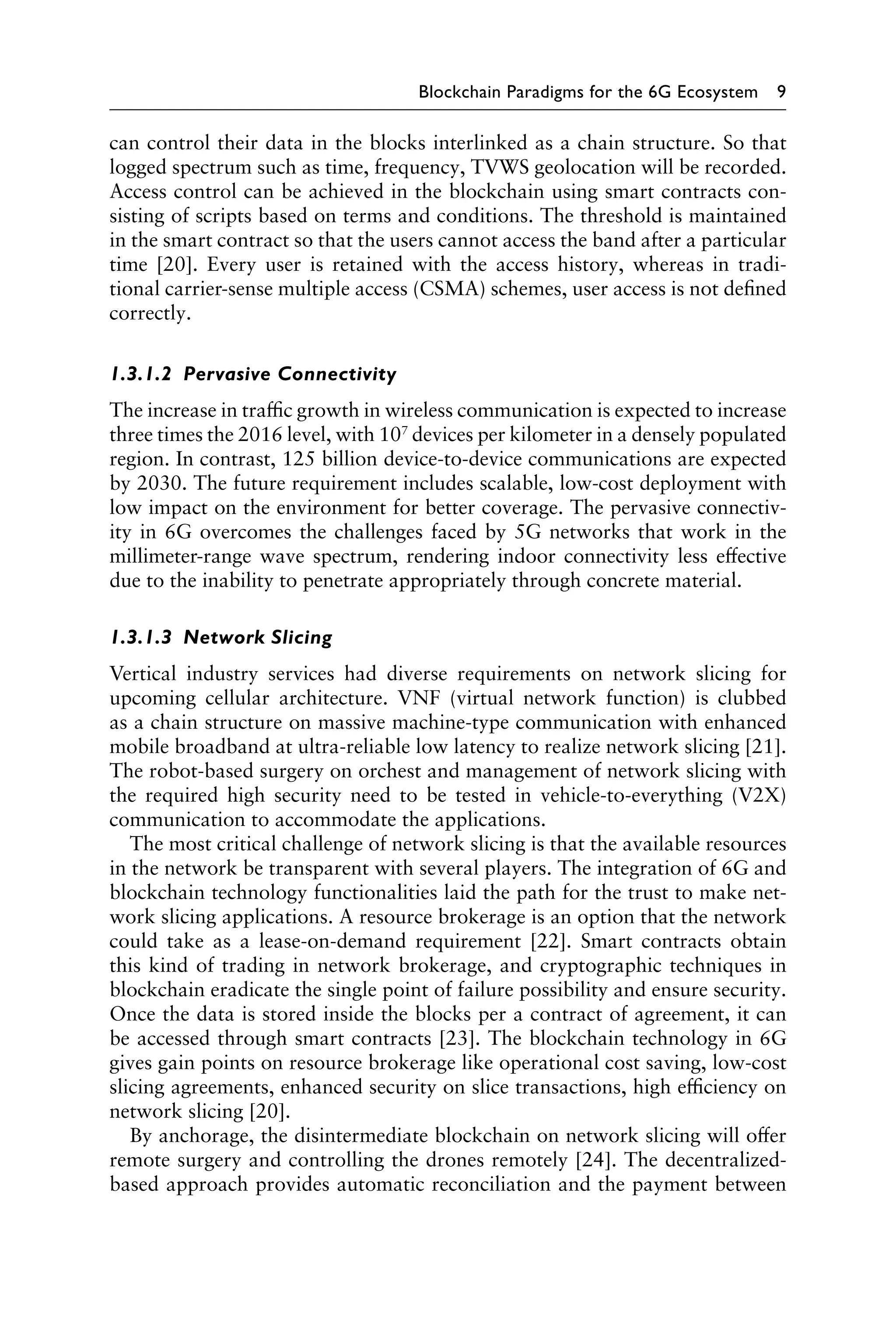 Blockchain Paradigms for the 6G Ecosystem 9
can control their data in the blocks interlinked as a chain structure. So that
logged spectrum such as time, frequency, TVWS geolocation will be recorded.
Access control can be achieved in the blockchain using smart contracts con-
sisting of scripts based on terms and conditions. The threshold is maintained
in the smart contract so that the users cannot access the band after a particular
time [20]. Every user is retained with the access history, whereas in tradi-
tional carrier-sense multiple access (CSMA) schemes, user access is not defined
correctly.
1.3.1.2 Pervasive Connectivity
The increase in traffic growth in wireless communication is expected to increase
three times the 2016 level, with 107
devices per kilometer in a densely populated
region. In contrast, 125 billion device-to-device communications are expected
by 2030. The future requirement includes scalable, low-cost deployment with
low impact on the environment for better coverage. The pervasive connectiv-
ity in 6G overcomes the challenges faced by 5G networks that work in the
millimeter-range wave spectrum, rendering indoor connectivity less effective
due to the inability to penetrate appropriately through concrete material.
1.3.1.3 Network Slicing
Vertical industry services had diverse requirements on network slicing for
upcoming cellular architecture. VNF (virtual network function) is clubbed
as a chain structure on massive machine-type communication with enhanced
mobile broadband at ultra-reliable low latency to realize network slicing [21].
The robot-based surgery on orchest and management of network slicing with
the required high security need to be tested in vehicle-to-everything (V2X)
communication to accommodate the applications.
The most critical challenge of network slicing is that the available resources
in the network be transparent with several players. The integration of 6G and
blockchain technology functionalities laid the path for the trust to make net-
work slicing applications. A resource brokerage is an option that the network
could take as a lease-on-demand requirement [22]. Smart contracts obtain
this kind of trading in network brokerage, and cryptographic techniques in
blockchain eradicate the single point of failure possibility and ensure security.
Once the data is stored inside the blocks per a contract of agreement, it can
be accessed through smart contracts [23]. The blockchain technology in 6G
gives gain points on resource brokerage like operational cost saving, low-cost
slicing agreements, enhanced security on slice transactions, high efficiency on
network slicing [20].
By anchorage, the disintermediate blockchain on network slicing will offer
remote surgery and controlling the drones remotely [24]. The decentralized-
based approach provides automatic reconciliation and the payment between
 