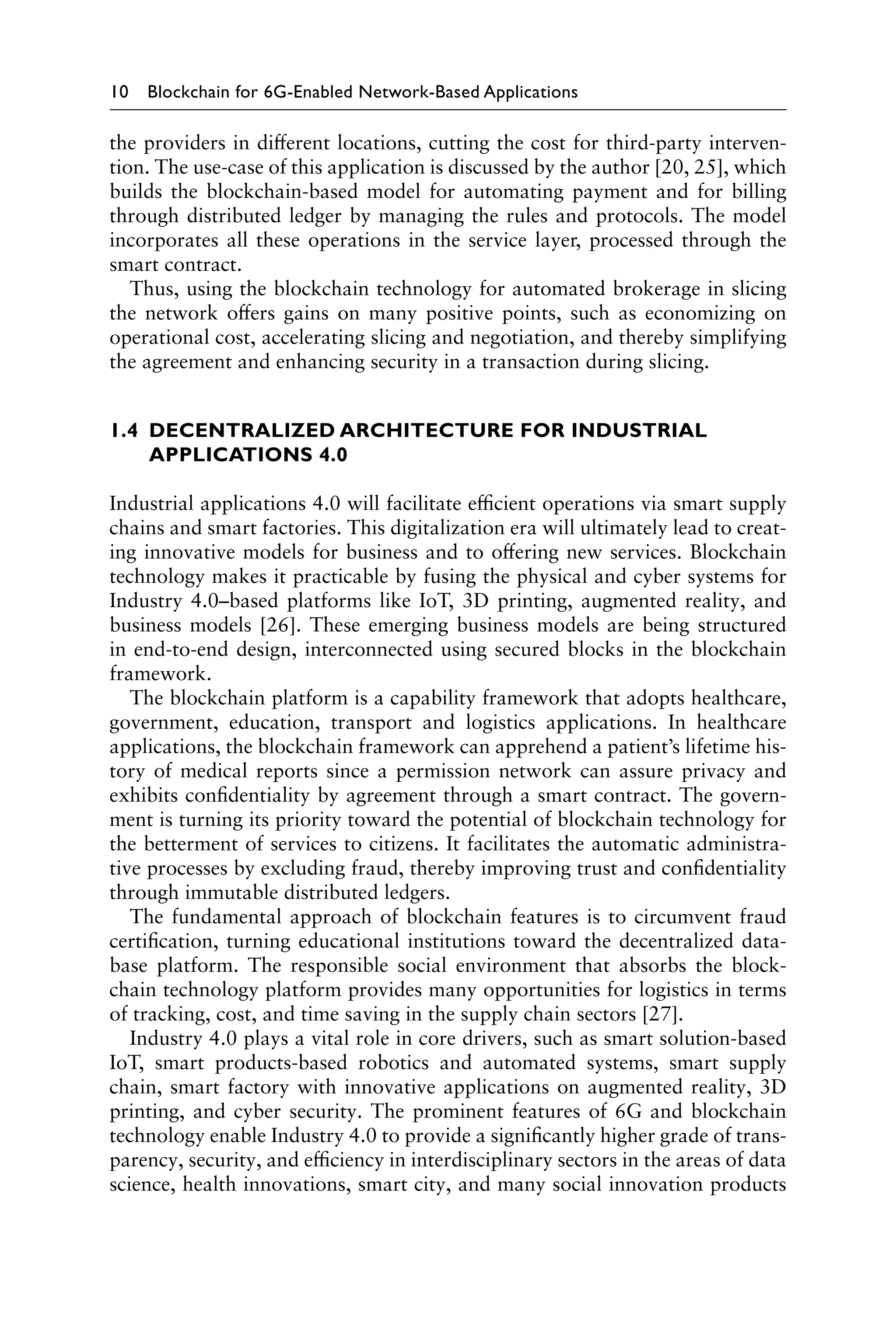 10 Blockchain for 6G-Enabled Network-Based Applications
the providers in different locations, cutting the cost for third-party interven-
tion. The use-case of this application is discussed by the author [20, 25], which
builds the blockchain-based model for automating payment and for billing
through distributed ledger by managing the rules and protocols. The model
incorporates all these operations in the service layer, processed through the
smart contract.
Thus, using the blockchain technology for automated brokerage in slicing
the network offers gains on many positive points, such as economizing on
operational cost, accelerating slicing and negotiation, and thereby simplifying
the agreement and enhancing security in a transaction during slicing.
1.4 
DECENTRALIZED ARCHITECTURE FOR INDUSTRIAL
APPLICATIONS 4.0
Industrial applications 4.0 will facilitate efficient operations via smart supply
chains and smart factories. This digitalization era will ultimately lead to creat-
ing innovative models for business and to offering new services. Blockchain
technology makes it practicable by fusing the physical and cyber systems for
Industry 4.0–based platforms like IoT, 3D printing, augmented reality, and
business models [26]. These emerging business models are being structured
in end-to-end design, interconnected using secured blocks in the blockchain
framework.
The blockchain platform is a capability framework that adopts healthcare,
government, education, transport and logistics applications. In healthcare
applications, the blockchain framework can apprehend a patient’s lifetime his-
tory of medical reports since a permission network can assure privacy and
exhibits confidentiality by agreement through a smart contract. The govern-
ment is turning its priority toward the potential of blockchain technology for
the betterment of services to citizens. It facilitates the automatic administra-
tive processes by excluding fraud, thereby improving trust and confidentiality
through immutable distributed ledgers.
The fundamental approach of blockchain features is to circumvent fraud
certification, turning educational institutions toward the decentralized data-
base platform. The responsible social environment that absorbs the block-
chain technology platform provides many opportunities for logistics in terms
of tracking, cost, and time saving in the supply chain sectors [27].
Industry 4.0 plays a vital role in core drivers, such as smart solution-based
IoT, smart products-based robotics and automated systems, smart supply
chain, smart factory with innovative applications on augmented reality, 3D
printing, and cyber security. The prominent features of 6G and blockchain
technology enable Industry 4.0 to provide a significantly higher grade of trans-
parency, security, and efficiency in interdisciplinary sectors in the areas of data
science, health innovations, smart city, and many social innovation products
 