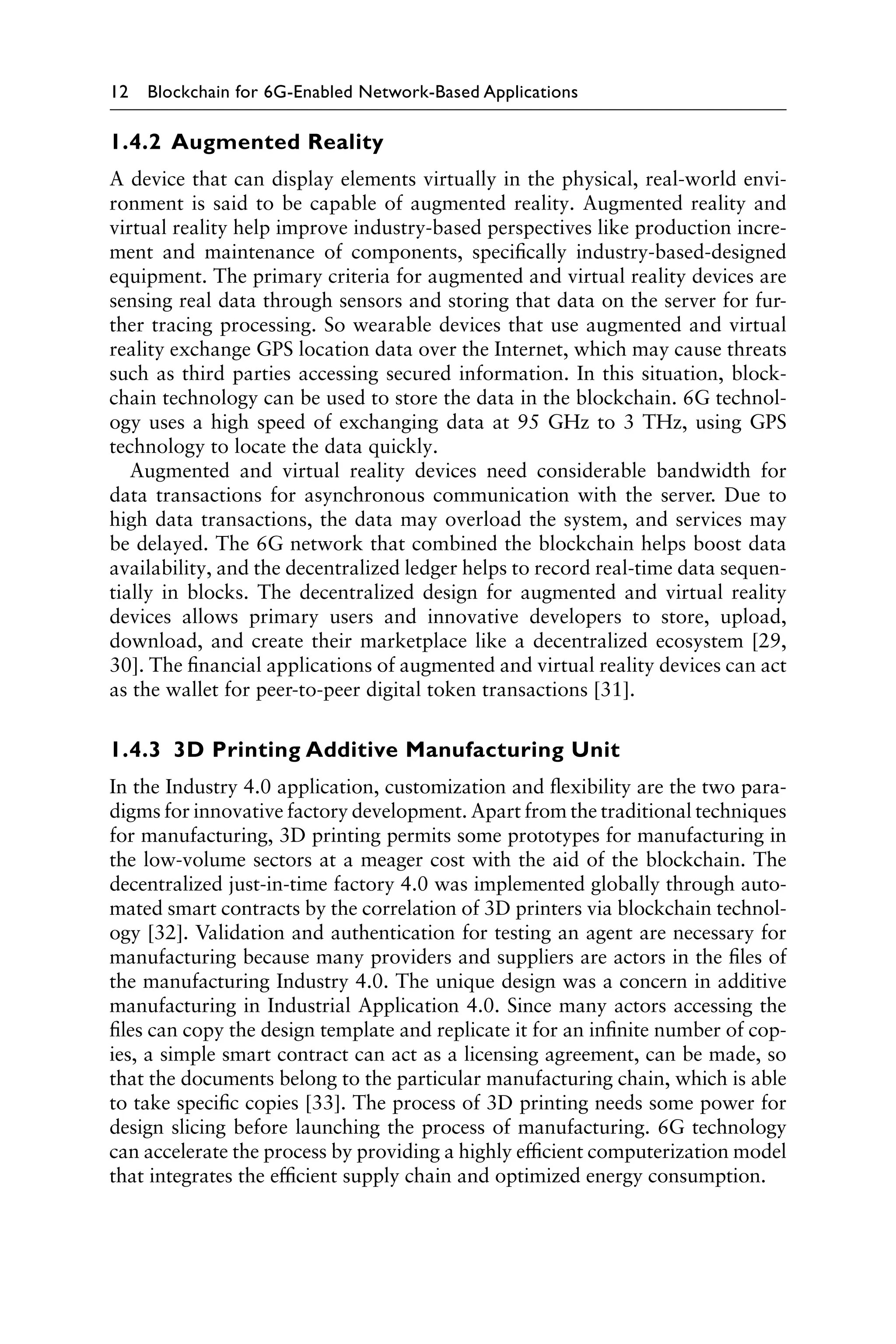 12 Blockchain for 6G-Enabled Network-Based Applications
1.4.2 Augmented Reality
A device that can display elements virtually in the physical, real-world envi-
ronment is said to be capable of augmented reality. Augmented reality and
virtual reality help improve industry-based perspectives like production incre-
ment and maintenance of components, specifically industry-based-designed
equipment. The primary criteria for augmented and virtual reality devices are
sensing real data through sensors and storing that data on the server for fur-
ther tracing processing. So wearable devices that use augmented and virtual
reality exchange GPS location data over the Internet, which may cause threats
such as third parties accessing secured information. In this situation, block-
chain technology can be used to store the data in the blockchain. 6G technol-
ogy uses a high speed of exchanging data at 95 GHz to 3 THz, using GPS
technology to locate the data quickly.
Augmented and virtual reality devices need considerable bandwidth for
data transactions for asynchronous communication with the server. Due to
high data transactions, the data may overload the system, and services may
be delayed. The 6G network that combined the blockchain helps boost data
availability, and the decentralized ledger helps to record real-time data sequen-
tially in blocks. The decentralized design for augmented and virtual reality
devices allows primary users and innovative developers to store, upload,
download, and create their marketplace like a decentralized ecosystem [29,
30]. The financial applications of augmented and virtual reality devices can act
as the wallet for peer-to-peer digital token transactions [31].
1.4.3 3D Printing Additive Manufacturing Unit
In the Industry 4.0 application, customization and flexibility are the two para-
digms for innovative factory development. Apart from the traditional techniques
for manufacturing, 3D printing permits some prototypes for manufacturing in
the low-volume sectors at a meager cost with the aid of the blockchain. The
decentralized just-in-time factory 4.0 was implemented globally through auto-
mated smart contracts by the correlation of 3D printers via blockchain technol-
ogy [32]. Validation and authentication for testing an agent are necessary for
manufacturing because many providers and suppliers are actors in the files of
the manufacturing Industry 4.0. The unique design was a concern in additive
manufacturing in Industrial Application 4.0. Since many actors accessing the
files can copy the design template and replicate it for an infinite number of cop-
ies, a simple smart contract can act as a licensing agreement, can be made, so
that the documents belong to the particular manufacturing chain, which is able
to take specific copies [33]. The process of 3D printing needs some power for
design slicing before launching the process of manufacturing. 6G technology
can accelerate the process by providing a highly efficient computerization model
that integrates the efficient supply chain and optimized energy consumption.
 