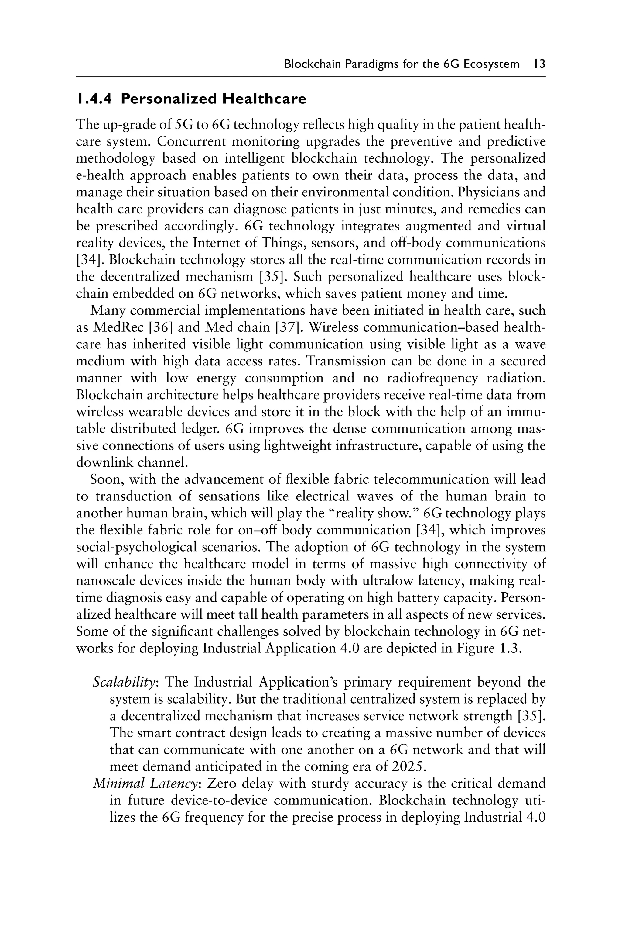 Blockchain Paradigms for the 6G Ecosystem 13
1.4.4 Personalized Healthcare
The up-grade of 5G to 6G technology reflects high quality in the patient health-
care system. Concurrent monitoring upgrades the preventive and predictive
methodology based on intelligent blockchain technology. The personalized
e-health approach enables patients to own their data, process the data, and
manage their situation based on their environmental condition. Physicians and
health care providers can diagnose patients in just minutes, and remedies can
be prescribed accordingly. 6G technology integrates augmented and virtual
reality devices, the Internet of Things, sensors, and off-body communications
[34]. Blockchain technology stores all the real-time communication records in
the decentralized mechanism [35]. Such personalized healthcare uses block-
chain embedded on 6G networks, which saves patient money and time.
Many commercial implementations have been initiated in health care, such
as MedRec [36] and Med chain [37]. Wireless communication–based health-
care has inherited visible light communication using visible light as a wave
medium with high data access rates. Transmission can be done in a secured
manner with low energy consumption and no radiofrequency radiation.
Blockchain architecture helps healthcare providers receive real-time data from
wireless wearable devices and store it in the block with the help of an immu-
table distributed ledger. 6G improves the dense communication among mas-
sive connections of users using lightweight infrastructure, capable of using the
downlink channel.
Soon, with the advancement of flexible fabric telecommunication will lead
to transduction of sensations like electrical waves of the human brain to
another human brain, which will play the “reality show.” 6G technology plays
the flexible fabric role for on–off body communication [34], which improves
social-psychological scenarios. The adoption of 6G technology in the system
will enhance the healthcare model in terms of massive high connectivity of
nanoscale devices inside the human body with ultralow latency, making real-
time diagnosis easy and capable of operating on high battery capacity. Person-
alized healthcare will meet tall health parameters in all aspects of new services.
Some of the significant challenges solved by blockchain technology in 6G net-
works for deploying Industrial Application 4.0 are depicted in Figure 1.3.
Scalability: The Industrial Application’s primary requirement beyond the
system is scalability. But the traditional centralized system is replaced by
a decentralized mechanism that increases service network strength [35].
The smart contract design leads to creating a massive number of devices
that can communicate with one another on a 6G network and that will
meet demand anticipated in the coming era of 2025.
Minimal Latency: Zero delay with sturdy accuracy is the critical demand
in future device-to-device communication. Blockchain technology uti-
lizes the 6G frequency for the precise process in deploying Industrial 4.0
 