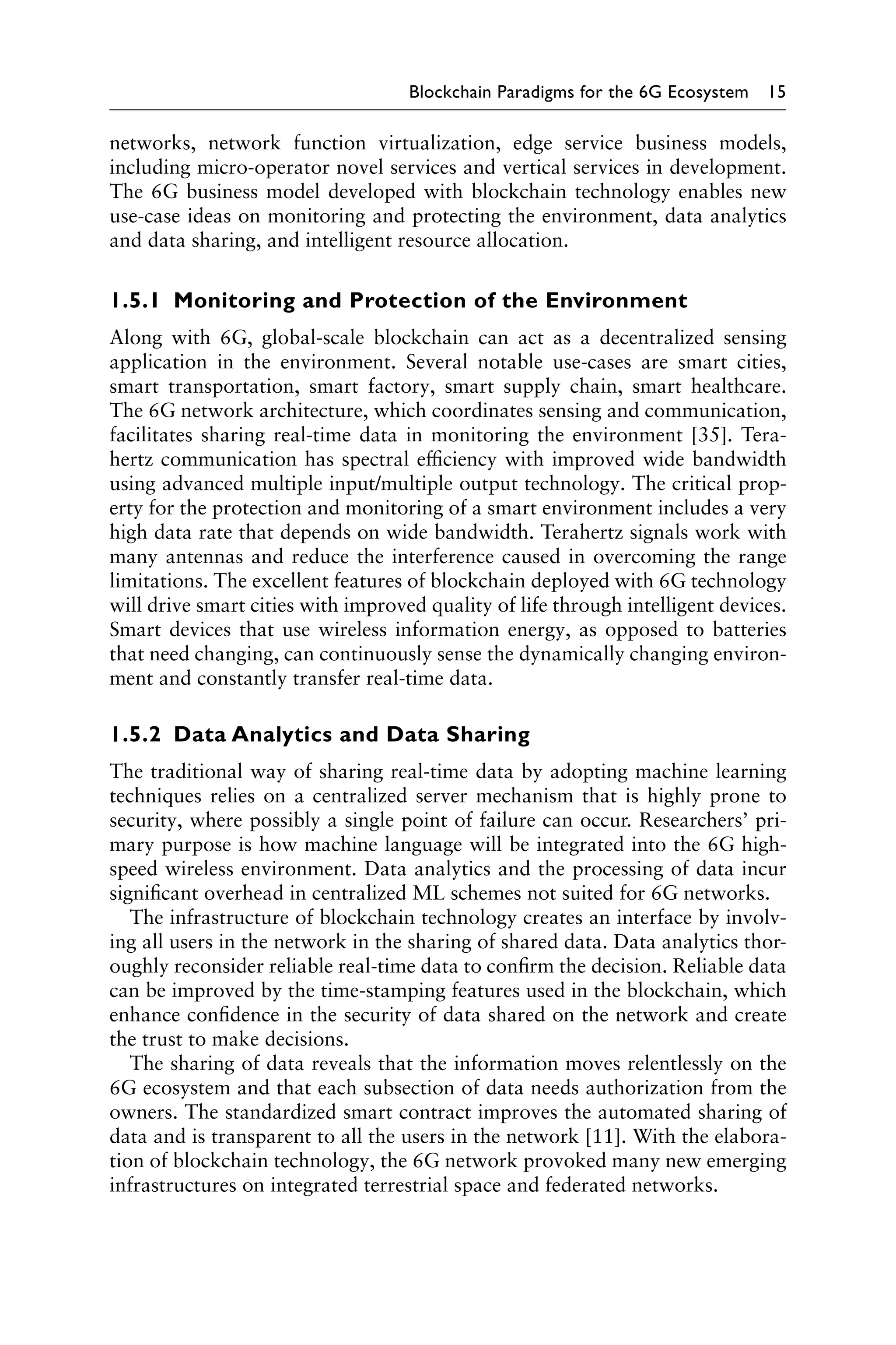 Blockchain Paradigms for the 6G Ecosystem 15
networks, network function virtualization, edge service business models,
including micro-operator novel services and vertical services in development.
The 6G business model developed with blockchain technology enables new
use-case ideas on monitoring and protecting the environment, data analytics
and data sharing, and intelligent resource allocation.
1.5.1 Monitoring and Protection of the Environment
Along with 6G, global-scale blockchain can act as a decentralized sensing
application in the environment. Several notable use-cases are smart cities,
smart transportation, smart factory, smart supply chain, smart healthcare.
The 6G network architecture, which coordinates sensing and communication,
facilitates sharing real-time data in monitoring the environment [35]. Tera-
hertz communication has spectral efficiency with improved wide bandwidth
using advanced multiple input/multiple output technology. The critical prop-
erty for the protection and monitoring of a smart environment includes a very
high data rate that depends on wide bandwidth. Terahertz signals work with
many antennas and reduce the interference caused in overcoming the range
limitations. The excellent features of blockchain deployed with 6G technology
will drive smart cities with improved quality of life through intelligent devices.
Smart devices that use wireless information energy, as opposed to batteries
that need changing, can continuously sense the dynamically changing environ-
ment and constantly transfer real-time data.
1.5.2 Data Analytics and Data Sharing
The traditional way of sharing real-time data by adopting machine learning
techniques relies on a centralized server mechanism that is highly prone to
security, where possibly a single point of failure can occur. Researchers’ pri-
mary purpose is how machine language will be integrated into the 6G high-
speed wireless environment. Data analytics and the processing of data incur
significant overhead in centralized ML schemes not suited for 6G networks.
The infrastructure of blockchain technology creates an interface by involv-
ing all users in the network in the sharing of shared data. Data analytics thor-
oughly reconsider reliable real-time data to confirm the decision. Reliable data
can be improved by the time-stamping features used in the blockchain, which
enhance confidence in the security of data shared on the network and create
the trust to make decisions.
The sharing of data reveals that the information moves relentlessly on the
6G ecosystem and that each subsection of data needs authorization from the
owners. The standardized smart contract improves the automated sharing of
data and is transparent to all the users in the network [11]. With the elabora-
tion of blockchain technology, the 6G network provoked many new emerging
infrastructures on integrated terrestrial space and federated networks.
 