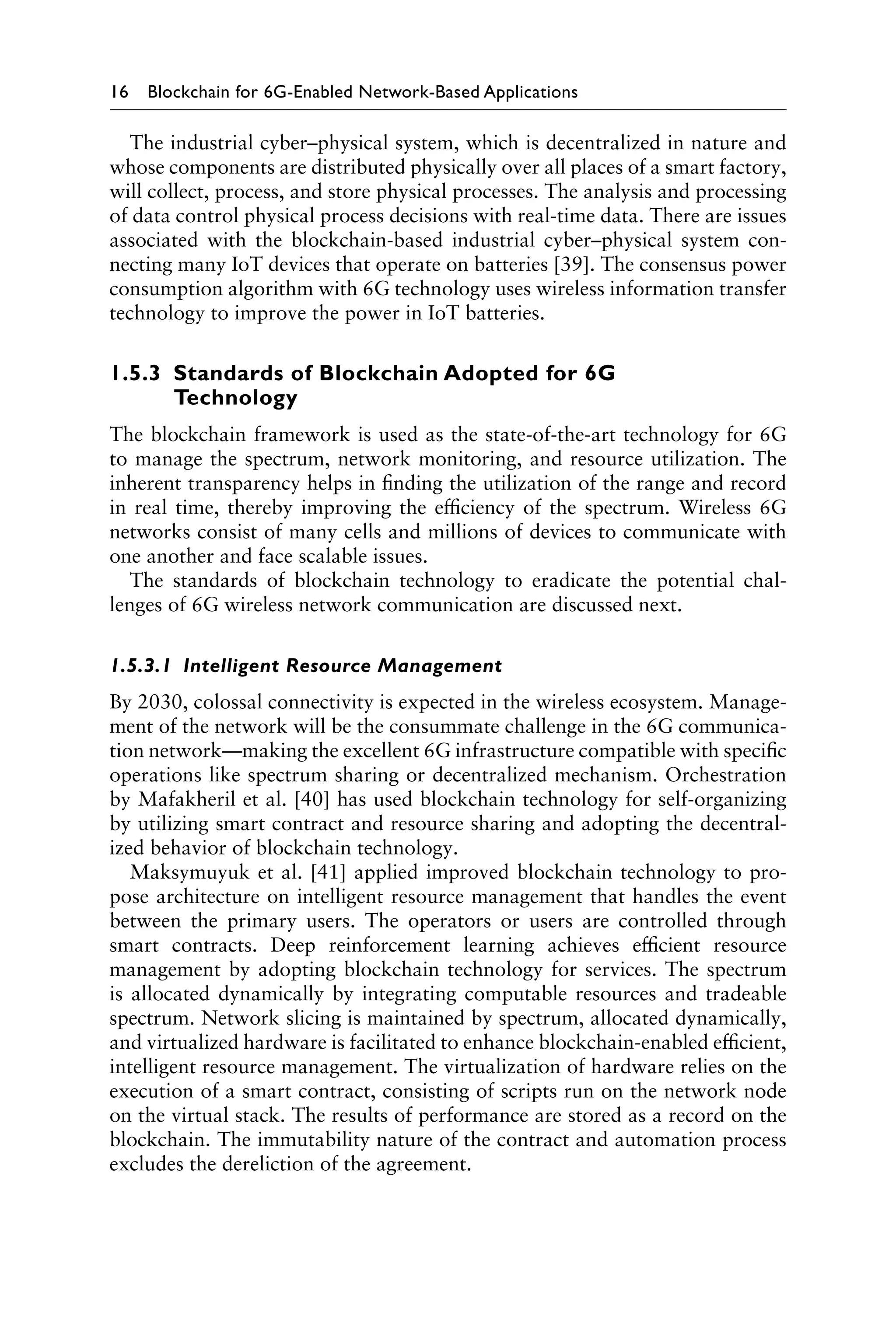 16 Blockchain for 6G-Enabled Network-Based Applications
The industrial cyber–physical system, which is decentralized in nature and
whose components are distributed physically over all places of a smart factory,
will collect, process, and store physical processes. The analysis and processing
of data control physical process decisions with real-time data. There are issues
associated with the blockchain-based industrial cyber–physical system con-
necting many IoT devices that operate on batteries [39]. The consensus power
consumption algorithm with 6G technology uses wireless information transfer
technology to improve the power in IoT batteries.
1.5.3 
Standards of Blockchain Adopted for 6G
Technology
The blockchain framework is used as the state-of-the-art technology for 6G
to manage the spectrum, network monitoring, and resource utilization. The
inherent transparency helps in finding the utilization of the range and record
in real time, thereby improving the efficiency of the spectrum. Wireless 6G
networks consist of many cells and millions of devices to communicate with
one another and face scalable issues.
The standards of blockchain technology to eradicate the potential chal-
lenges of 6G wireless network communication are discussed next.
1.5.3.1 Intelligent Resource Management
By 2030, colossal connectivity is expected in the wireless ecosystem. Manage-
ment of the network will be the consummate challenge in the 6G communica-
tion network—making the excellent 6G infrastructure compatible with specific
operations like spectrum sharing or decentralized mechanism. Orchestration
by Mafakheril et al. [40] has used blockchain technology for self-organizing
by utilizing smart contract and resource sharing and adopting the decentral-
ized behavior of blockchain technology.
Maksymuyuk et al. [41] applied improved blockchain technology to pro-
pose architecture on intelligent resource management that handles the event
between the primary users. The operators or users are controlled through
smart contracts. Deep reinforcement learning achieves efficient resource
management by adopting blockchain technology for services. The spectrum
is allocated dynamically by integrating computable resources and tradeable
spectrum. Network slicing is maintained by spectrum, allocated dynamically,
and virtualized hardware is facilitated to enhance blockchain-enabled efficient,
intelligent resource management. The virtualization of hardware relies on the
execution of a smart contract, consisting of scripts run on the network node
on the virtual stack. The results of performance are stored as a record on the
blockchain. The immutability nature of the contract and automation process
excludes the dereliction of the agreement.
 