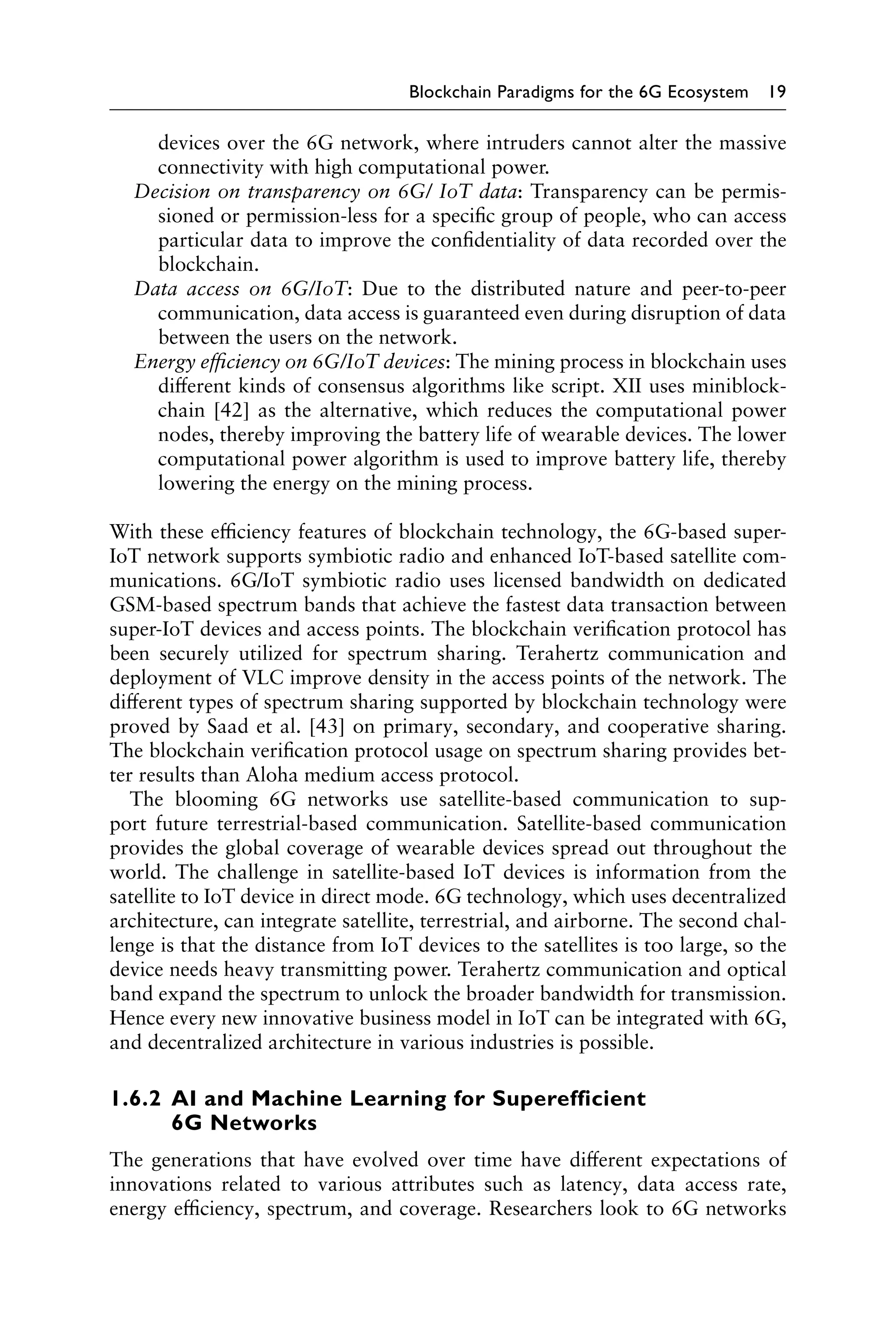Blockchain Paradigms for the 6G Ecosystem 19
devices over the 6G network, where intruders cannot alter the massive
connectivity with high computational power.
Decision on transparency on 6G/ IoT data: Transparency can be permis-
sioned or permission-less for a specific group of people, who can access
particular data to improve the confidentiality of data recorded over the
blockchain.
Data access on 6G/IoT: Due to the distributed nature and peer-to-peer
communication, data access is guaranteed even during disruption of data
between the users on the network.
Energy efficiency on 6G/IoT devices: The mining process in blockchain uses
different kinds of consensus algorithms like script. XII uses miniblock-
chain [42] as the alternative, which reduces the computational power
nodes, thereby improving the battery life of wearable devices. The lower
computational power algorithm is used to improve battery life, thereby
lowering the energy on the mining process.
With these efficiency features of blockchain technology, the 6G-based super-
IoT network supports symbiotic radio and enhanced IoT-based satellite com-
munications. 6G/IoT symbiotic radio uses licensed bandwidth on dedicated
GSM-based spectrum bands that achieve the fastest data transaction between
super-IoT devices and access points. The blockchain verification protocol has
been securely utilized for spectrum sharing. Terahertz communication and
deployment of VLC improve density in the access points of the network. The
different types of spectrum sharing supported by blockchain technology were
proved by Saad et al. [43] on primary, secondary, and cooperative sharing.
The blockchain verification protocol usage on spectrum sharing provides bet-
ter results than Aloha medium access protocol.
The blooming 6G networks use satellite-based communication to sup-
port future terrestrial-based communication. Satellite-based communication
provides the global coverage of wearable devices spread out throughout the
world. The challenge in satellite-based IoT devices is information from the
satellite to IoT device in direct mode. 6G technology, which uses decentralized
architecture, can integrate satellite, terrestrial, and airborne. The second chal-
lenge is that the distance from IoT devices to the satellites is too large, so the
device needs heavy transmitting power. Terahertz communication and optical
band expand the spectrum to unlock the broader bandwidth for transmission.
Hence every new innovative business model in IoT can be integrated with 6G,
and decentralized architecture in various industries is possible.
1.6.2 
AI and Machine Learning for Superefficient
6G Networks
The generations that have evolved over time have different expectations of
innovations related to various attributes such as latency, data access rate,
energy efficiency, spectrum, and coverage. Researchers look to 6G networks
 