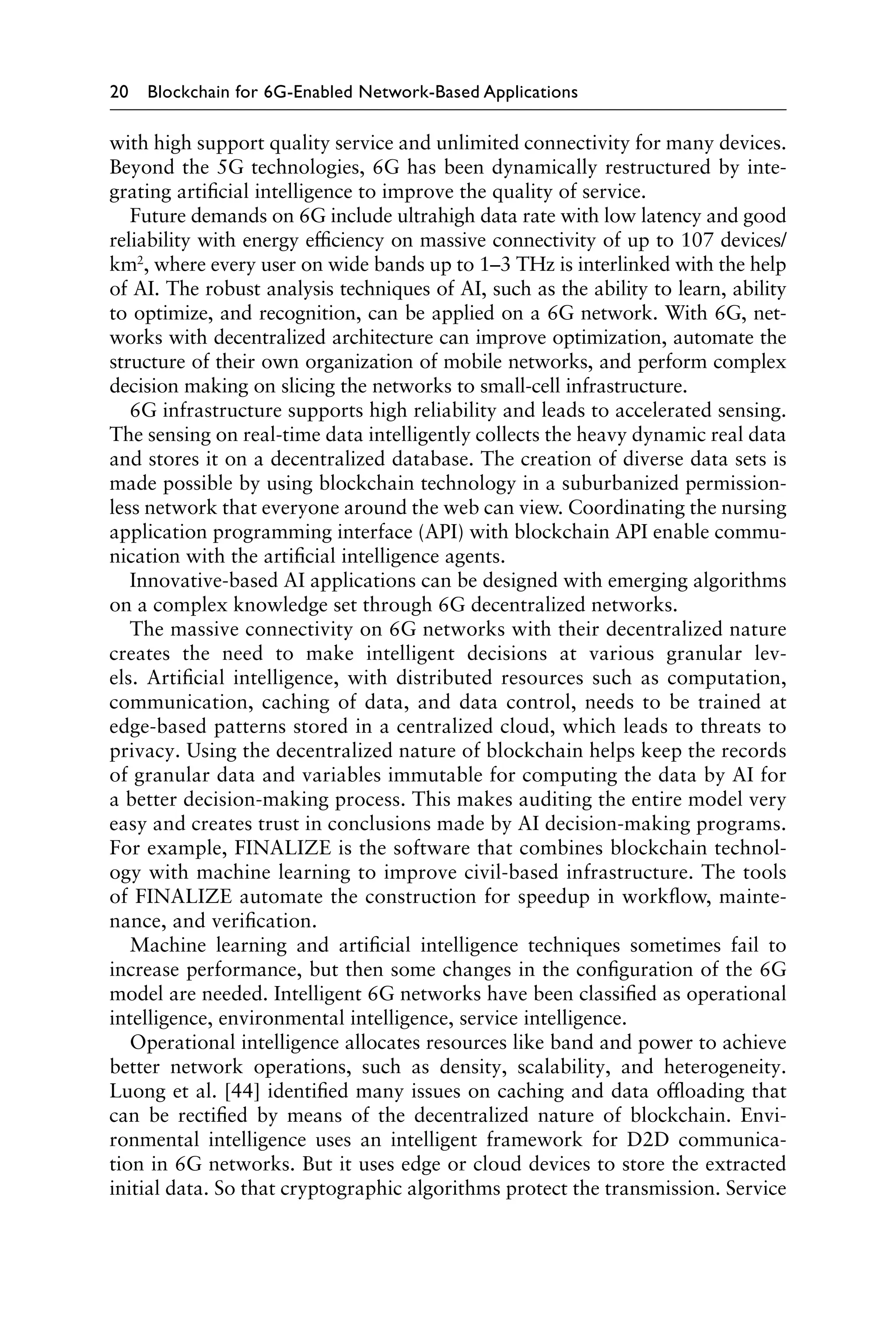 20 Blockchain for 6G-Enabled Network-Based Applications
with high support quality service and unlimited connectivity for many devices.
Beyond the 5G technologies, 6G has been dynamically restructured by inte-
grating artificial intelligence to improve the quality of service.
Future demands on 6G include ultrahigh data rate with low latency and good
reliability with energy efficiency on massive connectivity of up to 107 devices/
km2
, where every user on wide bands up to 1–3 THz is interlinked with the help
of AI. The robust analysis techniques of AI, such as the ability to learn, ability
to optimize, and recognition, can be applied on a 6G network. With 6G, net-
works with decentralized architecture can improve optimization, automate the
structure of their own organization of mobile networks, and perform complex
decision making on slicing the networks to small-cell infrastructure.
6G infrastructure supports high reliability and leads to accelerated sensing.
The sensing on real-time data intelligently collects the heavy dynamic real data
and stores it on a decentralized database. The creation of diverse data sets is
made possible by using blockchain technology in a suburbanized permission-
less network that everyone around the web can view. Coordinating the nursing
application programming interface (API) with blockchain API enable commu-
nication with the artificial intelligence agents.
Innovative-based AI applications can be designed with emerging algorithms
on a complex knowledge set through 6G decentralized networks.
The massive connectivity on 6G networks with their decentralized nature
creates the need to make intelligent decisions at various granular lev-
els. Artificial intelligence, with distributed resources such as computation,
communication, caching of data, and data control, needs to be trained at
edge-based patterns stored in a centralized cloud, which leads to threats to
privacy. Using the decentralized nature of blockchain helps keep the records
of granular data and variables immutable for computing the data by AI for
a better decision-making process. This makes auditing the entire model very
easy and creates trust in conclusions made by AI decision-making programs.
For example, FINALIZE is the software that combines blockchain technol-
ogy with machine learning to improve civil-based infrastructure. The tools
of FINALIZE automate the construction for speedup in workflow, mainte-
nance, and verification.
Machine learning and artificial intelligence techniques sometimes fail to
increase performance, but then some changes in the configuration of the 6G
model are needed. Intelligent 6G networks have been classified as operational
intelligence, environmental intelligence, service intelligence.
Operational intelligence allocates resources like band and power to achieve
better network operations, such as density, scalability, and heterogeneity.
Luong et al. [44] identified many issues on caching and data offloading that
can be rectified by means of the decentralized nature of blockchain. Envi-
ronmental intelligence uses an intelligent framework for D2D communica-
tion in 6G networks. But it uses edge or cloud devices to store the extracted
initial data. So that cryptographic algorithms protect the transmission. Service
 