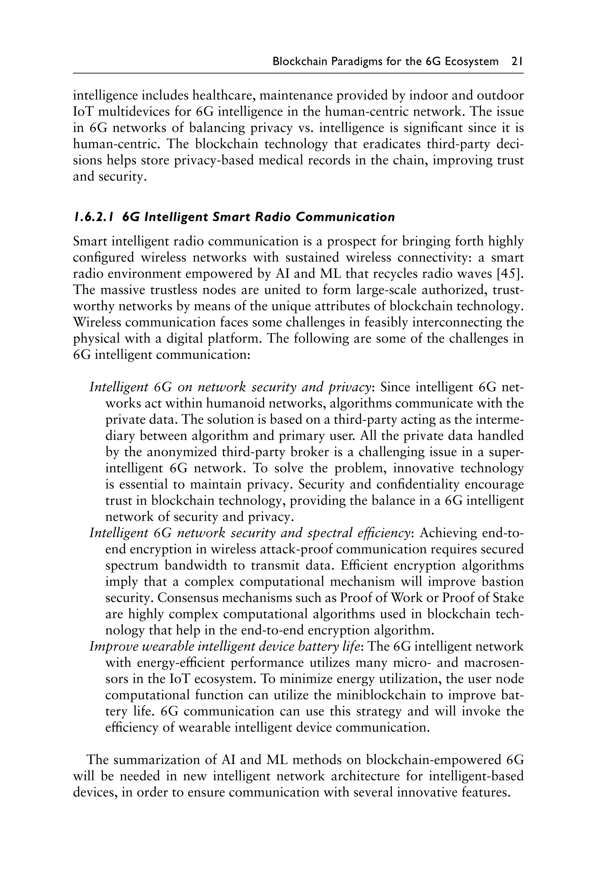 Blockchain Paradigms for the 6G Ecosystem 21
intelligence includes healthcare, maintenance provided by indoor and outdoor
IoT multidevices for 6G intelligence in the human-centric network. The issue
in 6G networks of balancing privacy vs. intelligence is significant since it is
human-centric. The blockchain technology that eradicates third-party deci-
sions helps store privacy-based medical records in the chain, improving trust
and security.
1.6.2.1 6G Intelligent Smart Radio Communication
Smart intelligent radio communication is a prospect for bringing forth highly
configured wireless networks with sustained wireless connectivity: a smart
radio environment empowered by AI and ML that recycles radio waves [45].
The massive trustless nodes are united to form large-scale authorized, trust-
worthy networks by means of the unique attributes of blockchain technology.
Wireless communication faces some challenges in feasibly interconnecting the
physical with a digital platform. The following are some of the challenges in
6G intelligent communication:
Intelligent 6G on network security and privacy: Since intelligent 6G net-
works act within humanoid networks, algorithms communicate with the
private data. The solution is based on a third-party acting as the interme-
diary between algorithm and primary user. All the private data handled
by the anonymized third-party broker is a challenging issue in a super-
intelligent 6G network. To solve the problem, innovative technology
is essential to maintain privacy. Security and confidentiality encourage
trust in blockchain technology, providing the balance in a 6G intelligent
network of security and privacy.
Intelligent 6G network security and spectral efficiency: Achieving end-to-
end encryption in wireless attack-proof communication requires secured
spectrum bandwidth to transmit data. Efficient encryption algorithms
imply that a complex computational mechanism will improve bastion
security. Consensus mechanisms such as Proof of Work or Proof of Stake
are highly complex computational algorithms used in blockchain tech-
nology that help in the end-to-end encryption algorithm.
Improve wearable intelligent device battery life: The 6G intelligent network
with energy-efficient performance utilizes many micro- and macrosen-
sors in the IoT ecosystem. To minimize energy utilization, the user node
computational function can utilize the miniblockchain to improve bat-
tery life. 6G communication can use this strategy and will invoke the
efficiency of wearable intelligent device communication.
The summarization of AI and ML methods on blockchain-empowered 6G
will be needed in new intelligent network architecture for intelligent-based
devices, in order to ensure communication with several innovative features.
 