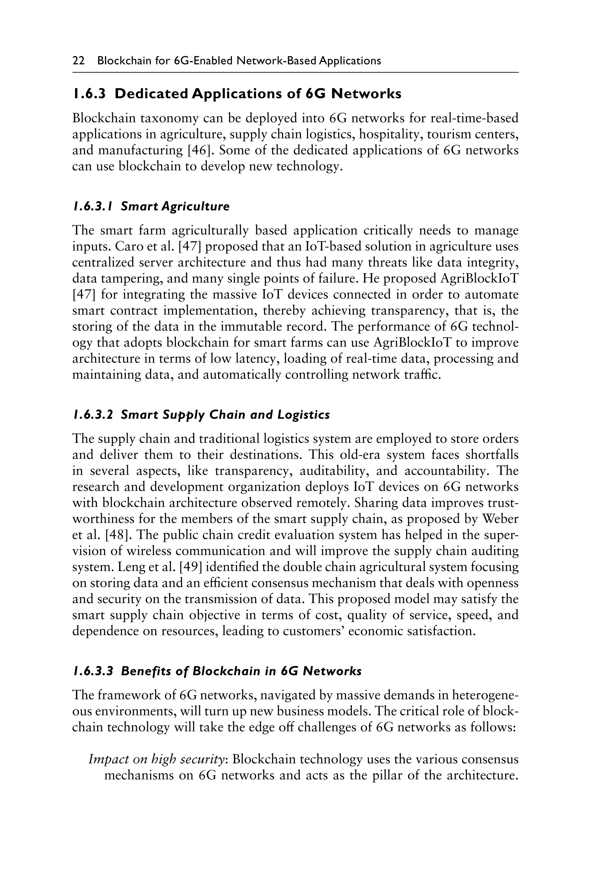 22 Blockchain for 6G-Enabled Network-Based Applications
1.6.3 Dedicated Applications of 6G Networks
Blockchain taxonomy can be deployed into 6G networks for real-time-based
applications in agriculture, supply chain logistics, hospitality, tourism centers,
and manufacturing [46]. Some of the dedicated applications of 6G networks
can use blockchain to develop new technology.
1.6.3.1 Smart Agriculture
The smart farm agriculturally based application critically needs to manage
inputs. Caro et al. [47] proposed that an IoT-based solution in agriculture uses
centralized server architecture and thus had many threats like data integrity,
data tampering, and many single points of failure. He proposed AgriBlockIoT
[47] for integrating the massive IoT devices connected in order to automate
smart contract implementation, thereby achieving transparency, that is, the
storing of the data in the immutable record. The performance of 6G technol-
ogy that adopts blockchain for smart farms can use AgriBlockIoT to improve
architecture in terms of low latency, loading of real-time data, processing and
maintaining data, and automatically controlling network traffic.
1.6.3.2 Smart Supply Chain and Logistics
The supply chain and traditional logistics system are employed to store orders
and deliver them to their destinations. This old-era system faces shortfalls
in several aspects, like transparency, auditability, and accountability. The
research and development organization deploys IoT devices on 6G networks
with blockchain architecture observed remotely. Sharing data improves trust-
worthiness for the members of the smart supply chain, as proposed by Weber
et al. [48]. The public chain credit evaluation system has helped in the super-
vision of wireless communication and will improve the supply chain auditing
system. Leng et al. [49] identified the double chain agricultural system focusing
on storing data and an efficient consensus mechanism that deals with openness
and security on the transmission of data. This proposed model may satisfy the
smart supply chain objective in terms of cost, quality of service, speed, and
dependence on resources, leading to customers’ economic satisfaction.
1.6.3.3 Benefits of Blockchain in 6G Networks
The framework of 6G networks, navigated by massive demands in heterogene-
ous environments, will turn up new business models. The critical role of block-
chain technology will take the edge off challenges of 6G networks as follows:
Impact on high security: Blockchain technology uses the various consensus
mechanisms on 6G networks and acts as the pillar of the architecture.
 