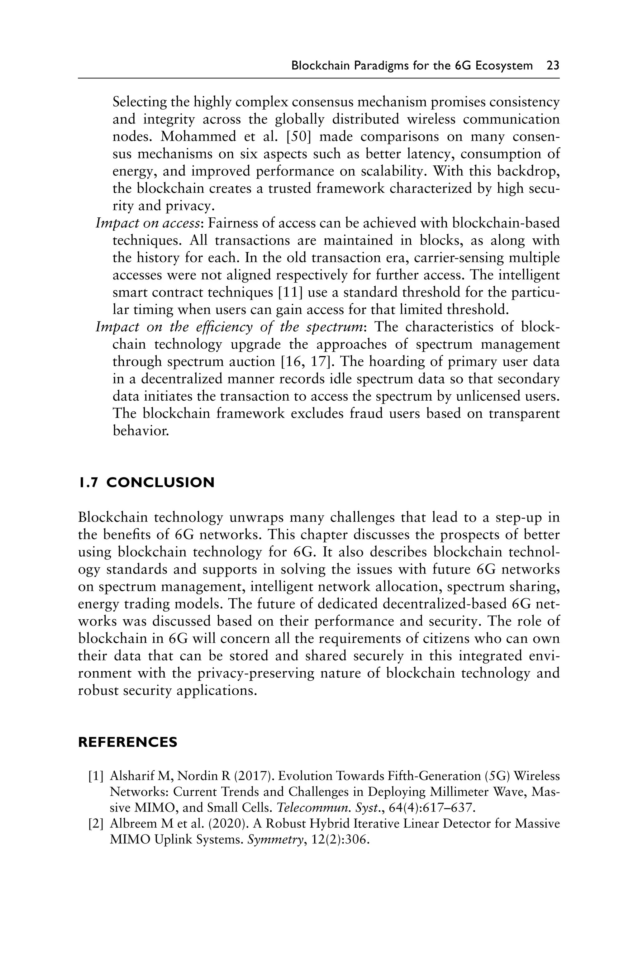 Blockchain Paradigms for the 6G Ecosystem 23
Selecting the highly complex consensus mechanism promises consistency
and integrity across the globally distributed wireless communication
nodes. Mohammed et al. [50] made comparisons on many consen-
sus mechanisms on six aspects such as better latency, consumption of
energy, and improved performance on scalability. With this backdrop,
the blockchain creates a trusted framework characterized by high secu-
rity and privacy.
Impact on access: Fairness of access can be achieved with blockchain-based
techniques. All transactions are maintained in blocks, as along with
the history for each. In the old transaction era, carrier-sensing multiple
accesses were not aligned respectively for further access. The intelligent
smart contract techniques [11] use a standard threshold for the particu-
lar timing when users can gain access for that limited threshold.
Impact on the efficiency of the spectrum: The characteristics of block-
chain technology upgrade the approaches of spectrum management
through spectrum auction [16, 17]. The hoarding of primary user data
in a decentralized manner records idle spectrum data so that secondary
data initiates the transaction to access the spectrum by unlicensed users.
The blockchain framework excludes fraud users based on transparent
behavior.
1.7 CONCLUSION
Blockchain technology unwraps many challenges that lead to a step-up in
the benefits of 6G networks. This chapter discusses the prospects of better
using blockchain technology for 6G. It also describes blockchain technol-
ogy standards and supports in solving the issues with future 6G networks
on spectrum management, intelligent network allocation, spectrum sharing,
energy trading models. The future of dedicated decentralized-based 6G net-
works was discussed based on their performance and security. The role of
blockchain in 6G will concern all the requirements of citizens who can own
their data that can be stored and shared securely in this integrated envi-
ronment with the privacy-preserving nature of blockchain technology and
robust security applications.
REFERENCES
[1] Alsharif M, Nordin R (2017). Evolution Towards Fifth-Generation (5G) Wireless
Networks: Current Trends and Challenges in Deploying Millimeter Wave, Mas-
sive MIMO, and Small Cells. Telecommun. Syst., 64(4):617–637.
[2] Albreem M et al. (2020). A Robust Hybrid Iterative Linear Detector for Massive
MIMO Uplink Systems. Symmetry, 12(2):306.
 