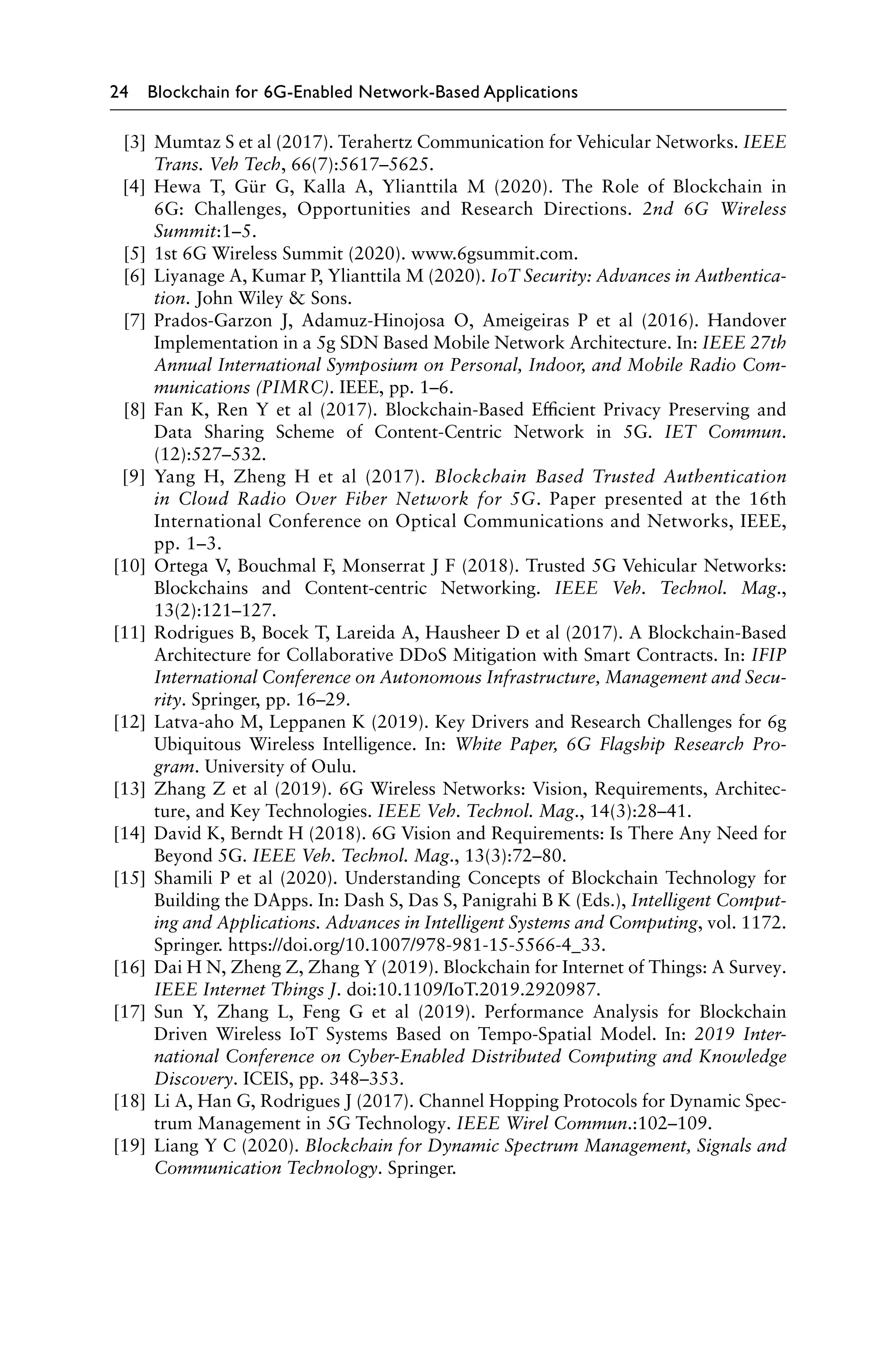 24 Blockchain for 6G-Enabled Network-Based Applications
[3] Mumtaz S et al (2017). Terahertz Communication for Vehicular Networks. IEEE
Trans. Veh Tech, 66(7):5617–5625.
[4] Hewa T, Gür G, Kalla A, Ylianttila M (2020). The Role of Blockchain in
6G: Challenges, Opportunities and Research Directions. 2nd 6G Wireless
Summit:1–5.
[5] 1st 6G Wireless Summit (2020). www.6gsummit.com.
[6] Liyanage A, Kumar P, Ylianttila M (2020). IoT Security: Advances in Authentica-
tion. John Wiley  Sons.
[7] Prados-Garzon J, Adamuz-Hinojosa O, Ameigeiras P et al (2016). Handover
Implementation in a 5g SDN Based Mobile Network Architecture. In: IEEE 27th
Annual International Symposium on Personal, Indoor, and Mobile Radio Com-
munications (PIMRC). IEEE, pp. 1–6.
[8] Fan K, Ren Y et al (2017). Blockchain-Based Efficient Privacy Preserving and
Data Sharing Scheme of Content-Centric Network in 5G. IET Commun.
(12):527–532.
[9] Yang H, Zheng H et al (2017). Blockchain Based Trusted Authentication
in Cloud Radio Over Fiber Network for 5G. Paper presented at the 16th
International Conference on Optical Communications and Networks, IEEE,
pp. 1–3.
[10] Ortega V, Bouchmal F, Monserrat J F (2018). Trusted 5G Vehicular Networks:
Blockchains and Content-centric Networking. IEEE Veh. Technol. Mag.,
13(2):121–127.
[11] Rodrigues B, Bocek T, Lareida A, Hausheer D et al (2017). A Blockchain-Based
Architecture for Collaborative DDoS Mitigation with Smart Contracts. In: IFIP
International Conference on Autonomous Infrastructure, Management and Secu-
rity. Springer, pp. 16–29.
[12] Latva-aho M, Leppanen K (2019). Key Drivers and Research Challenges for 6g
Ubiquitous Wireless Intelligence. In: White Paper, 6G Flagship Research Pro-
gram. University of Oulu.
[13] Zhang Z et al (2019). 6G Wireless Networks: Vision, Requirements, Architec-
ture, and Key Technologies. IEEE Veh. Technol. Mag., 14(3):28–41.
[14] David K, Berndt H (2018). 6G Vision and Requirements: Is There Any Need for
Beyond 5G. IEEE Veh. Technol. Mag., 13(3):72–80.
[15] Shamili P et al (2020). Understanding Concepts of Blockchain Technology for
Building the DApps. In: Dash S, Das S, Panigrahi B K (Eds.), Intelligent Comput-
ing and Applications. Advances in Intelligent Systems and Computing, vol. 1172.
Springer. https://doi.org/10.1007/978-981-15-5566-4_33.
[16] Dai H N, Zheng Z, Zhang Y (2019). Blockchain for Internet of Things: A Survey.
IEEE Internet Things J. doi:10.1109/IoT.2019.2920987.
[17] Sun Y, Zhang L, Feng G et al (2019). Performance Analysis for Blockchain
Driven Wireless IoT Systems Based on Tempo-Spatial Model. In: 2019 Inter-
national Conference on Cyber-Enabled Distributed Computing and Knowledge
Discovery. ICEIS, pp. 348–353.
[18] Li A, Han G, Rodrigues J (2017). Channel Hopping Protocols for Dynamic Spec-
trum Management in 5G Technology. IEEE Wirel Commun.:102–109.
[19] Liang Y C (2020). Blockchain for Dynamic Spectrum Management, Signals and
Communication Technology. Springer.
 