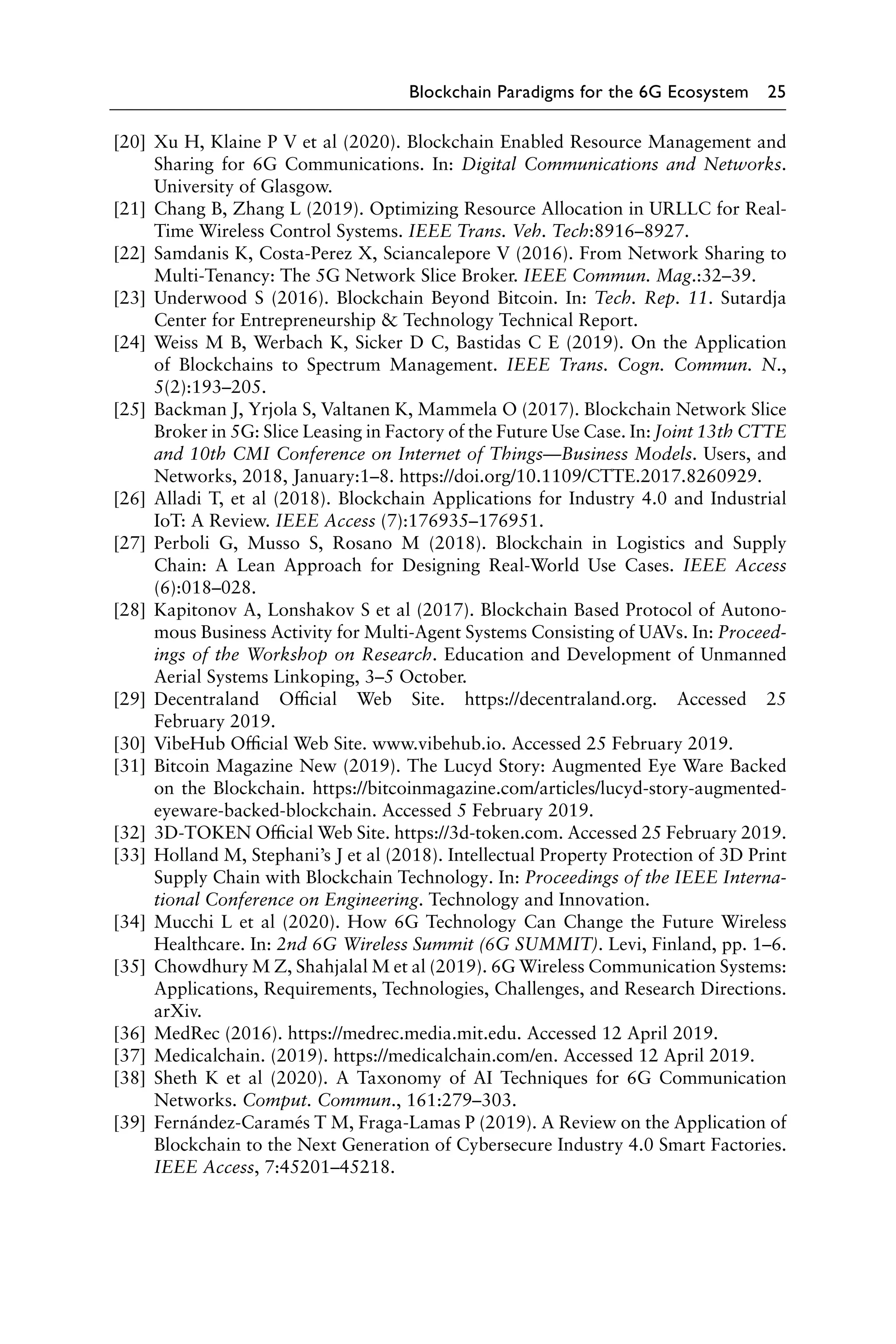 Blockchain Paradigms for the 6G Ecosystem 25
[20] Xu H, Klaine P V et al (2020). Blockchain Enabled Resource Management and
Sharing for 6G Communications. In: Digital Communications and Networks.
University of Glasgow.
[21] Chang B, Zhang L (2019). Optimizing Resource Allocation in URLLC for Real-
Time Wireless Control Systems. IEEE Trans. Veh. Tech:8916–8927.
[22] Samdanis K, Costa-Perez X, Sciancalepore V (2016). From Network Sharing to
Multi-Tenancy: The 5G Network Slice Broker. IEEE Commun. Mag.:32–39.
[23] Underwood S (2016). Blockchain Beyond Bitcoin. In: Tech. Rep. 11. Sutardja
Center for Entrepreneurship  Technology Technical Report.
[24] Weiss M B, Werbach K, Sicker D C, Bastidas C E (2019). On the Application
of Blockchains to Spectrum Management. IEEE Trans. Cogn. Commun. N.,
5(2):193–205.
[25] Backman J, Yrjola S, Valtanen K, Mammela O (2017). Blockchain Network Slice
Broker in 5G: Slice Leasing in Factory of the Future Use Case. In: Joint 13th CTTE
and 10th CMI Conference on Internet of Things—Business Models. Users, and
Networks, 2018, January:1–8. https://doi.org/10.1109/CTTE.2017.8260929.
[26] Alladi T, et al (2018). Blockchain Applications for Industry 4.0 and Industrial
IoT: A Review. IEEE Access (7):176935–176951.
[27] Perboli G, Musso S, Rosano M (2018). Blockchain in Logistics and Supply
Chain: A Lean Approach for Designing Real-World Use Cases. IEEE Access
(6):018–028.
[28] Kapitonov A, Lonshakov S et al (2017). Blockchain Based Protocol of Autono-
mous Business Activity for Multi-Agent Systems Consisting of UAVs. In: Proceed-
ings of the Workshop on Research. Education and Development of Unmanned
Aerial Systems Linkoping, 3–5 October.
[29] Decentraland Official Web Site. https://decentraland.org. Accessed 25
February 2019.
[30] VibeHub Official Web Site. www.vibehub.io. Accessed 25 February 2019.
[31] Bitcoin Magazine New (2019). The Lucyd Story: Augmented Eye Ware Backed
on the Blockchain. https://bitcoinmagazine.com/articles/lucyd-story-augmented-
eyeware-backed-blockchain. Accessed 5 February 2019.
[32] 3D-TOKEN Official Web Site. https://3d-token.com. Accessed 25 February 2019.
[33] Holland M, Stephani’s J et al (2018). Intellectual Property Protection of 3D Print
Supply Chain with Blockchain Technology. In: Proceedings of the IEEE Interna-
tional Conference on Engineering. Technology and Innovation.
[34] Mucchi L et al (2020). How 6G Technology Can Change the Future Wireless
Healthcare. In: 2nd 6G Wireless Summit (6G SUMMIT). Levi, Finland, pp. 1–6.
[35] Chowdhury M Z, Shahjalal M et al (2019). 6G Wireless Communication Systems:
Applications, Requirements, Technologies, Challenges, and Research Directions.
arXiv.
[36] MedRec (2016). https://medrec.media.mit.edu. Accessed 12 April 2019.
[37] Medicalchain. (2019). https://medicalchain.com/en. Accessed 12 April 2019.
[38] Sheth K et al (2020). A Taxonomy of AI Techniques for 6G Communication
Networks. Comput. Commun., 161:279–303.
[39] Fernández-Caramés T M, Fraga-Lamas P (2019). A Review on the Application of
Blockchain to the Next Generation of Cybersecure Industry 4.0 Smart Factories.
IEEE Access, 7:45201–45218.
 