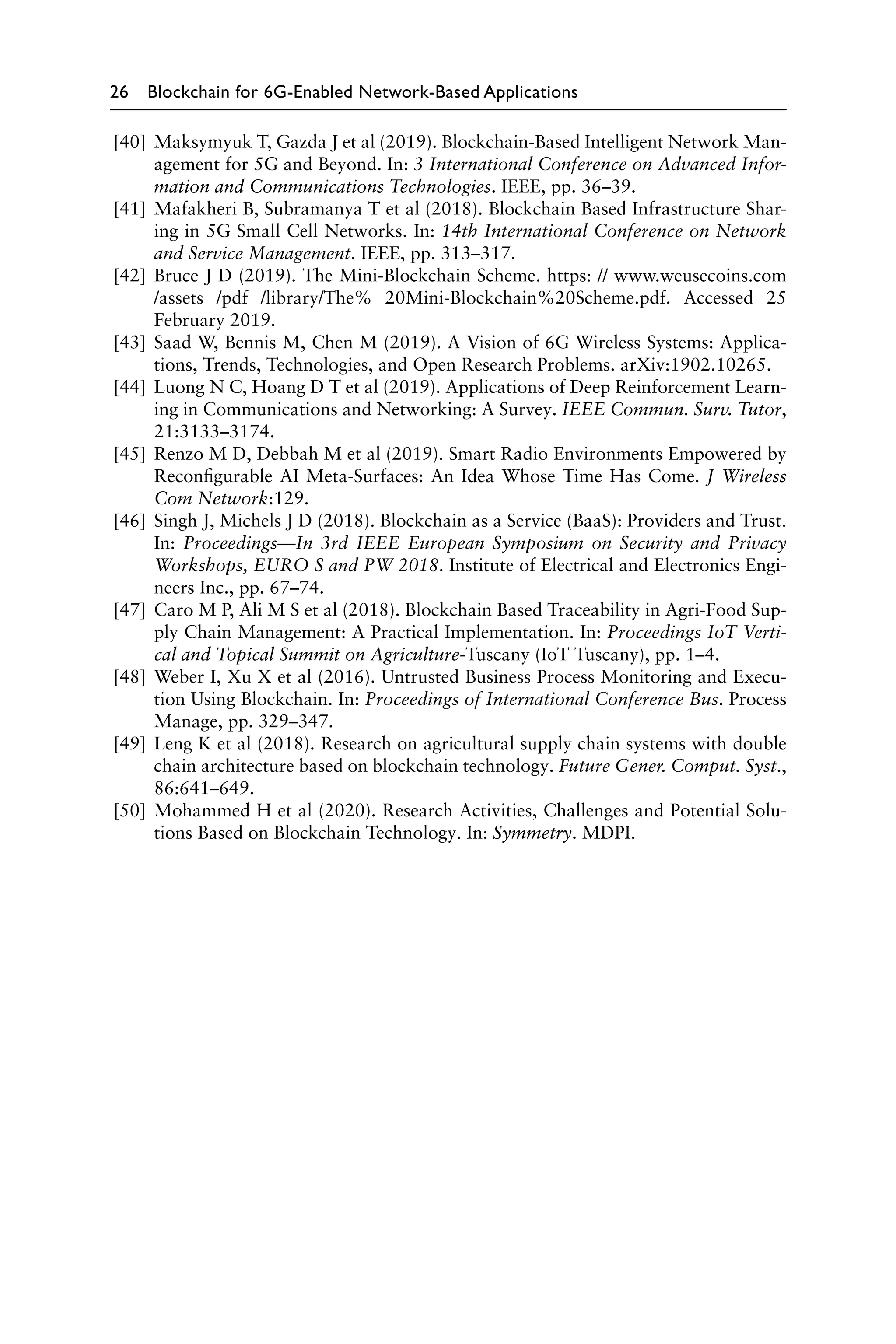 26 Blockchain for 6G-Enabled Network-Based Applications
[40] Maksymyuk T, Gazda J et al (2019). Blockchain-Based Intelligent Network Man-
agement for 5G and Beyond. In: 3 International Conference on Advanced Infor-
mation and Communications Technologies. IEEE, pp. 36–39.
[41] Mafakheri B, Subramanya T et al (2018). Blockchain Based Infrastructure Shar-
ing in 5G Small Cell Networks. In: 14th International Conference on Network
and Service Management. IEEE, pp. 313–317.
[42] Bruce J D (2019). The Mini-Blockchain Scheme. https: // www.weusecoins.com
/assets /pdf /library/The% 20Mini-Blockchain%20Scheme.pdf. Accessed 25
February 2019.
[43] Saad W, Bennis M, Chen M (2019). A Vision of 6G Wireless Systems: Applica-
tions, Trends, Technologies, and Open Research Problems. arXiv:1902.10265.
[44] Luong N C, Hoang D T et al (2019). Applications of Deep Reinforcement Learn-
ing in Communications and Networking: A Survey. IEEE Commun. Surv. Tutor,
21:3133–3174.
[45] Renzo M D, Debbah M et al (2019). Smart Radio Environments Empowered by
Reconfigurable AI Meta-Surfaces: An Idea Whose Time Has Come. J Wireless
Com Network:129.
[46] Singh J, Michels J D (2018). Blockchain as a Service (BaaS): Providers and Trust.
In: Proceedings—In 3rd IEEE European Symposium on Security and Privacy
Workshops, EURO S and PW 2018. Institute of Electrical and Electronics Engi-
neers Inc., pp. 67–74.
[47] Caro M P, Ali M S et al (2018). Blockchain Based Traceability in Agri-Food Sup-
ply Chain Management: A Practical Implementation. In: Proceedings IoT Verti-
cal and Topical Summit on Agriculture-Tuscany (IoT Tuscany), pp. 1–4.
[48] Weber I, Xu X et al (2016). Untrusted Business Process Monitoring and Execu-
tion Using Blockchain. In: Proceedings of International Conference Bus. Process
Manage, pp. 329–347.
[49] Leng K et al (2018). Research on agricultural supply chain systems with double
chain architecture based on blockchain technology. Future Gener. Comput. Syst.,
86:641–649.
[50] Mohammed H et al (2020). Research Activities, Challenges and Potential Solu-
tions Based on Blockchain Technology. In: Symmetry. MDPI.
 