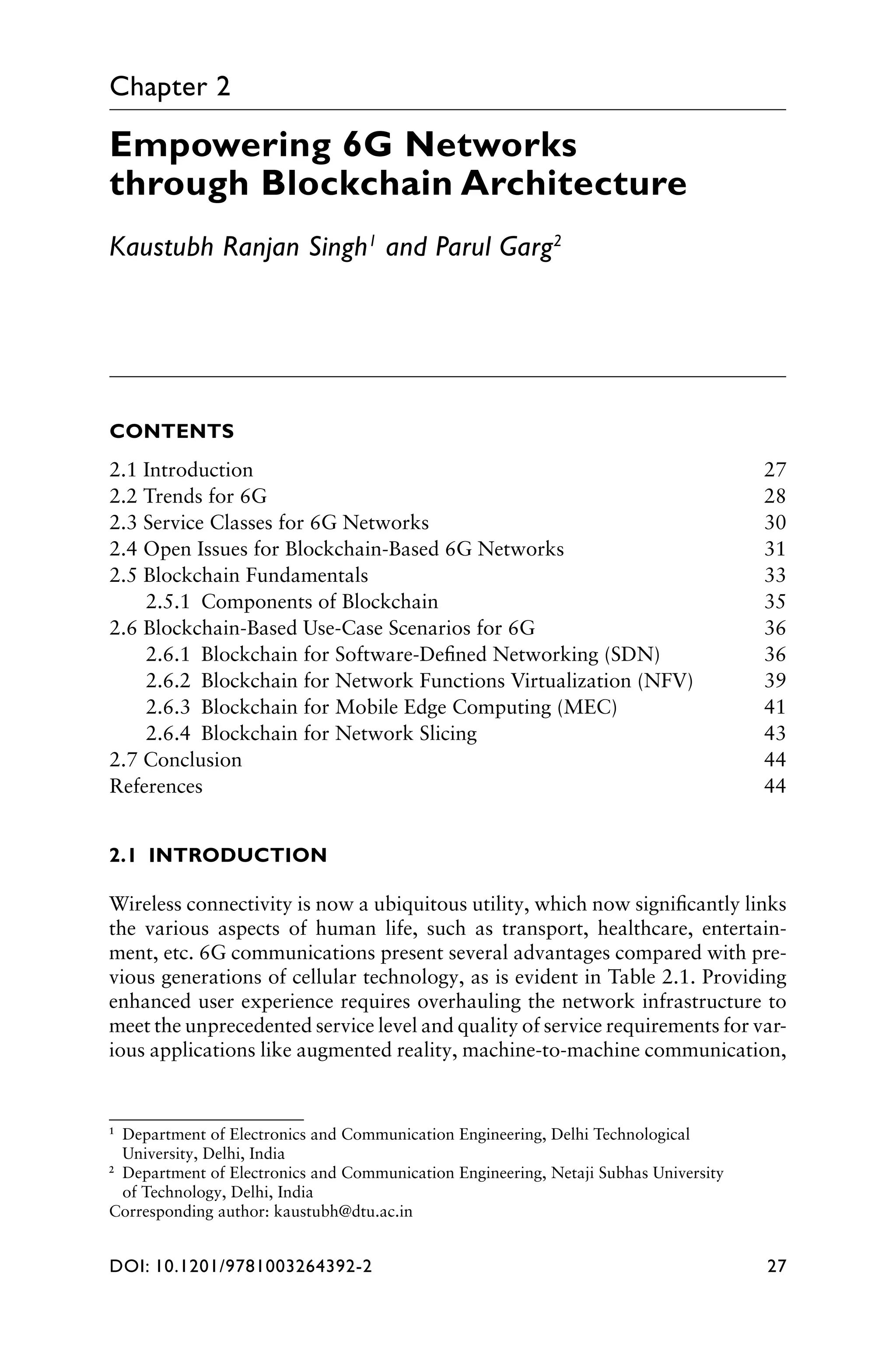 DOI: 10.1201/9781003264392-2 27
Chapter 2
Empowering 6G Networks
through Blockchain Architecture
Kaustubh Ranjan Singh1
and Parul Garg2
1
 
Department of Electronics and Communication Engineering, Delhi Technological
University, Delhi, India
2
 
Department of Electronics and Communication Engineering, Netaji Subhas University
of Technology, Delhi, India
Corresponding author: kaustubh@dtu.ac.in
CONTENTS
2.1 Introduction 27
2.2 Trends for 6G 28
2.3 Service Classes for 6G Networks 30
2.4 Open Issues for Blockchain-Based 6G Networks 31
2.5 Blockchain Fundamentals 33
2.5.1 Components of Blockchain 35
2.6 Blockchain-Based Use-Case Scenarios for 6G 36
2.6.1 Blockchain for Software-Defined Networking (SDN) 36
2.6.2 Blockchain for Network Functions Virtualization (NFV) 39
2.6.3 Blockchain for Mobile Edge Computing (MEC) 41
2.6.4 Blockchain for Network Slicing 43
2.7 Conclusion 44
References44
2.1 INTRODUCTION
Wireless connectivity is now a ubiquitous utility, which now significantly links
the various aspects of human life, such as transport, healthcare, entertain-
ment, etc. 6G communications present several advantages compared with pre-
vious generations of cellular technology, as is evident in Table 2.1. Providing
enhanced user experience requires overhauling the network infrastructure to
meet the unprecedented service level and quality of service requirements for var-
ious applications like augmented reality, machine-to-machine communication,
 
