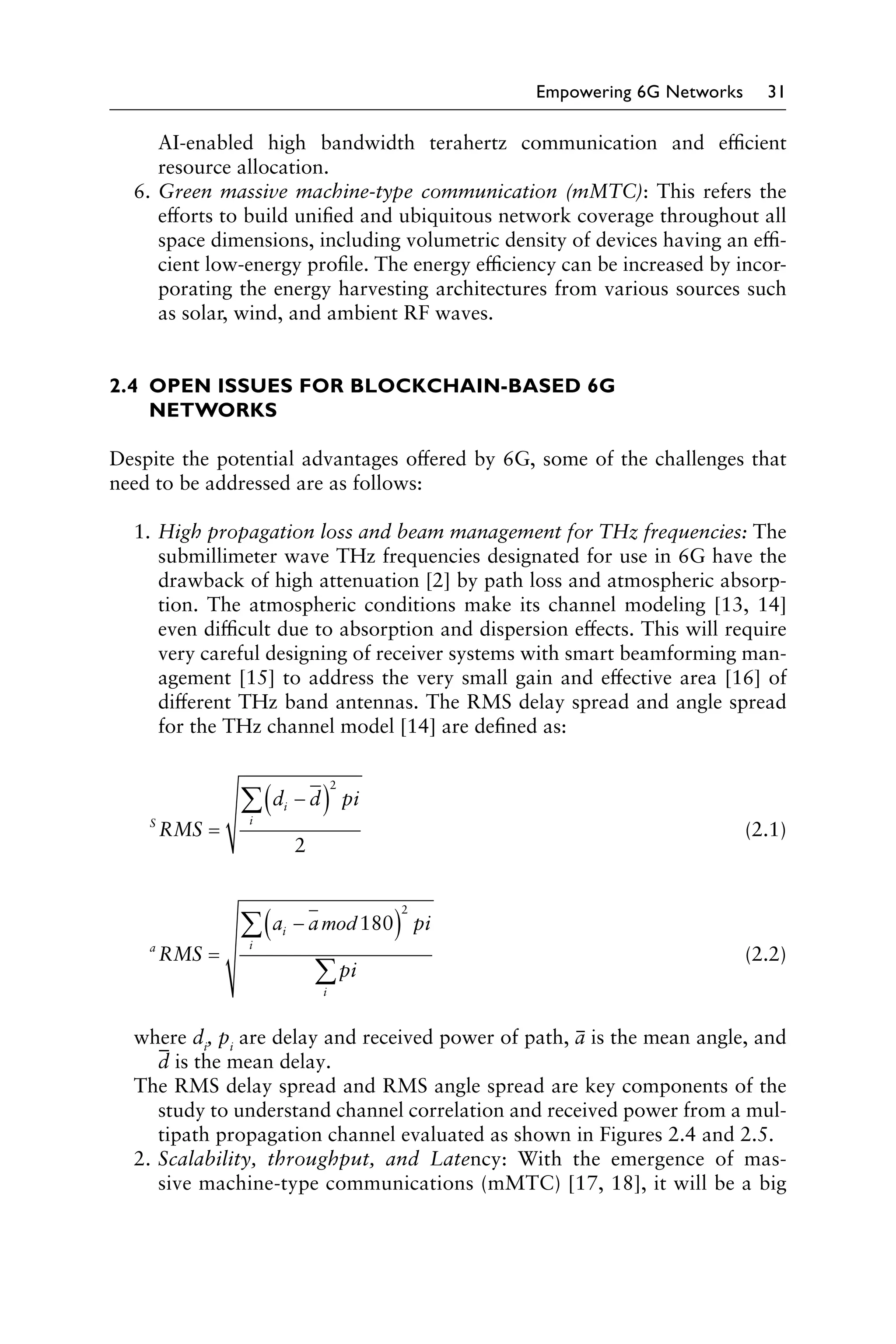Empowering 6G Networks 31
AI-enabled high bandwidth terahertz communication and efficient
resource allocation.
6. Green massive machine-type communication (mMTC): This refers the
efforts to build unified and ubiquitous network coverage throughout all
space dimensions, including volumetric density of devices having an effi
cient low-energy profile. The energy efficiency can be increased by incor
porating the energy harvesting architectures from various sources such
as solar, wind, and ambient RF waves.
2.4 OPEN ISSUES FOR BLOCKCHAIN-BASED 6G
NETWORKS
Despite the potential advantages offered by 6G, some of the challenges that
need to be addressed are as follows:
1. High propagation loss and beam management for THz frequencies: The
submillimeter wave THz frequencies designated for use in 6G have the
drawback of high attenuation [2] by path loss and atmospheric absorp
tion. The atmospheric conditions make its channel modeling [13, 14]
even difficult due to absorption and dispersion effects. This will require
very careful designing of receiver systems with smart beamforming man
agement [15] to address the very small gain and effective area [16] of
different THz band antennas. The RMS delay spread and angle spread
for the THz channel model [14] are defined as:
∑(di − d)
2
pi
S
RMS =
i
(2.1)
2
∑(ai − amod 180
i
)
2
pi
a
RMS = (2.2)
∑pi
i
where di
, pi
are delay and received power of path, ā is the mean angle, and
d̄ is the mean delay.
The RMS delay spread and RMS angle spread are key components of the
study to understand channel correlation and received power from a mul
tipath propagation channel evaluated as shown in Figures 2.4 and 2.5.
2. Scalability, throughput, and Latency: With the emergence of mas
sive machine-type communications (mMTC) [17, 18], it will be a big
­
­
­
­
­
­
 