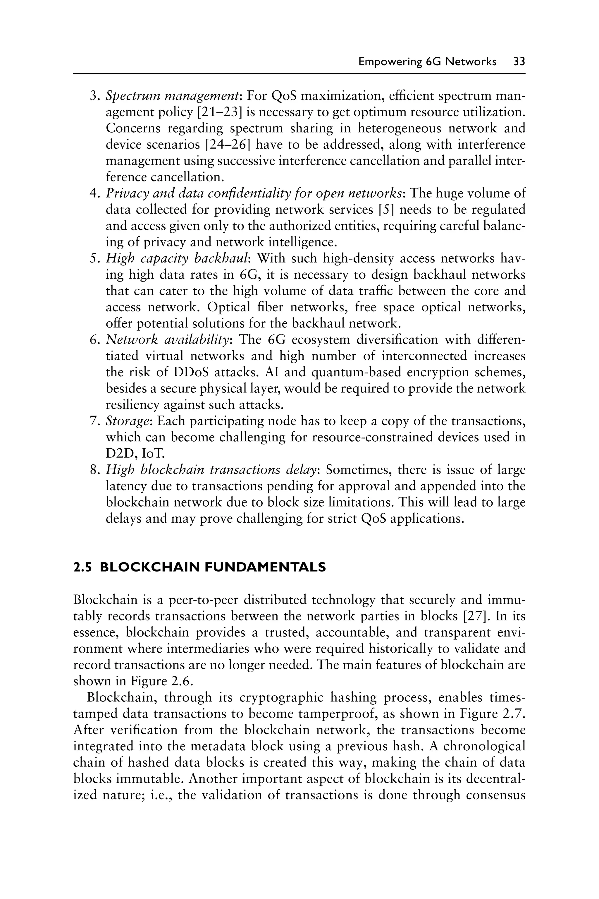 Empowering 6G Networks 33
3. Spectrum management: For QoS maximization, efficient spectrum man-
agement policy [21–23] is necessary to get optimum resource utilization.
Concerns regarding spectrum sharing in heterogeneous network and
device scenarios [24–26] have to be addressed, along with interference
management using successive interference cancellation and parallel inter-
ference cancellation.
4. Privacy and data confidentiality for open networks: The huge volume of
data collected for providing network services [5] needs to be regulated
and access given only to the authorized entities, requiring careful balanc-
ing of privacy and network intelligence.
5. High capacity backhaul: With such high-density access networks hav-
ing high data rates in 6G, it is necessary to design backhaul networks
that can cater to the high volume of data traffic between the core and
access network. Optical fiber networks, free space optical networks,
offer potential solutions for the backhaul network.
6. Network availability: The 6G ecosystem diversification with differen-
tiated virtual networks and high number of interconnected increases
the risk of DDoS attacks. AI and quantum-based encryption schemes,
besides a secure physical layer, would be required to provide the network
resiliency against such attacks.
7. Storage: Each participating node has to keep a copy of the transactions,
which can become challenging for resource-constrained devices used in
D2D, IoT.
8. High blockchain transactions delay: Sometimes, there is issue of large
latency due to transactions pending for approval and appended into the
blockchain network due to block size limitations. This will lead to large
delays and may prove challenging for strict QoS applications.
2.5 BLOCKCHAIN FUNDAMENTALS
Blockchain is a peer-to-peer distributed technology that securely and immu-
tably records transactions between the network parties in blocks [27]. In its
essence, blockchain provides a trusted, accountable, and transparent envi-
ronment where intermediaries who were required historically to validate and
record transactions are no longer needed. The main features of blockchain are
shown in Figure 2.6.
Blockchain, through its cryptographic hashing process, enables times-
tamped data transactions to become tamperproof, as shown in Figure 2.7.
After verification from the blockchain network, the transactions become
integrated into the metadata block using a previous hash. A chronological
chain of hashed data blocks is created this way, making the chain of data
blocks immutable. Another important aspect of blockchain is its decentral-
ized nature; i.e., the validation of transactions is done through consensus
 