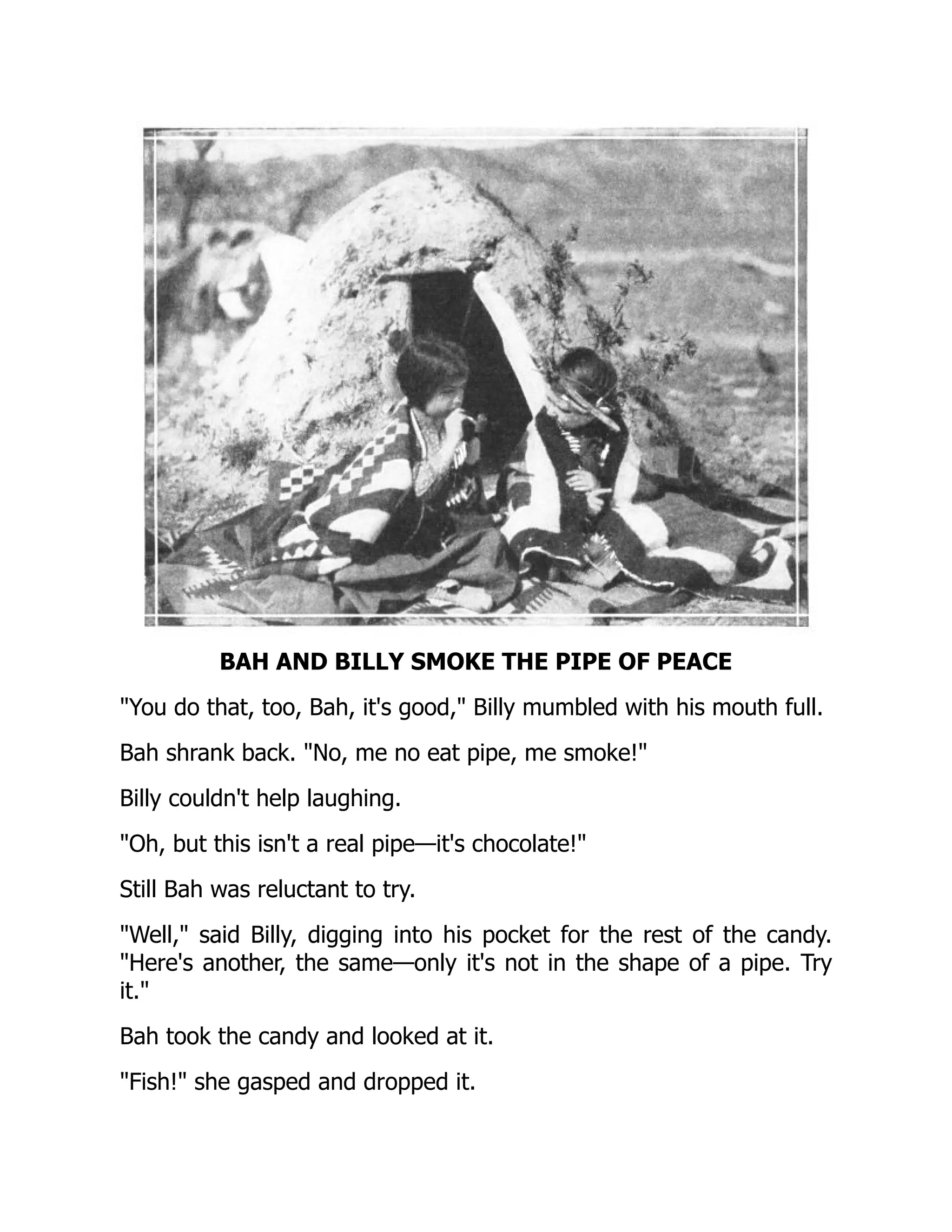 BAH AND BILLY SMOKE THE PIPE OF PEACE
You do that, too, Bah, it's good, Billy mumbled with his mouth full.
Bah shrank back. No, me no eat pipe, me smoke!
Billy couldn't help laughing.
Oh, but this isn't a real pipe—it's chocolate!
Still Bah was reluctant to try.
Well, said Billy, digging into his pocket for the rest of the candy.
Here's another, the same—only it's not in the shape of a pipe. Try
it.
Bah took the candy and looked at it.
Fish! she gasped and dropped it.
 