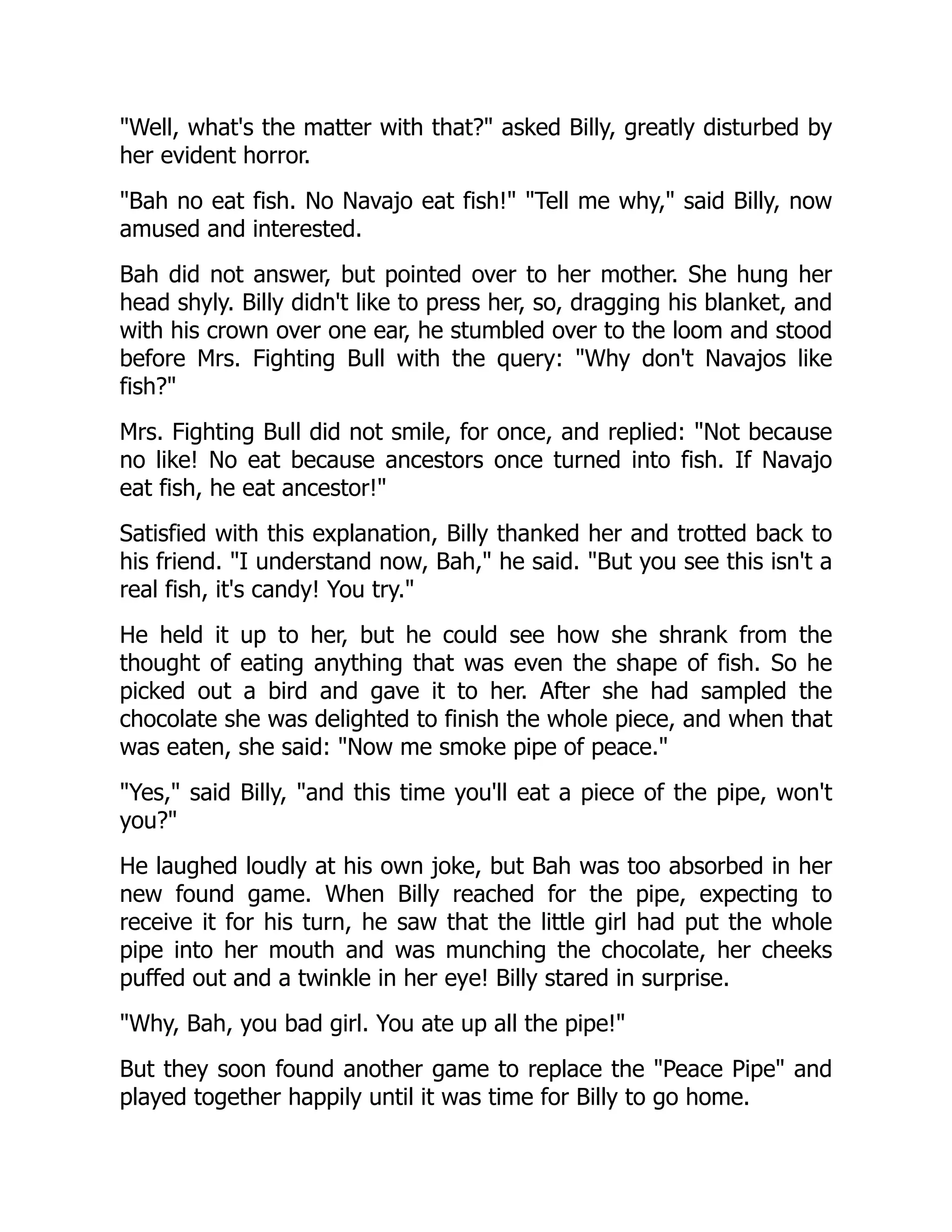 Well, what's the matter with that? asked Billy, greatly disturbed by
her evident horror.
Bah no eat fish. No Navajo eat fish! Tell me why, said Billy, now
amused and interested.
Bah did not answer, but pointed over to her mother. She hung her
head shyly. Billy didn't like to press her, so, dragging his blanket, and
with his crown over one ear, he stumbled over to the loom and stood
before Mrs. Fighting Bull with the query: Why don't Navajos like
fish?
Mrs. Fighting Bull did not smile, for once, and replied: Not because
no like! No eat because ancestors once turned into fish. If Navajo
eat fish, he eat ancestor!
Satisfied with this explanation, Billy thanked her and trotted back to
his friend. I understand now, Bah, he said. But you see this isn't a
real fish, it's candy! You try.
He held it up to her, but he could see how she shrank from the
thought of eating anything that was even the shape of fish. So he
picked out a bird and gave it to her. After she had sampled the
chocolate she was delighted to finish the whole piece, and when that
was eaten, she said: Now me smoke pipe of peace.
Yes, said Billy, and this time you'll eat a piece of the pipe, won't
you?
He laughed loudly at his own joke, but Bah was too absorbed in her
new found game. When Billy reached for the pipe, expecting to
receive it for his turn, he saw that the little girl had put the whole
pipe into her mouth and was munching the chocolate, her cheeks
puffed out and a twinkle in her eye! Billy stared in surprise.
Why, Bah, you bad girl. You ate up all the pipe!
But they soon found another game to replace the Peace Pipe and
played together happily until it was time for Billy to go home.
 