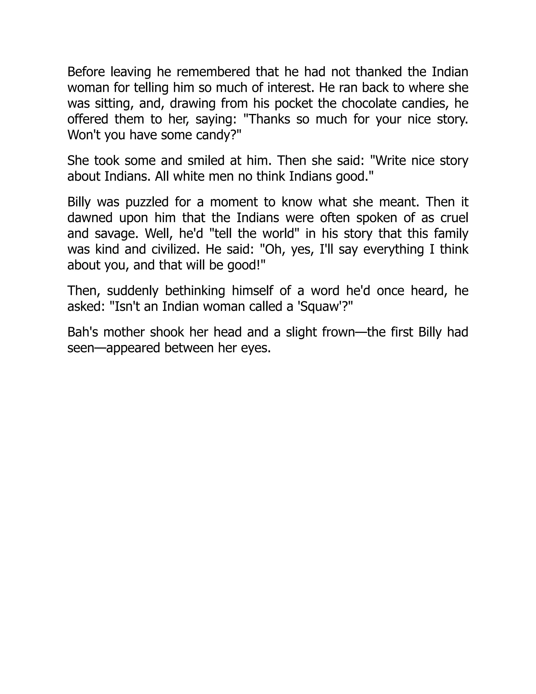 Before leaving he remembered that he had not thanked the Indian
woman for telling him so much of interest. He ran back to where she
was sitting, and, drawing from his pocket the chocolate candies, he
offered them to her, saying: Thanks so much for your nice story.
Won't you have some candy?
She took some and smiled at him. Then she said: Write nice story
about Indians. All white men no think Indians good.
Billy was puzzled for a moment to know what she meant. Then it
dawned upon him that the Indians were often spoken of as cruel
and savage. Well, he'd tell the world in his story that this family
was kind and civilized. He said: Oh, yes, I'll say everything I think
about you, and that will be good!
Then, suddenly bethinking himself of a word he'd once heard, he
asked: Isn't an Indian woman called a 'Squaw'?
Bah's mother shook her head and a slight frown—the first Billy had
seen—appeared between her eyes.
 