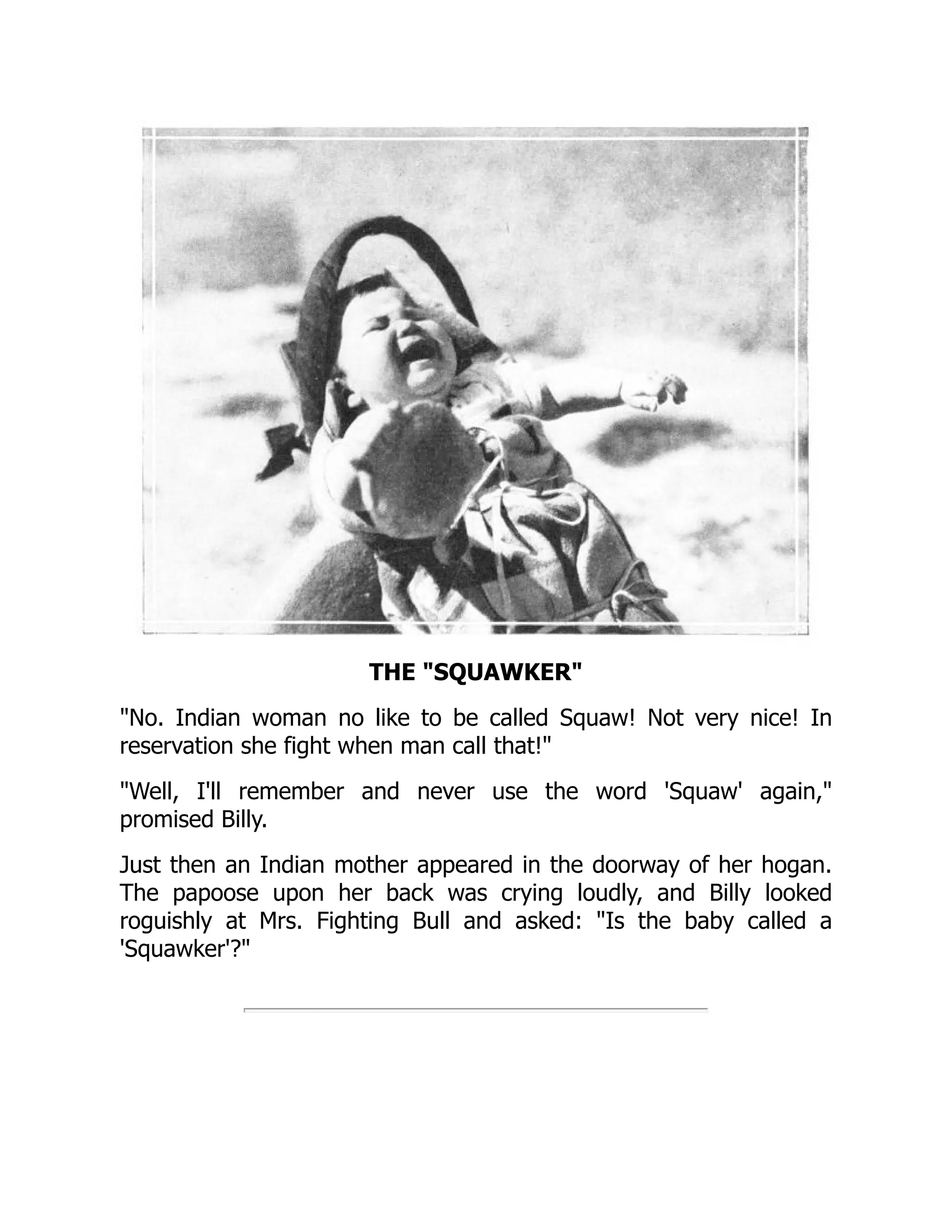 THE SQUAWKER
No. Indian woman no like to be called Squaw! Not very nice! In
reservation she fight when man call that!
Well, I'll remember and never use the word 'Squaw' again,
promised Billy.
Just then an Indian mother appeared in the doorway of her hogan.
The papoose upon her back was crying loudly, and Billy looked
roguishly at Mrs. Fighting Bull and asked: Is the baby called a
'Squawker'?
 