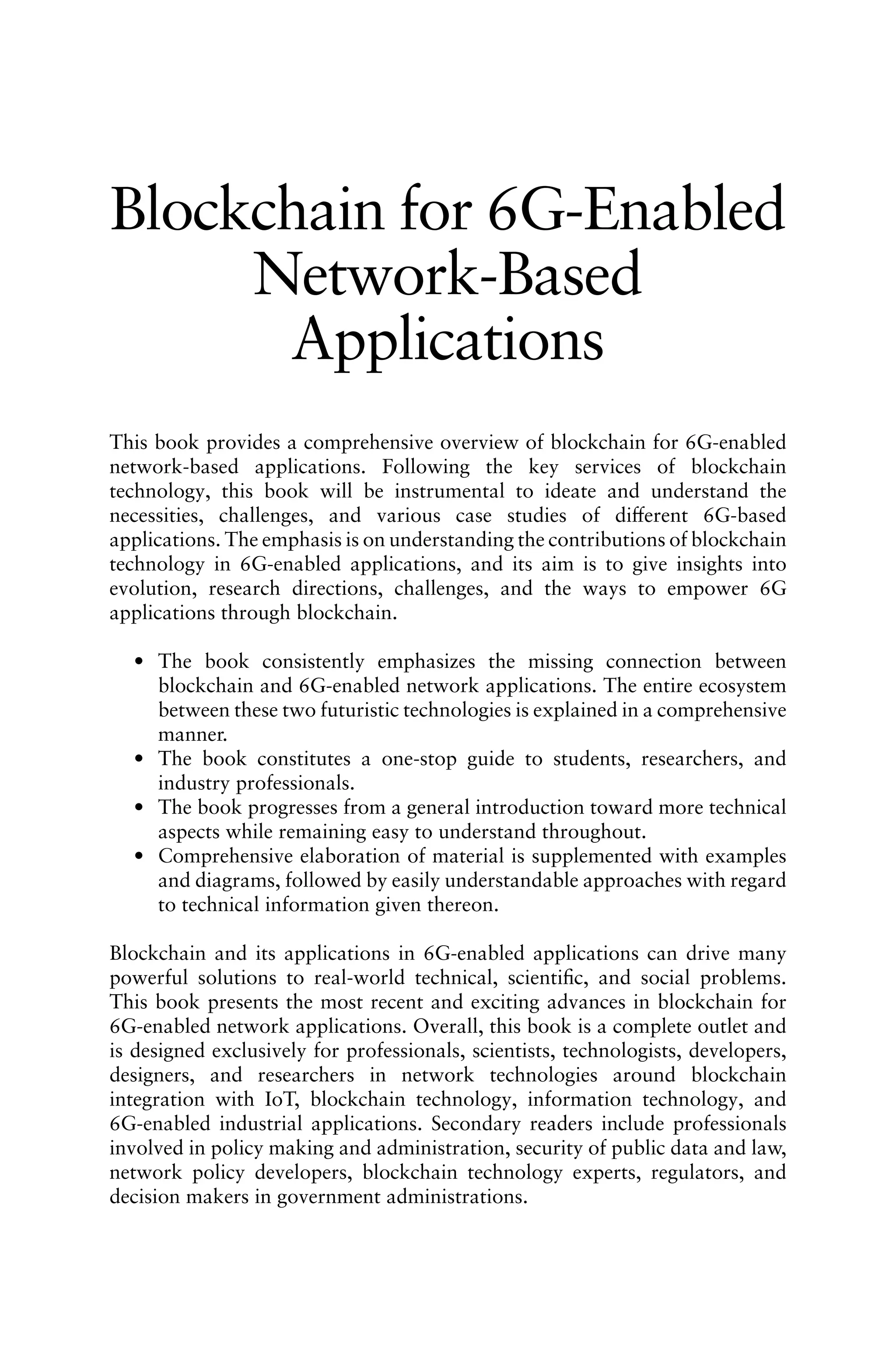 Blockchain for 6G-Enabled
Network-Based
Applications
This book provides a comprehensive overview of blockchain for 6G-enabled
network-based applications. Following the key services of blockchain
technology, this book will be instrumental to ideate and understand the
necessities, challenges, and various case studies of different 6G-based
applications. The emphasis is on understanding the contributions of blockchain
technology in 6G-enabled applications, and its aim is to give insights into
evolution, research directions, challenges, and the ways to empower 6G
applications through blockchain.
• The book consistently emphasizes the missing connection between
blockchain and 6G-enabled network applications. The entire ecosystem
between these two futuristic technologies is explained in a comprehensive
manner.
• The book constitutes a one-stop guide to students, researchers, and
industry professionals.
• The book progresses from a general introduction toward more technical
aspects while remaining easy to understand throughout.
• Comprehensive elaboration of material is supplemented with examples
and diagrams, followed by easily understandable approaches with regard
to technical information given thereon.
Blockchain and its applications in 6G-enabled applications can drive many
powerful solutions to real-world technical, scientific, and social problems.
This book presents the most recent and exciting advances in blockchain for
6G-enabled network applications. Overall, this book is a complete outlet and
is designed exclusively for professionals, scientists, technologists, developers,
designers, and researchers in network technologies around blockchain
integration with IoT, blockchain technology, information technology, and
6G-enabled industrial applications. Secondary readers include professionals
involved in policy making and administration, security of public data and law,
network policy developers, blockchain technology experts, regulators, and
decision makers in government administrations.
 