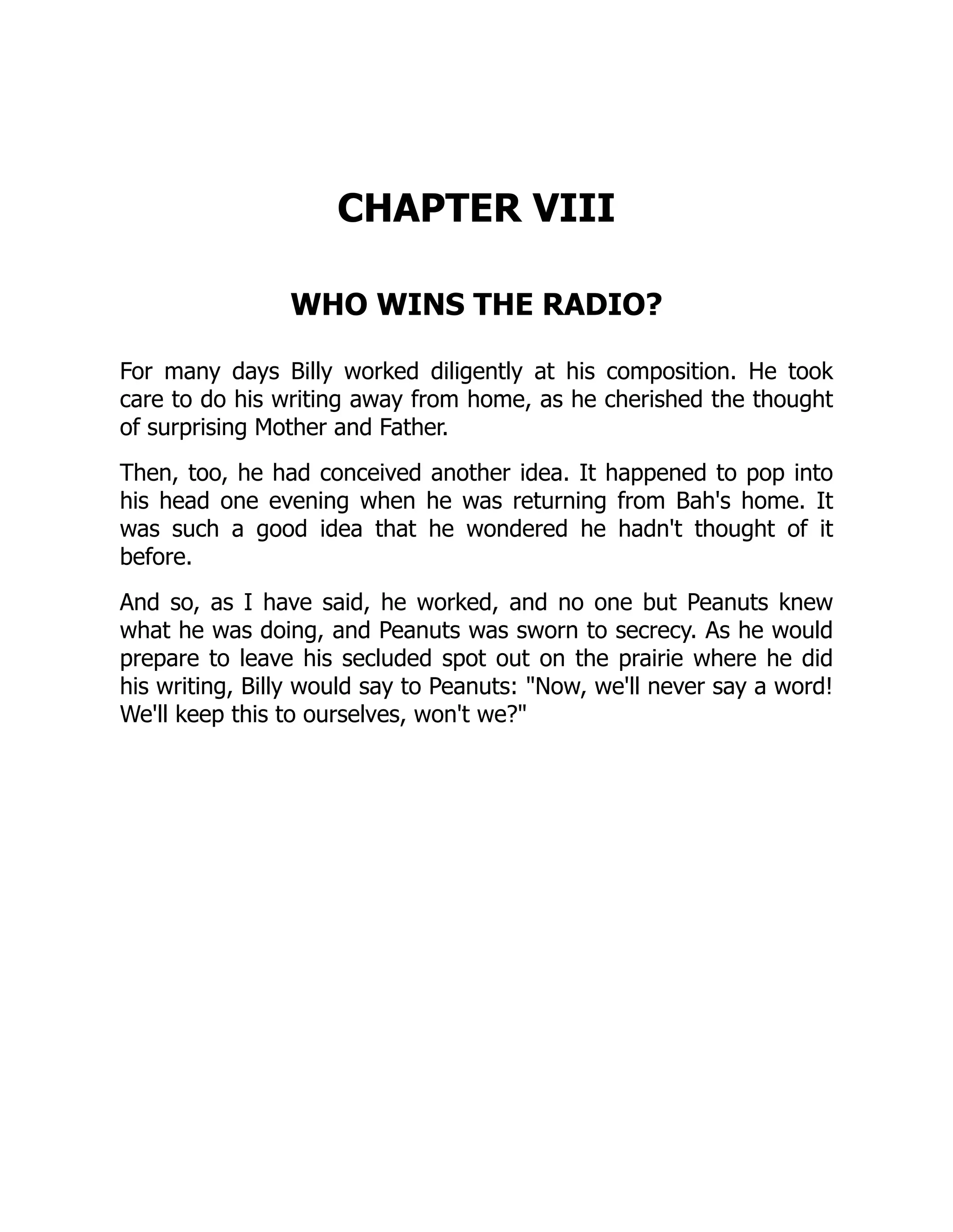 CHAPTER VIII
WHO WINS THE RADIO?
For many days Billy worked diligently at his composition. He took
care to do his writing away from home, as he cherished the thought
of surprising Mother and Father.
Then, too, he had conceived another idea. It happened to pop into
his head one evening when he was returning from Bah's home. It
was such a good idea that he wondered he hadn't thought of it
before.
And so, as I have said, he worked, and no one but Peanuts knew
what he was doing, and Peanuts was sworn to secrecy. As he would
prepare to leave his secluded spot out on the prairie where he did
his writing, Billy would say to Peanuts: Now, we'll never say a word!
We'll keep this to ourselves, won't we?
 