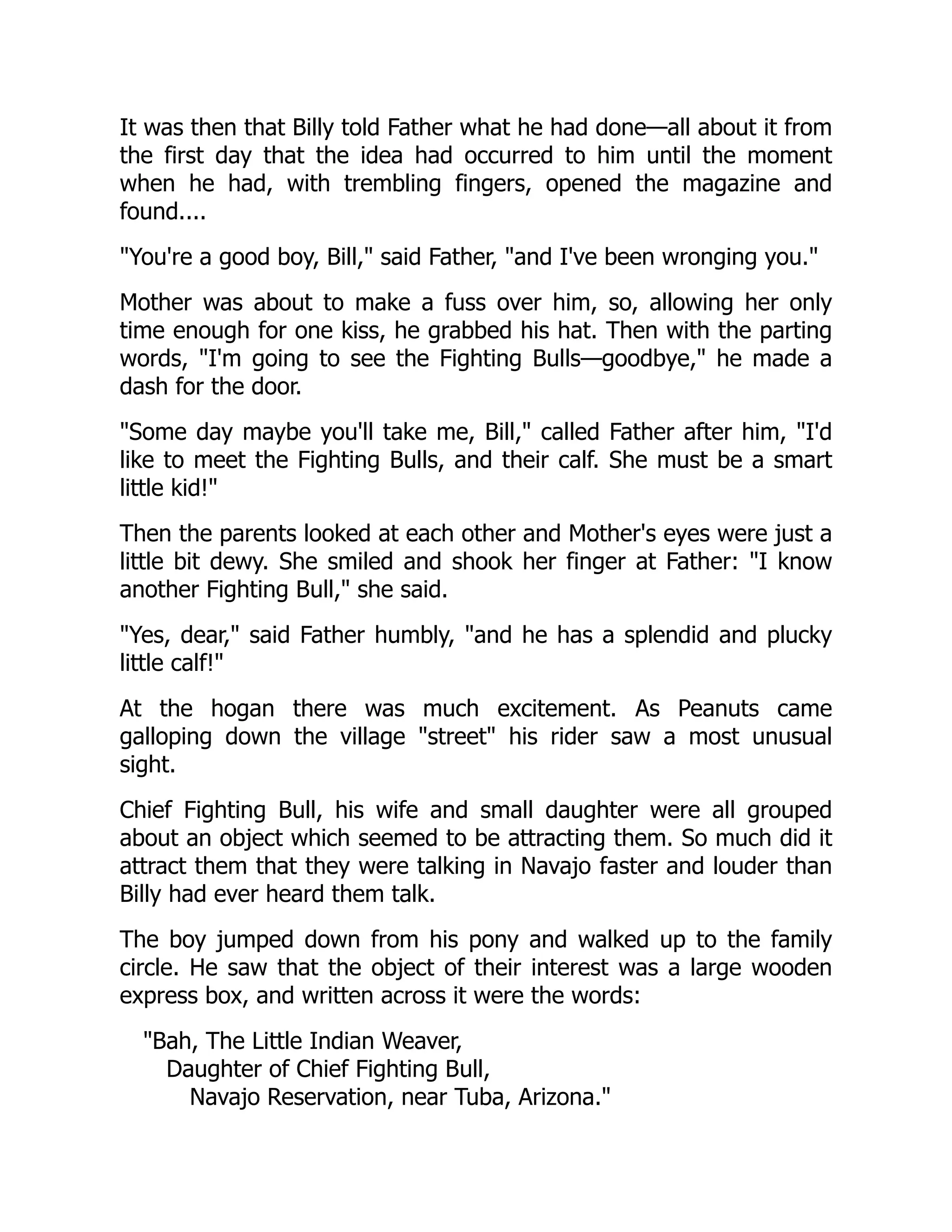 It was then that Billy told Father what he had done—all about it from
the first day that the idea had occurred to him until the moment
when he had, with trembling fingers, opened the magazine and
found....
You're a good boy, Bill, said Father, and I've been wronging you.
Mother was about to make a fuss over him, so, allowing her only
time enough for one kiss, he grabbed his hat. Then with the parting
words, I'm going to see the Fighting Bulls—goodbye, he made a
dash for the door.
Some day maybe you'll take me, Bill, called Father after him, I'd
like to meet the Fighting Bulls, and their calf. She must be a smart
little kid!
Then the parents looked at each other and Mother's eyes were just a
little bit dewy. She smiled and shook her finger at Father: I know
another Fighting Bull, she said.
Yes, dear, said Father humbly, and he has a splendid and plucky
little calf!
At the hogan there was much excitement. As Peanuts came
galloping down the village street his rider saw a most unusual
sight.
Chief Fighting Bull, his wife and small daughter were all grouped
about an object which seemed to be attracting them. So much did it
attract them that they were talking in Navajo faster and louder than
Billy had ever heard them talk.
The boy jumped down from his pony and walked up to the family
circle. He saw that the object of their interest was a large wooden
express box, and written across it were the words:
Bah, The Little Indian Weaver,
Daughter of Chief Fighting Bull,
Navajo Reservation, near Tuba, Arizona.
 