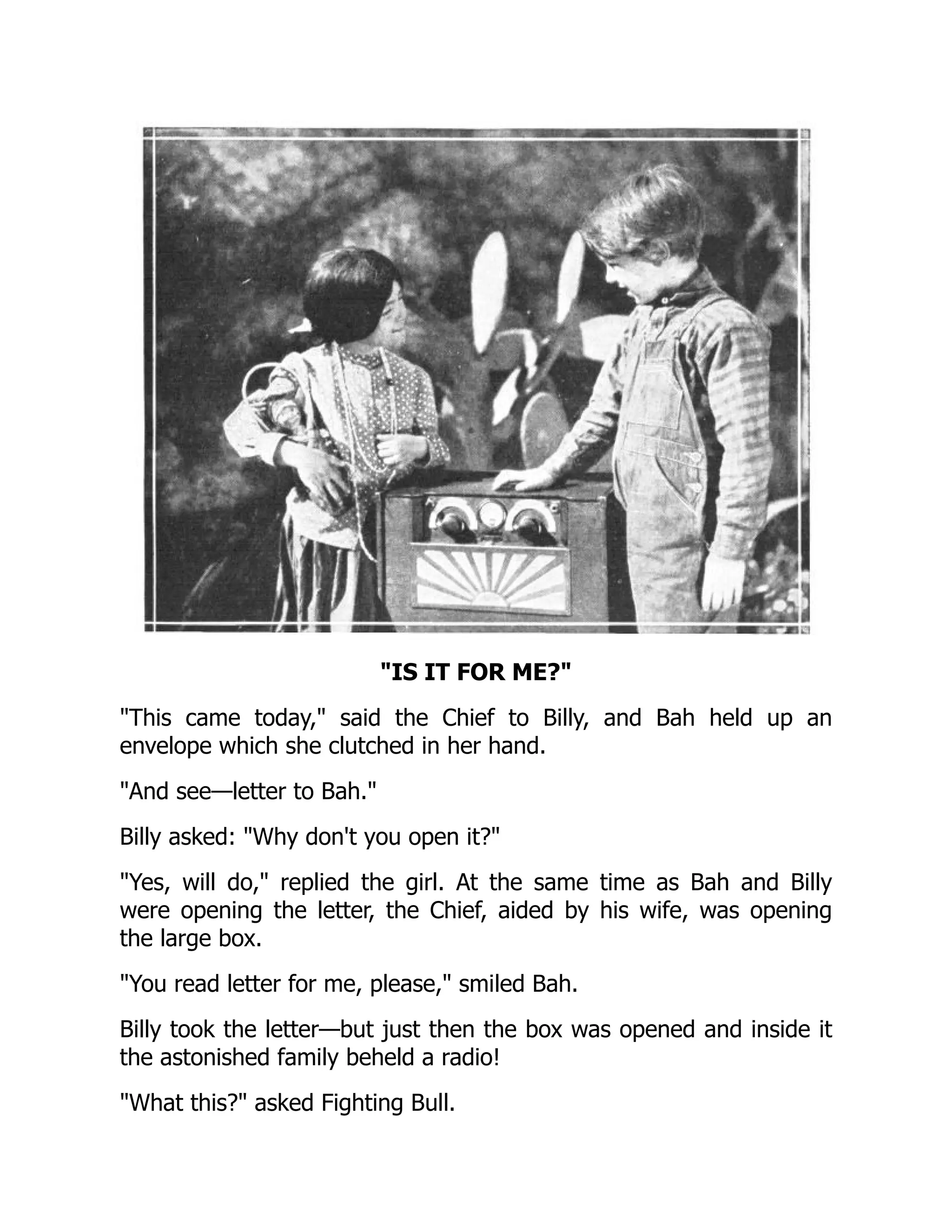 IS IT FOR ME?
This came today, said the Chief to Billy, and Bah held up an
envelope which she clutched in her hand.
And see—letter to Bah.
Billy asked: Why don't you open it?
Yes, will do, replied the girl. At the same time as Bah and Billy
were opening the letter, the Chief, aided by his wife, was opening
the large box.
You read letter for me, please, smiled Bah.
Billy took the letter—but just then the box was opened and inside it
the astonished family beheld a radio!
What this? asked Fighting Bull.
 