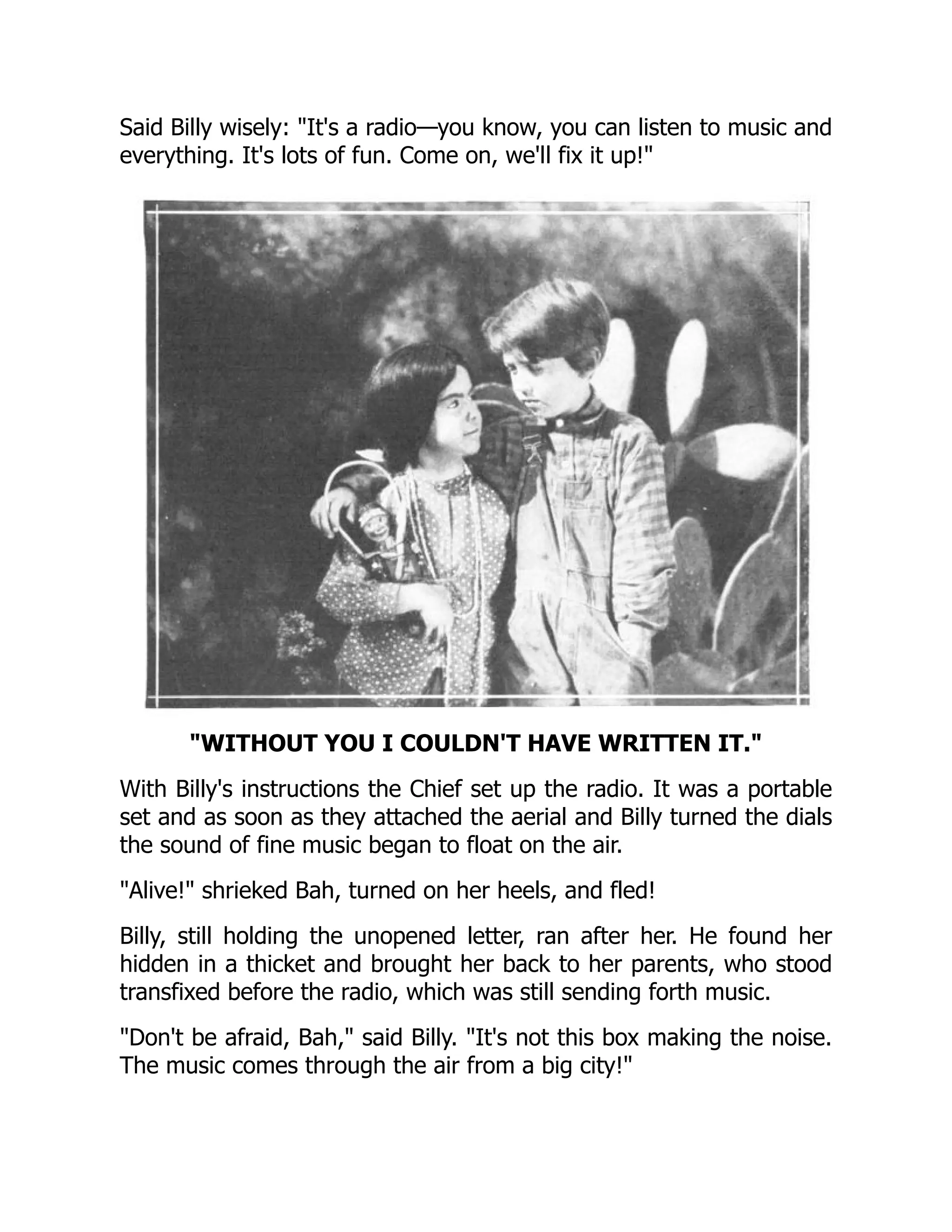 Said Billy wisely: It's a radio—you know, you can listen to music and
everything. It's lots of fun. Come on, we'll fix it up!
WITHOUT YOU I COULDN'T HAVE WRITTEN IT.
With Billy's instructions the Chief set up the radio. It was a portable
set and as soon as they attached the aerial and Billy turned the dials
the sound of fine music began to float on the air.
Alive! shrieked Bah, turned on her heels, and fled!
Billy, still holding the unopened letter, ran after her. He found her
hidden in a thicket and brought her back to her parents, who stood
transfixed before the radio, which was still sending forth music.
Don't be afraid, Bah, said Billy. It's not this box making the noise.
The music comes through the air from a big city!
 