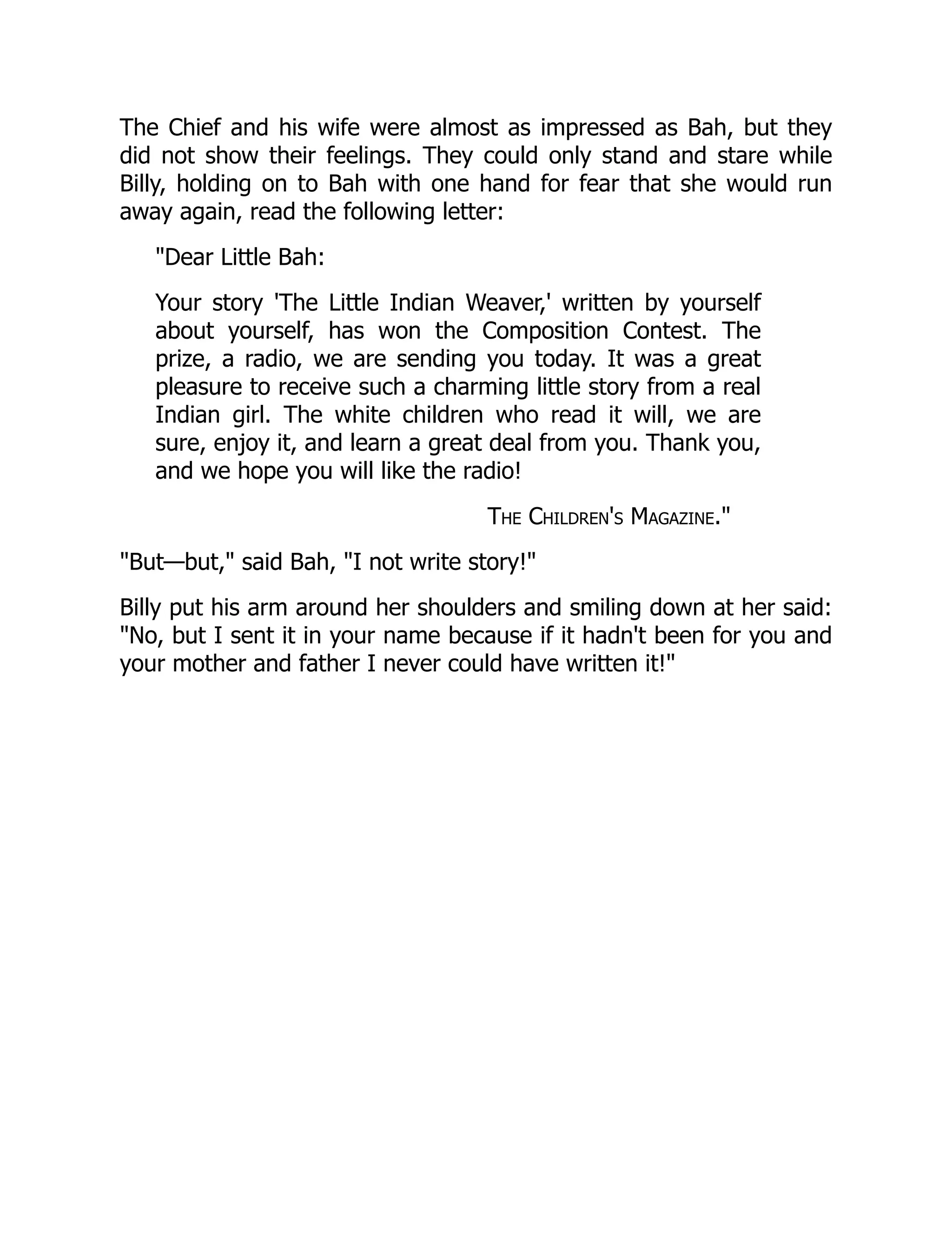 The Chief and his wife were almost as impressed as Bah, but they
did not show their feelings. They could only stand and stare while
Billy, holding on to Bah with one hand for fear that she would run
away again, read the following letter:
Dear Little Bah:
Your story 'The Little Indian Weaver,' written by yourself
about yourself, has won the Composition Contest. The
prize, a radio, we are sending you today. It was a great
pleasure to receive such a charming little story from a real
Indian girl. The white children who read it will, we are
sure, enjoy it, and learn a great deal from you. Thank you,
and we hope you will like the radio!
The Children's Magazine.
But—but, said Bah, I not write story!
Billy put his arm around her shoulders and smiling down at her said:
No, but I sent it in your name because if it hadn't been for you and
your mother and father I never could have written it!
 